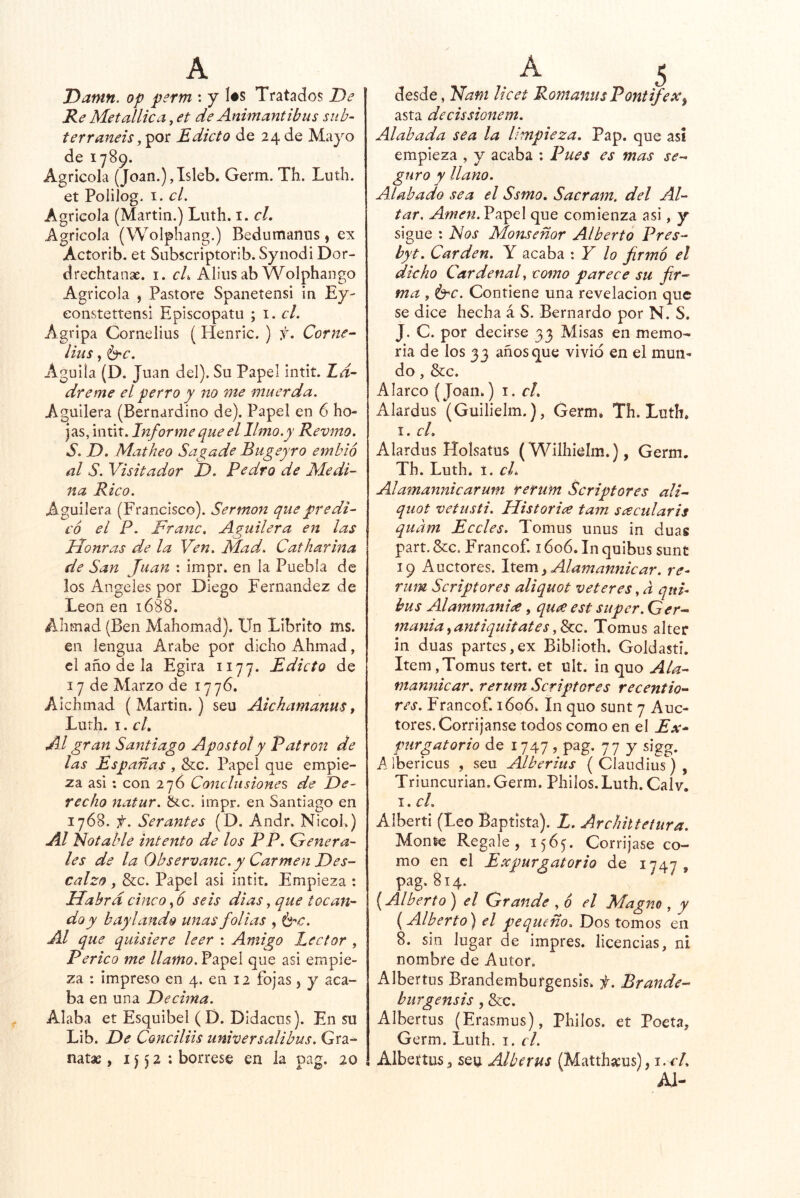 Danin. op perm : y l#s Tratados De Re Metallica, et de Animantibus siib- terraneis Edicto de 24 de Mayo de 1789. Agrícola (Joan.),Isleb. Germ. Th. Luth. et PoiiJog. I. el. Agrícola (Martin.) Luth. i. cL Agrícola (Wolphang.) Bedumanus, ex Acíorib. et Sobscriptorib. Synodi Dor- drechtanse. i. cL Aliiisab Wolphango Agrícola , Pastore Spanetensí in Ey- eonstettensí Epíscopatu ; i. el. Agripa Cornelius (Henric. ) f. Corne- lius, ^c. Aguila (D. Juan del). Su Papel intit. Z^- dreme el perro y no me muerda. Aguilera (Bernardino de). Papel en 6 ho- jas, intit. Informe que el limo.y Revmo. S. D. Matheo Sagade Bugeyro emhió al S. Visitador D. Pedro de Medi- na Rico. Aguilera (Francisco). Sermón que predi- có el P. Franc. Aguilera en las Honras de la Ven. Mad. Catharina de San Juan ; impr. en la Puebla de los Angeles por Diego Fernandez de León en 1688. Ahmad (Ben Mahomad). Un Libríto ms. en lengua Arabe por dicho Ahmad, el año de la Egira 1177. Edicto de 17 de Marzo de 17 76. Aichmad (Martin.) seu Aickamanus, Lurh. I. cL Al gran Santiago Aposto!y Patrón de las Españas , Scc. Papel que empie- za asi : con 276 Coíiclitsiones de De- recho natur. &c. impr. en Santiago en 1768. f. Ser antes (D. Andr. NicoL) Al Notable intento de los PP. Genera- les de la Observanc. y Carmen Des- calzo , &c. Papel asi intit. Empieza : Habrá cinco, 6 seis dias, que tocan- do y baylando unas folias , izrc. Al que quisiere leer : Amigo Lector , Perico me llamo. Papel que asi empie- za : impreso en 4. en 12 fojas j y aca- ba en una Decima. Alaba et Esquibel (D. Didacus). En su Lib. De Conciliis universalibus. Gra- natae, i J 5 2 : bórrese en la pag. 20 desde, Nam licet RomanusPontifex^ asta decissionem. Alabada sea la limpieza. Pap. que así empieza , y acaba : Pues es mas se-- guro y llano. Alabado sea el Ssmo. Sacram. del Al- tar. Amen. Papel que comienza asi, y sigue : Nos Monseñor Alberto Pres- byt. Carden. Y acaba : Y lo firmó el dicho Cardenal como parece su fir- ma , Í3-c. Contiene una revelación que se dice hecha á S. Bernardo por N. S. J. C. por decirse 33 Misas en memo- ria de los 33 años que vivió en el mun- do , &c. Alarco (Joan.) i. r/. Alardus (Guilielm.), Germ* Th. Luth* I. cL Alardus Holsatus (Wilhielm.), Germ. Th. Luth. I. cL Alamannicarum rerum Scriptores ali- quot vetusti. Historia tam scecidaris quam Eceles. Tomus unus in duas part. &c. Francof. 1606. In quibus sunt 19 Auctores. Item^ Alamannicar. re- rum Scriptores aliquot veteres, a qiti- bus Alammanice, qux est super. Ger- mania^antiquitates,b:c. Tomus alter in duas partes,ex Biblioth. Goldasti. Item,Tomus tert. et ult. in quo Ala- mannicar. rerum Scriptores recentio- res. Francof. 1606. In quo sunt 7 Auc- tores. Corríjanse todos como en el Ex* purgatorio de 1747 , pag. 77 y sigg. A ibericus , seu Alberius ( Claudius ) , Triuncurian. Germ. Philos. Luth. Calv. I. el. Aiberti (Leo Baptista). L. Archittetura. Monte Regale, 1565. Corríjase co- mo en el Expurgatorio de 1747, pag. 814. Alberto^ el Grande , ó el Magno , y {Alberto) el pequeño. Dos tomos en 8. sin Jugar de impres. licencias, ni nombre de Autor. Albertos Brandemburgensis. f. Brande- burgensis, &c. Albertos (Erasmus), Philos. et Poeta, Germ. Luth. i. el. Albertos, seu Alberus (Matthacus), i.cL Al-