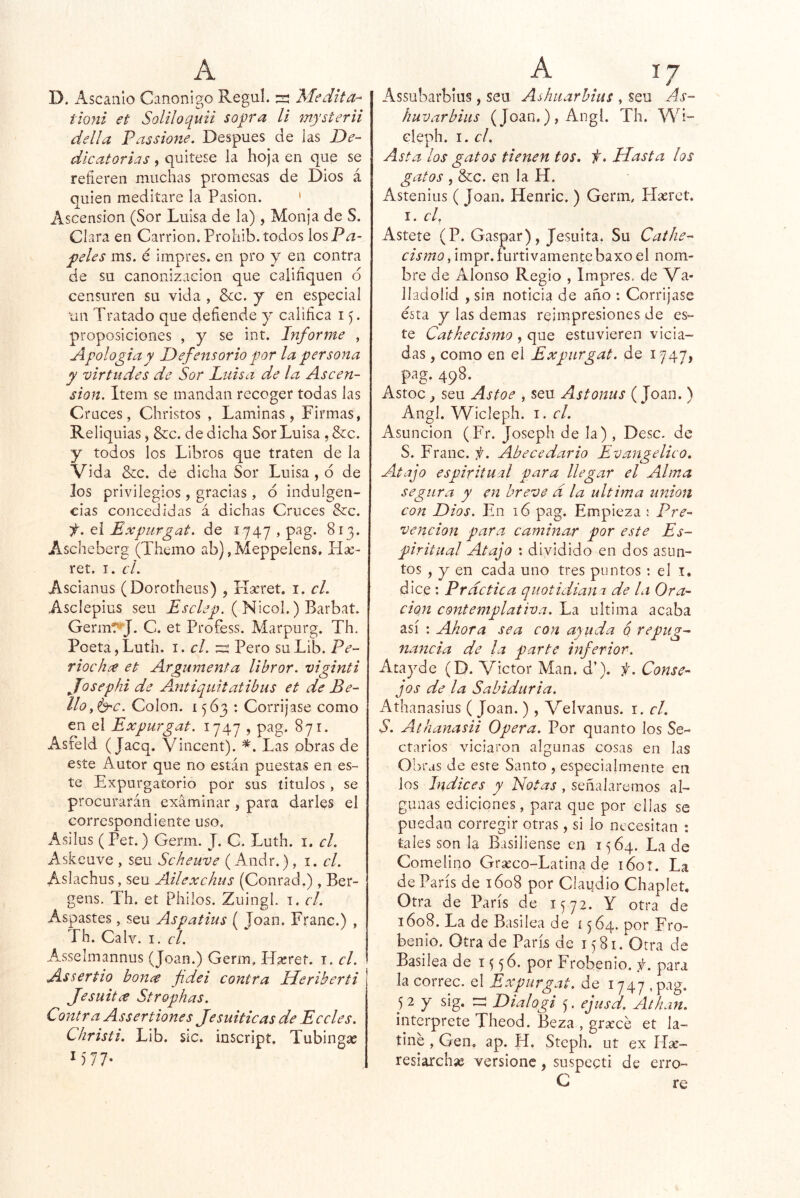 D. Ascaiilo Canónigo Regul. s Medita-^ tioni et Soliloquii sopra ll mysterii del!a Fassione. Después de las De- dicatorias , quítese la hoja en que se refieren muchas promesas de Dios á quien meditare la Pasión. ' Ascensión (Sor Luisa de la), Monja de S. Clara en Carrion.Prohib. todos losP^- peles ms. é impres. en pro y en contra de su canonización que caliñquen d censuren su vida , &c. j en especial un Tratado que defiende y califica 15. proposiciones , y se int. Informe , Apología y Defensorio por la persona y virtudes de Sor Luisa de la Ascen- sión, Item se mandan recoger todas las Cruces, Christos , Laminas, Firmas, Reliquias, &c. de dicha Sor Luisa , &c. y todos los Libros que traten de la Vida &c. de dicha Sor Luisa , ó de los privilegios , gracias, d indulgen- cias concedidas á dichas Cruces &c. el Expiirgat, de 1747 , pag. 813. Ascheberg (Themo ab) ,Meppelens, Hse- ret. I. cL Ascianus (Dorotheus) , Ha’ret. i. el. Asclepius seu ( Nicol.) Barbat. Germt^J. C. et Profess. Marpurg. Th. Poeta,Luth. i. cLtz Pero suLib. Pe- riochee et Argumenta librar. viginti Josephi de Antiquitatibus et de Be- llo y^c. Colon. 1563 : Corríjase como en el Expurgat, 1747 , pag. 871. Asfeld ( jaeq. Vincent). Las obras de este Autor que no están puestas en es- te Expurgatorio por sus titulos , se procurarán examinar, para darles el correspondiente uso, Asilus (Pet.) Germ. J. C. Luth. i. el. Askeuve , seu Scheuve (Andr.), 1. el. Aslachus, seu Ailexchus (Conrad.) , Ber- gens. Th. et Philos. Zuingl. i. el. Aspastes, seu Aspatius ( Joan. Franc.) , Th. Calv. I. el. Asselmannus (Joan.) Germ, ITseret. i. el. Assertio bonce fdei contra Heriberti Jesuíta Strophas. Contra Assertiones Jesuíticas de Eceles. Christi. Lib. Síc. inscript. Tubingas Assubarbius, seu Ashiiarbius , seu As- huvarbiits (Joan.) , Angl. Th, WÍ~ cleph. I. el. Asta los gatos tienen tos. f. Hasta los gatos , &c. en la H. Astenius ( Joan. Henric. ) Germ, Hserct. I. el, Astete (P. Gaspar), Jesuíta. Su Cathe- cismo, impr. furtivamentebaxo el nom- bre de Alonso Regio , Impres, de Va- lladolid , sin noticia de ario : Corríjase ésta y las demas reimpresiones de es- te Catkecismo , que estuvieren vicia- das , como en el Expurgat. de 1747, pag. 498. Astoc ^ seu As toe , seu Astonus (Joan. ) Angl. Wicleph. i. el. Asunción (Fr. Joseph de la) , Dése, de S. Franc. f. Abecedario Evangélico. Atajo espiritual para llegar el Alma segura y en breve d la ultima unión con Dios. En 16 pag. Empieza ; Pre- vención para caminar por este Es- piritual Atajo : dividido en dos asun- tos , y en cada uno tres puntos : el i. dice : Practica quotidiana de la Ora- ción contemplativa. La ultima acaba así : Ahora sea con ayuda q repug- nancia de la parte inferior. Atayde (D. Víctor Man. d’). f. Conse- jos de la Sabiduría. Athanasius ( Joan.), Velvanus. i. el. S. Athanasii Opera. Por quanto los Se- ctarios viciaron algunas cosas en las Obras de este Santo , especialmente en ios Indices y Notas , señalaremos al- gunas ediciones, para que por ellas se puedan corregir otras, si lo necesitan : tales son Ja Basiliense en 1564. La de Comelino Gr^co-Latina de i6or. La de París de 1608 por Clai|dio Chaplet, Otra de París de 1572. Y otra de 1608. La de Basilea de 1564. por Fro- benio. Otra de París de 1581. Otra de Basilea de 15 56. por Frqbenio. f. para la corree, el Expurgat. de 1747 ,pag. 52 y sig. til Dialogi 5. ejtisd. Athan. interprete Theod. Beza , graxé et la- tiné , Gen. ap. H. Steph. ut ex Ilae- resiarchas versionc, snspecti de erro-