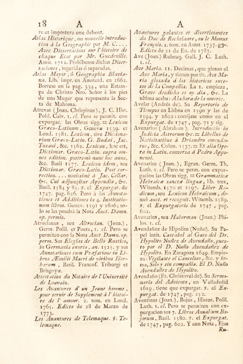 re et impostura esse debent. Átlas Historiíjiie , ou nouvelle iníroduc- tion a la (ireo^raphie par M. C. . , . Avec Dissertations sur Ihistoiré de chaqué Etat par Mr. Gniedeville. Amst. I y I 2. Prohibense dichas Diser- taciones , ingeridas o separadas. Atlas Mayor , 6 Geographia Blavia- na. Lib. impr. en Amsterd. en 1662. Bórrese en la pag. 334, una Estam- pa de Christo Nro. Señor á los pies de una Muger que representa la Sec- ta de Mahoma. Atrevas (Joan. Chrispinus), J. C. Hist. Polil. Calv. I. el. Pero se permit. con expurgac. las Obras sigg. ::::: Lexicón Gr^eco-Latinimi, Genevse i‘)39. et Lond. 1581. Lexicón , sive Diciiona- rium Gr^co-Laiin. G. Bud^i , Jac. Tusani , &c. 1562. Lexicón , hoc est, Di ctionar. Grceco-Latin. siipra om~ nes edition. postremo nunc hoc anuo, &c. Basil 1577. Lexicón idem , seu Dictionar. Graco-Latin. Post cor- red ion. . . . novissime a Jac. Cellar. Ó'C. Cui adjunjtur Appendix, ^c. Basil. 1584 y 85. f. el Expurgat. de 1747. pag. 626. Pero á las Annota- íiones et Additiones in 4. Institutio- niim libros. Genev. 1^91 y 1606; so- lo se les pondrá la Nota Auct. Damn. op. per mis. Atrocianus , seu Altrocian. (Joan.) , Germ. Polil. et Poeta, i. cL Pero se permiten con la Nota Auct. Damn. op. perm. Sus Elegías de Bello Rustico, in Germania exorto , an. 1525. y sus Annotationes cum Preefatione in LJ- bros Mdmilii Macri de •viribus Líer- barum , Basil. Francof. Triburgi et Brisgoya;. Attestation du ILotaire de l'Universite de Louvain. Les Avantures d' un Jeune homme , pour servir de Supplement a /’ histoi- re de /’ amour. 2. tom. en Lond. 176^. Edicto de 28 de Marzo de ^773- Les Avantures de Telemaque. f. Te- lemaque. Avantures galantes et divertissantes dii Duc de Rochelaiire, ou le Momus Eranpois. i.tom. en Amst. 1737* Edicto de 21 de En. de 1787. Ave (Joan.) Rubeaq. Gall. J. C. Luth. I. el. Ave Marta. 11. Decimas, que glosan el Ave Maria, y tienen por tit. Ave Ma- rta glosada d los históricos suce- sos de la Compañía. La i. empieza , Grave desdicha es oy dia , é-c. La ultima acaba \ Ala hora de la muerte. A velar (Andrés de). Su Reportar io de Dempos QnlÁsho2i QTí 1590 y las de 1594. y 1602 ; corríjase como en el Expurgat. de , pag. 71 y sig. Avenarius ( Abraham ). Introductio in Judicia Astrorum Crc. va, Libellus de Nativitatibus a Driandro emenda- tus, &c. Colon. 1^37.=^ Et alia Ope- ra in Latín, conversa d Pedro Appo- nensi. Avenarius ( Joan. ), Egran. Germ, Th. Luth. I. el. Pero se perm. con expur- gacion las Obras sigg. Grammaticíe LLebraicce sanctee linguce, lib. tres, Witemb. 1570 et 1^97. Líber Ra- die um ,seu Lexicón Hebraicum , de- nuo auct. et recognit.yV\tQmh. 1589. f. el Expurgatorio de 1747 , pag. 602. Avenarius, seu Haber man (Joan.) Phi- los. el. Avendañez de Hipólito (Ñuño). Su Pa- pel intit. Cascabel al Gato del Dr. LLypalito Nuñez de Avettdaño, pues- to por el D. Ñuño Avendañez de LLypalito. En Zaragoza 1649. Empie- za: Vigilante el Canceloso , &c. y ñr- m2i, Solo y sin compañía. El D. Ñuño Avendañez de Hypalito. Avendaño (Fr. Christo val de). Su Sermo- nario del Adviento, en Valladolid 1619 , tiene que expurgar, -f. el Ex- purgat. de 1747 , pag. 2 2. Aventinus (Joan.), Bojus , Histor. Polil. Luth. I. el. Pero se permiten con ex- purgacion sus 7. Libros Annalium Bo- jorum , Basil. 1580. el Expurgat. de 1747) p^g- 602. Y con Nota , Ejus