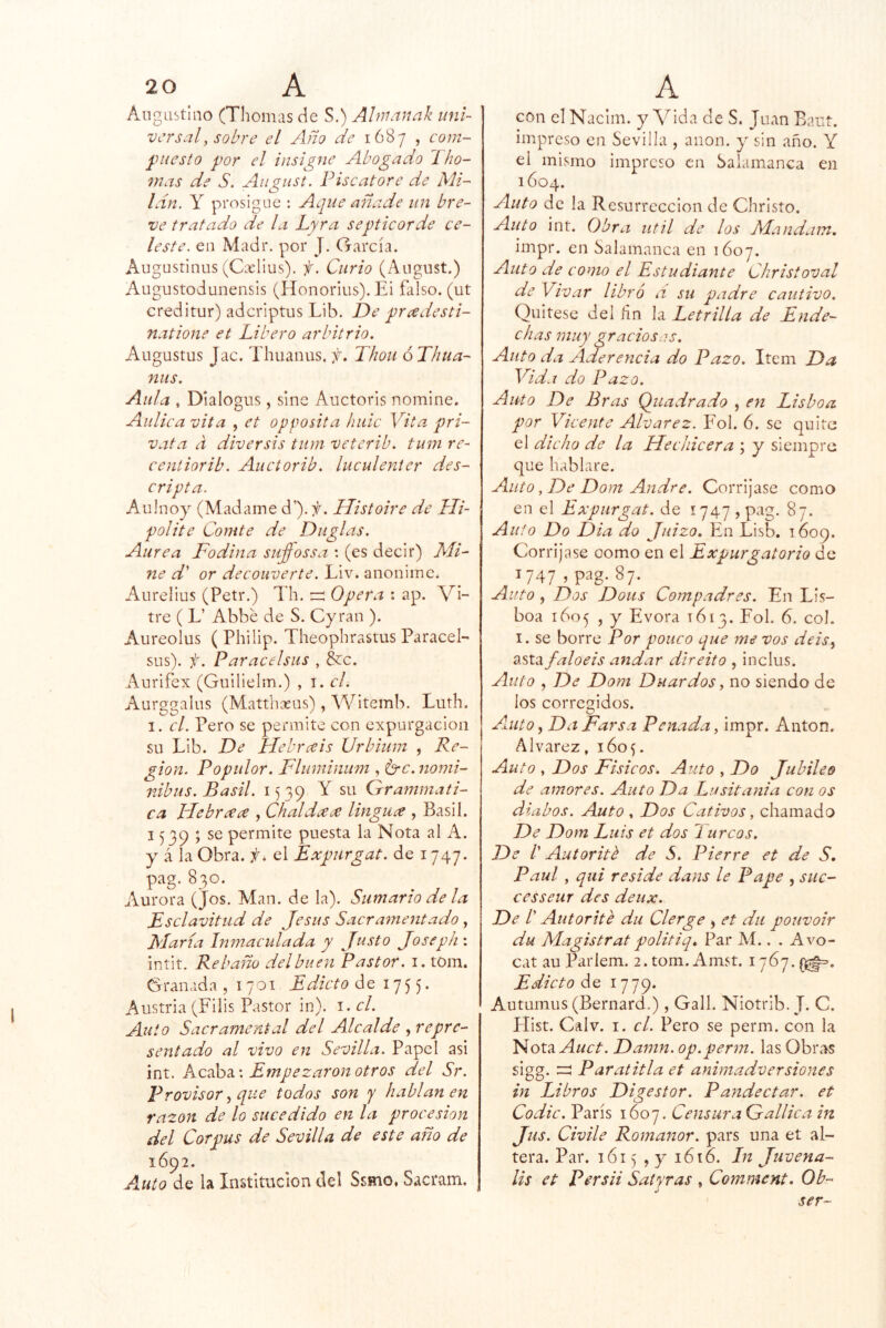 I Aiigastlno (Tilomas áe S.) Alnianak uni- versal, sobre el Año de 1687 , com- ^niesto por el insigne Abogado Tho- 7nas de S. Aiigust. Pise atore de Mi- lán, y prosigue : Aque añade un bre- ve tratado de la Lyra septicorde ce- leste. eii Madr. por J. García. Augustinus (CxHus). f. Curio (Angust.) Augustodunensis (Honorius). Ei falso, (ut creditur) aderiptus Lib. De presdesti- natione et Libero arbitrio. Augustus Jac. Thuanus. jí. Thoii óThua- niis. Aula , Dialogus, sinc Auctoris nomine. Aulica vita , et opposita lude Vita pri- vata a diversis tum veterib. tuni re- centiorib. Auciorib. luculenter des- cripta. Aiiinoy (Madame d’).;^. Histoire de Lli- polite Comte de Duglas. Aurea Fodina suffossa : (es decir) Mi- ne d' or decouverte. Liv. anonime. Aurelius (Petr.) Th. Opera : ap. Vi- tre ( L’ Abbé de S. Cyran ). Aureolus ( Philip. Theophrastus ParaceE sus), f. Paracelsiis , &c. Aurifex (Guilielm.) , i. el. Aurggalus (Matthxus), Witemb. Luth. I. el. Pero se permite con expurgacion su Lib. De LFehrceis Urbium , Re- gión. Popular. I^luminum , ^c.nomi- nibus. Basil. 1539 Y su Grammati- ca plebraa , Chal da linguce , Basil. 1539 ; se permite puesta la Nota al A. y á la Obra. el Expurgat. de 1747. pag. 830. Aurora (Jos. Man. de la). Sumario de la Esclavitud de Jesús Sacramentado, María Inmaculada y Justo Joseph : intit. Rebaño del buen Pastor, i. tom. Granada ,1701 Edicto de 1 75 5 * Austria (Filis Pastor in). i. el. Auto Sacramental del Alcalde , repre- sentado al vivo en Sevilla. Papel asi int. Redúd,'. Empezaron otros del Sr. Provisor^ que todos son y hablan en razón de lo sucedido en la procesión del Corpus de Sevilla de este año de 1692. Auto de la Institución del Ssmo, Sacram. con el Naclin. y A^ida de S. Juan Eaut. impreso en Sevilla , anón, y sin año. Y el mismo impreso en Salamanca en 1604. Auto de la Resurrección de Christo. Auto int. Obra útil de los Mandam. impr. en Salamanca en 1Ó07. Auto de como el Estudiante Christoval de Vivar libró d su padre cautivo. Quitese del ñn la Letrilla de Ende- chas muy graciosas. Auto da Aderencia do Pazo. Item Da Vida do Pazo. Auto De Eras Qiiadrado , en Lisboa por Vicente Alvarez. Fol. 6. se quite el dicho de la Hechicera ; y siempre que hablare. Auto, De Dom Andre. Corríjase como en el Expurgat. de 1747 > pag. 87. Auto Do Dia do Juizo. En Lisb. 1609. Corríjase como en el Expurgatorio de V47 í pag- 87- Auto , Dos Dous Compadres. En Lis- boa 1605 , y Evora 1613. Fol. 6. col. I. se borre Por pone o que me vos deis^ asta faloeis andar direito , inclus. Auto , De Dom Dnardos ^ no siendo de los corregidos. Aaito ^ Da Farsa Penada, impr. Antón. Alvarez, 160^. Auto , Dos Físicos. Auto , Do Jubileo de amores. Auto Da Lusitania con os diabos. Auto , Dos Cativos, chamado De Dom Luis et dos 1 urcas. De V Autorité de S. Pierre et de S, Paul, qui reside dans le Pape , suc- cesseur des deux. De /’ Autorite du Clerge > et du pouvoir du Magistrat politiq» Par Al.. . Avo- cat au Parlem. 2. tom. Amst. 1767. Edicto de 1779. Autuiniis (Bernard.), Gall. Niotrib. J. C. Hist. Calv. I. el. Pero se perm. con la Vioxti Auct. Damn. op.perm. las Obras sigg. zz Paratitla et animadversiones in Libros Digestor. Pandectar. et Codic. París 1607. Censura Gallica in Jus. Chile Romaíior. pars una et al- tera. Par. 1615 , y 1616. Ln Juvena- lis et Persii Satyras , Comment. Ob- ser-