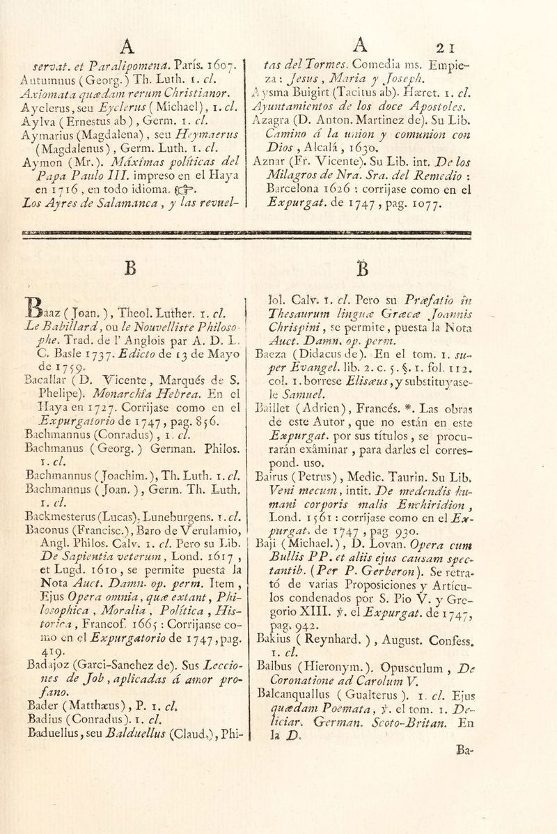 servat, et Paralipomena. París. 1607, Aatuinniis (Georg.) Th. Luth. i. el. Axiomata quídam reriim Christianor. Ayclerus, seu EycUrus ( Michael), i. el. Aylva (Ernestus ab), Germ. i. el. Aymarius (Magdalena) , seu Heymaerus (Magdaleniis) , Germ. Luth. i. el. Aymon (Mr.). Alaxímas polítieas del Papa Paulo III. impreso en el Playa en 1716 , en todo idioma. Los Ayres de Salamanca , y las revuel- tas del Pormes. Comedla ms. Empie- za: Jesús , María y Joseph. A ysma Buigirt (Tacitus ab). Píasret. i. el. Ayuntamientos de los doce Aposteles. Aizagra (D. Antón. Martinez de). Su Lib. Camino d la unión y comunión con Dios , Alcalá , 1630. Aznar (Fr. Vicente). Su Lib. int. De hs Milagros de Nra. Sra. del Pemedio : Barcelona 1626 corrijase como en el Expurgat. de 1747 , pag. 1077. B idiáaz ( Joan. ), Theol. Luther. i. el. Le Babillard, ou le ISouvelliste Philoso phe. Trad. de 1’ Angiois par A. D. L. ' C. Basle Edicto de 13 de Ma^m de 1759. Bacallar (D. Vicente , Marqués de S. Phelipe)i Monarchía Hebrea. Eo el Haya en 1727. Corrijase como en el Expurgat orio de 1747 , pag. 856. Baclimannus (Conradus) , i. el. Bachmanus (Georg. ) Germán. Philos. I. el. Bachmannus (Joachim.), Th. Luth. i.cl. Bachmaiinus ( Joan. ) , Germ. Th. Luth. I, el. Backmesterus (Lucas). Imneburgens. t . el. Baconus (Francisc.),Baro de Verulamio, Angl. Pililos. Calv. i. el. Pero su Idb. De Sapientia veterum, Lond. 1617 , et Lugd. 1610, se permite puesta Ja Nota Auct. Damn. op. perm. Item , Ejus Opera omnia, quee extant ^ Phi- lo sophie a , Mor alia , Política , His- tórica , Franeof, 1665 : Corrijanse co- mo en el Expurgatorio de 1747,pag. 419. Badajoz (Garci-Sanchez de). Sus Leccio- nes de Job , aplicadas d amor pro^ fano. Bader (Matthaeus), P. i. el. Badius (Conradus). i. el. Baduellus, seu Balduellus (Claud.), Phi- B I0I. Calv. T. el. Pero su Preefatio in Phesaurum lingna Gr¿^c¿e Joannis Chrispini^ se permite, puesta la Nota Auct. Damn. op. perm. Baeza (Didacusde). En el tom. i. su- per Evangel. lib. 2. c. 5. §. i. foP 112. col. I. bórrese Eliseeus, y substituyase- le Samuel. Baillet (Adrien), Francés. Las obras de este Autor , que no están en este Expurgat. por sus títulos, se procu- rarán examinar , para darles el corres- pond. uso. Bairus (Petnrs), Medie. Taurin. Su Lib. Ve ni me cura, intit. De medendis hu- maní corporis malis Enchiridion j Lond. 1561: corrijase como en el Ex- purgar. de 1747 > píig 930. Baji (Michael.), D. Lovaii. Opera ciim Bullís PP . et aliis ejus causam spec- tantib. {Per P. Qerberon). Se retra- tó de varias Proposiciones y Artícu- los condenados por S. Pió V. y Gre- gorio XIII. f. el Expurgat. de 1747^ pag. 942. Bakius ( Reynhard. ), August. Confess. I. el. Balbus (Plieronym.). Opusculum , De Coronatione ad Carolum V. Balcanquallus ( Gualterus ). 1. el. Eius queedam Poemata, f. el tom. i. De- íieiar. Germán. Scoto-Bvitan. En la D. ' Ba-