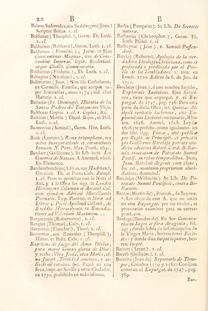 Bala’us Sudovolca,seu Sudo¡vogius[]o^i\.) Scriptor Britan. i.cL Baldaiius ( Theophil. ), Germ. Th. Luth, 1. c¡^ Balduinus (Balthasar), Germ. Luth. i. cL Balduinus ( Francisc. ) , Jurisc. Ejas Consíantiniís Alagnus , sive de Cons- tantini Imperat. legib. Ecclesiast. atque Civilib. Commeyitaria. Balduinus (Fridcric.), Th, Luth. i. cL Balingius ( Nicolaus), i. el. BaUistarius (Joan.) Non illc Cathalanus, ex Carmelit, Familia, qui scripsit su~ per Sententías , anno 1574; sed alius Hseretic. i. cL Baltanás (Fr. Domingo), Historia de los Santos Padres del Testamento Viejo. Balthasar Cppius. i. el. f. Copias, &c. Balticus (Martin.) Theol. Bojus, et Phil. Luth. i.cl. Bamsoviüs (Samuel), Germ. Hist. Luth, I. el. Bank (Laurent.), Roma trimnphans, seu aetus inaii^iirationis et eoronationis lytnoeen. X. P ont. Max .Y 1645. Bandart (Guillaume). Su Lib. intit. Les Guerres de Nassau. A Ainsterd. 1616, En Flamenco, Bandemburchius (Adrián, seu Hadrian.)y Ultraject. Th. et Poeta Calv, Zuingl. I. el. Pero se permiten con la Nota al Aut. y á la Obra las sigg. I,aiides, Híeronyma> Columna et Ascanii Col. cum ejusdem Adriani Miscellaneis Poematis. Typ, Plantini. z;:: Nota ad Libros 4. Pet^i Apollonii Collatii , de Txeidio Hierosolymit. rr! Emenda-' tiones adValeriiim Máximum. . . Bangarensis (Robersonus), i. el. Bangius (Thomas), Calv. i, el. Bannosius (TheoJor.), Theol. i. el. Bannosius , seu Banosius (Theophil.), Histor. et Polit, Calv. i. el. Baptismo de fuego del Amor Divino ^ para mayor honra y gloria de Dios'. y acaba : Viva Jesús, viva Aíaríi ^vi- va Joseph , Trinidad amorosa , y se-^ lio de mi eorazon Papel en una fbxa, impr. en Sevilla y otras Ciudades, en 1730. prohibido en todo idioma. Barba (Pompelus). Su Lib. De Seeretis natura. Barbarosa (Christophor.) , Germ. Th. Luth. Philol. I. el Barbeyrac ( Jean ) , f, Samuel Puffen- dorf. Barclay (Roberto). Apología de la ver- dadera Jheologia Christiana, como es profesada y predicada por el Pue- blo de los Teynbladores. i. tom. en Loodr. 1710. Edicto de 6. de Jun. de Barclajus (Joan.), 6 con nombre fingido , Eiiphormio Lusininus. Ejus Satyri- con , tiene que expurgar, f. el Ex- purgat. de 1747 , pag. 746, Pero otra parte de dicha Obra , int. (fuinta \ Al- t i poli veritatis lachryma ^ sive Eu- phormionis Lusinini eont inuatio, Rho- ton. 1628. Amstel. 1618. Leydac 1628 ;se prohibe.como igualmenr. los dos libr. sigg. Lletas , sive publica pro Regib. ac Principib. et privatis pro Guillermo Barclajo pareyite vin- dicia adversus Robert. Card, Bellar- min. tractatum de Potestate Siimmi Pontif. in rebus temporalibus. Item, Joan. Barclaii Argenis cum clave , hoc est , nominiim propriorum eliici- daiione. Amstelod. Barclajus (Wilhielm.). Su Lib. De Po- testate Summi Pontifeis, contra Be- ll armin. Barcos (Martin de), Francés, de Bayona. Las obras de este A. que no están en este Expurgaty por sus títulos, se procurarán examinar para su corres- pond. uso. Bardagi (Ibandiis de). En Sus Comenta- rios in I^eges et fora Aragonía , fol. 297 , donde habla de la Concepción de la vir2;en María , bórrese Eccle- sia ; y donde dice inepté loquitur Jot- rese inepte. Barents (Arent.) , i. el. Bareth (Guilielm.). i. cL Barreira (Joan de) Re por torio de Tiem- pos , Coimbra 15 79 y 1582 ; Corríjase como en el Expurg.at. de 1747 , pag.