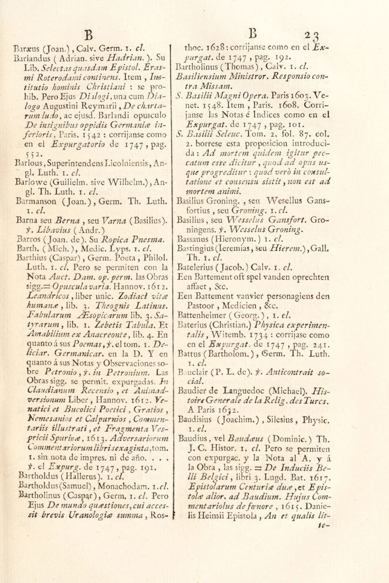Barseus (Joan.), Calv. Gcrm. i. r/. | Barlandus ( Adrián, sive Hadrian. ). Su Lib. Selectas quísdam E'pistoL Eras- mi Roterodami coniinens. Item , Im- titutio hominis Christiani *. se pro- hib. PeroEjus Di ilogí,\m2Lcmtí t)ia- logo AugustinI Reymarii y De charta- rumludo, ac ejüsd, Barlandi opúsculo De insignibits oppidis G-erntanice in- feriorisy Paris. 1542 : corríjanse como en el Expurgatorio de i747,pag. 552. Barlous, Superlntendens Licolniensls, An- gl. Luth. I. el. Barlowe (Guilielm. sive Wilhclm.) 5 An- gí. Til. Luth. I. el. Barmanson (Joan.) , Germ. Th. Luth. I. el. Barna seu Berna , seü Varna (Basillus). f. Líbaviiis (Andr.) Barros (Joan. de). Su Ropica Pnesma. Barth. (Mich.), Medie. Lyps. i. el. Barthius (Gaspar), Germ. Poeta , Philol. Luth. í. el. Pero se permiten con la Nota Auct. Dam. op.perm. las Obras sigg.:i: Opiiseulavaria. Haiinov. 1612. Leandricos , liber unic. Zodiaei vitee humana y X\h. 3. Theognis Latinus^ Eabularum xEsopicarum lib. Sa~ tyrarum y lib. i. Zebetis Tabula. Et Amabiliuni ex Anacreonte y lib. 4. Ehi (\\x^nto i sus Poemas yf.Qltom. i. De- lie iar. Germanicar. en la D. Y en quanto á sus Notas y Observaciones so- bre Petronio , in Petronium. Las Obras sigg. se permit. expurgadas, ht Claudianum Recensio , et Aniinad- versionum Liber y Hannov. 1612. Ve- natiei et Bucoliei Poetiei , Grafios , Nemesanios et Calpurnios , Comrnen- tariis illustrati y et Fragmenta Ves- prieii Spurince y 1613. Adversariorum Comment ariorumlibri sexagintagom. I. sin nota de impres. ni de año. . . . f. el Expurg. de 1747 , pág. 191. Bartholdus (Hallerus). i. el. Bartholdus(Samuel), Monachodam. i.cl. 3^artholmus (Gaspar), Germ. i. el. Pero Ejus De mundo quastionesycui aeees- sit brevis Uranologice summa y Ros- thoc. 1628: corríjanse como en el Ex-- purgat. de 1747 , pag. 192. Bartholinus (Thomas), Calv. i. el. Basiliensium Ministrar. Responsio con- tra Missam. S. Basilii Magni Opera, Paris 1603. Ve- net. 1548. Item , Paris. 1608. Gorri- janse las Notas é índices como en el Expurgat. de 1747 , pag. 101. S, Basilii Seleiic. Tom. 2. fol. 87. col. 2. bórrese esta proposición introduci- da : Ad mortem quidem igitiir pec- catum es se dicitur , quod ad opus iis- que progreditiir : quod. vero in consul- tatione et consensu sistit, non est ad mortem animi. Basillus Groning. 5 sen ÍYesellus Gans- fortius , seu Groning. i. el. Basillus, seu Wesselus Gansfort, Gro- ningens. f. Wesselus Groning. Bassanus (Hieronym.) i. el. Bastingiüs(leremias, seü iTíVr^w.) ,Galh Th. í* cL Batelerius (Jacob.) Caív. i. el. Een Battemeiitoft spel vanden oprechten affaet y &c. Een Battement vaiivier personagiens den Pastoor y Medicien , &c. Battenheimer ( Georg.) , el. Baterius (Ghrisíian.) Physica experimen- talis y Witemb. 1734 : corríjase como en el Expurgat. de 1747 , pag. 241. Battus (Bartholom.) j Germ. Th. Luth. I. el. Bauclaír (P. L. de), f. Anticontrait so- cial. Baudier de Languedoc (Michael). His- toireGenerale de la Relig.desTurcs. A Paris 1632. Baudisius (Joaehim.) , Sileslus , Píiysic. I. el. LdMáms ,xe\ Batidíeus (Dominic.) Th. J. C. Histor. I. el. Pero se permiten con expurgac. y la Nota al A. y á la Obra , las sigg. =5 De Induciis Be- lli Belgici y libri 3. Lugd. Bat. 1617. Epistolarum Centuria dure y tx. Epis- tola alior. ad Baudium. Hujus Com- mentariolus defeenore , 1615. Danie- ‘ lis Heinsii Epístola , An et qualis Ut-