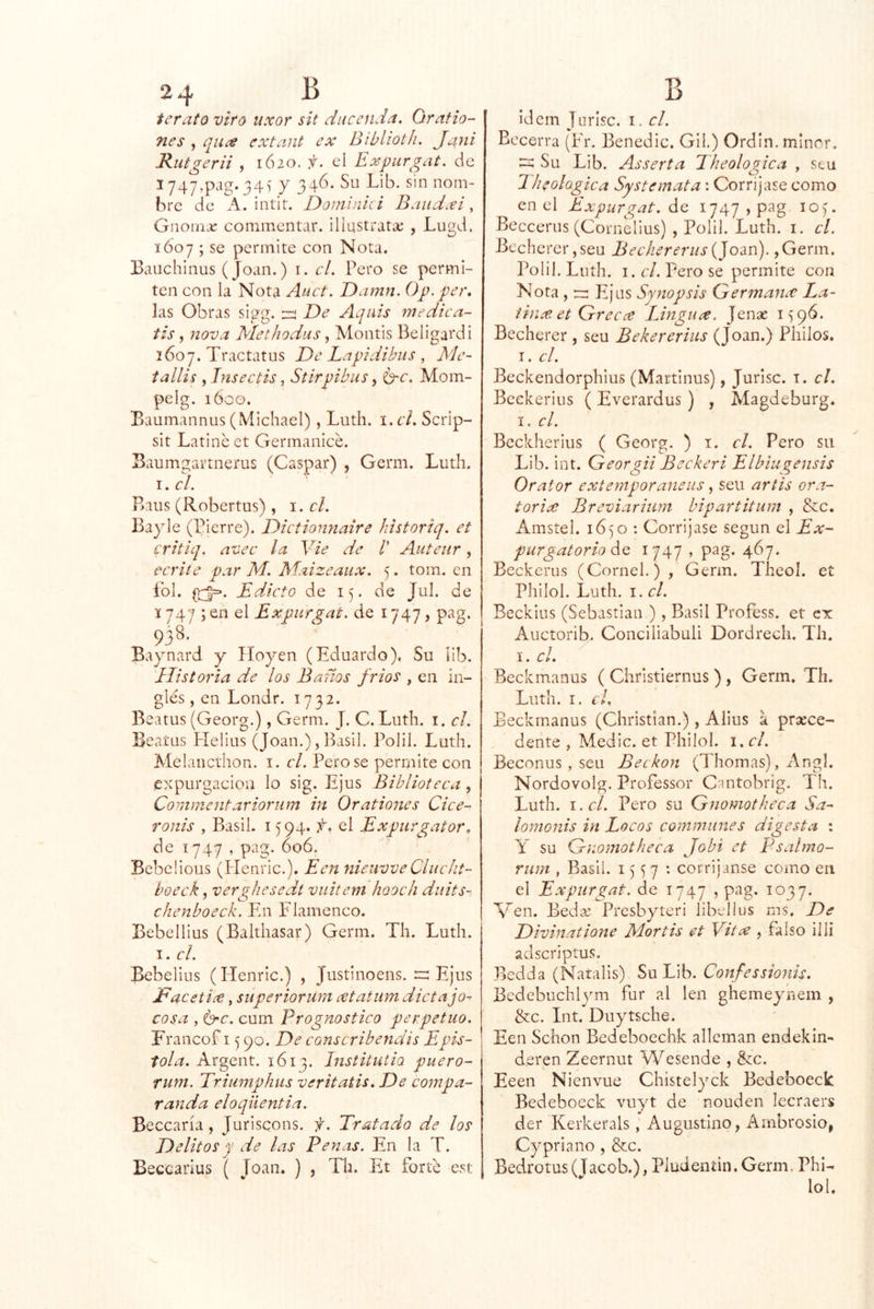 terato viro uxor sit ducenda. Grafio-’ nes , qiice cxtant ex Biblioth. Jani Rutgerii , IÓ20. f. el Expurgat, de I747,pag. 34) y 346. Su Lib. sin nom- bre de A. intit. Doininici Baudxi, Gnoin¿e cominentar. iliustratíc , Lugd. 1607 ; se permite con Nota. Eaiichinus (Joan.) i. el. Pero se permi- ten con la Nota Auct. Damn. Op. ger, las Obras sigg. De Aquis medica- tis, nova MethodusMontis Beligardi 2607. Tractatus De Lapidíbus , Me- tallis , Tnseetis, Stirpibus, 6'C. Mom- pelg. 160Ü. Baumannus (\4ichael) , Luth. \.cl. Scrip- sit Latine et Germanice. Baumgartnerus (Gaspar) , Gerni. Luth. \. el. P>aus (Robertus), el. Bayle (Pierre). Dietionnaire historiq. et critiq. avee la Vie de /’ Auteiir, ecrite par M. Maizeaux. 5. tom. en íbl. EdJeto de ly de Jul. de 1747 ; en el Expurgat. de 1747, pag. 938. Baynard y Hoyen (Eduardo). Su íib. Historia de los Baños frios , en in- glés, en Londr. 1732. Beatus (Georg.), Gema. J. C. Luth. i. el. Beaíus Elelius (Joan.), ILsil. Polil. Luth. Melancthon. i. el. Pero se permite con expurgacion lo sig. Ejus Biblioteea, Commentariornm in Orationes Ciee- ronis , Basil. 1594. f. el Expiirgator. de 1747 , pag. 606. Bebcüous (Plenric.). Een nieuvveClueht- boeek, verghesedt vuitem hooeli duits- chenboeek. En Flamenco. Bebellius (Balthasar) Genn. Th. Luth. I. el. Bebelius (Heiiric.) , Justinoens. r: Ejus jEacetix, snperioriíra xtatiim dietajo^ cosa , G'C. cum Prognostieo perpetuo. Francof 15 90. De eonseribendis Epís- tola. Argent. 1613. Institutio puero- rum. Trimnphiis veritatis. De compa- randa eloqüentia. Bocearía, Jurisqons. f. Tratado de los Delitos y de las Penas. En la T. Beccarius ( Joan. ) , Th. Et forte est ídem Tnrisc. i. el. Becerra (Fr. Benedic. Gil.) Ordín.mlncr. Su Lib. Asserta Theologica , stu Theolügiea Systemata: Corrijase como en el Expurgat. de 1747 , pag lO). Beccerus (Cornelius) , Polil. Luth. i. el. Bechcrer,seu Beehererus,Germ. Polil. Luth. I. el. Pero se permite con Nota , rz: Eijus Synopsis Germancc La- iinxet Greex IJngux. Jenae 1^96. Becherer, seu Bekererius (Joan.) Philos. I. el. Beckendorphius (Martinus), Jurlsc. i. el. Beekerius ( Everardus) , Magdeburg. I. el. Bcckherius ( Georg. ) i. el. Pero su Lib. int. Georgii Beekeri Elbiugensis Orator extemporaneus, seu artis ora- toria; Breviarium bipartitum , &c. Amstel. 16) o : Corrijase según el Ex- purgatorio díQ 1747 » pag* 467. Beckerus (Cornel.) , Gema. Theol. et Philol. Luth. I. el. Beckius (Sebastian ), Basil Profess. et ex Auctorib. Conciliabuli Dordredi. Th. I. el. Beckmanus ( Chrisfiernus ) , Germ. Th. Luth. I. el, Beckmanus (Christian.), Alius a prsece- dente , Medie, et Philol. i. el. Beconus , seu Beckon (Thomas), Angl. Nordovolg. Professor Cantobrig. Th. Luth. i.r/. Pero su Gnomotheca Sa- lomonis in Loeos eommiines digesta : y su Gnomotheea Jobi et Psalmo- rum , Basil. i 7 • corrijanse como en el Expurgat. de 1747 , pag. 2037. Men. Beda; Presbyteri libellus ms. De Divinatione Mortis et Vitx , falso illi adscriptus. Bedda (Naralis) Su Lib. Confessionis. Bcdebuclalym fur al leu ghemeyuem , &c. Int. Duytsche. Een Schon Bedeboechk alleman endekin- d.eren Zeernut Wesende , &c. Eeen Nienvue Chistelyck Bedeboeck Bedeboeck vuyt de nouden lecraers der Kerkerals, Augustino, Ambrosio, Cypriano , &c. Bedrotus (T acob.), Pludeníin. Germ. Phl-^ lol.