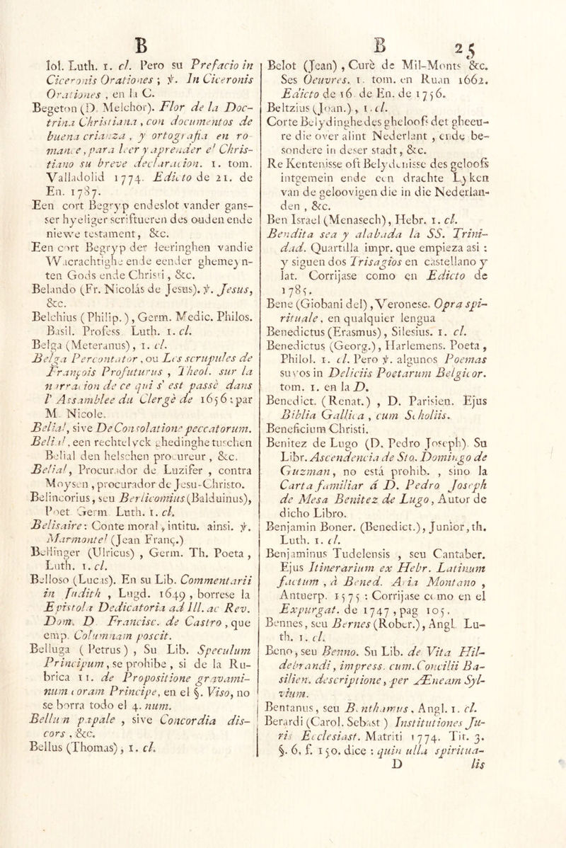 lo!. Lutli. I. cL Pero su Vrefacioln Cice^onts Orationes ; f. Jn Ciceronis 0 raí iones , en l i C. Begetíui (D» Melchor). Flor de la Doc- trina Chrisiiana , con documentos de buena crianza , y ortografía en ro manee, par a leer y aprender e' Chris- tiano su breve dec!araiion. i. tom, Valladolid 1774- FelLto ¿Q 21. de En. 1787. Een cort Beg’’yp endeslot vander gans- ser hyeiiger scriftueren deí. ouden ende niewe testament, &c. Een c-^rt Begryp dei^ ieeringhen vandie '^'Vacrachtigha ende eeiider gheme^ n- ten Gods ende Chrísn , &c. Belando (Fr. Nicolás de Jesús), f. Jesús^ &CC. Belchius (Philip.), Germ. Medie. Pililos. Basi!. Profess Luth. i. el. Belga (Meteranus), i. el. Felga Percontator , ou Les scriipiiles de Franyois Profuturus , 2 heoí. sur la n orraeion de ce ejui s' est passe dans V A uamblee dii Clerge de 16 5 6 i par M. Nicole. Bella /, si ve De Conwlatione peccatorum. BeliaPQQñ rechtelyck ghedinghetni^chen Belial den helschen pro ureur , 8ec. Bell ai Procurador de Luzifer , contra Moysen , procurador de Jesu-Christo. Beíincorlus, seu Beríicof7fius{J¡úámn.i\f)f Poet Germ Luth, i. cL Belisaire'. Conte moral ^ intítu. ainsi. y. Mar mantel (Jean Fraiu^.) BcHinger (Ulricus) , Germ. Th. Poeta , Luth. \.cl. Belloso (Lucas). En su Lib. Commentarii in Judith , Logd. 1649 » bórrese la Fpistola Dedicatoria ad lll. ac Rev. Dom-, D Francisc. de Castro , que cmp. Columnam poscit. Bel luga ( Petrus) j Su Lib. Speculum , se prohibe , si de la Ru- brica íi. de Propositione gravami- niim I oram Principe, en el §. Viso, no se borra todo el 4. mim. Bellii n papale , sive Concordia dis- cor s . &c. Bellus (Thomas) ,\.ch Belot (Jean) , Cure de Mil-Monts &c. Ses Óeuvres.. i. tom. en Rúan 1Ó62, Edicto de t6 de En. de 1756. Beltz ius (Joan.) , I, í /. Corte Belydinghedes ghelooB det glieeu- re die over alint Nederlant , ende be- sondere in deser stadtj &c. Re Kentenisse oft Belydcuisse des gelooíi intgemein ende ccii drachte Ly ken van de geloovigeii die in eiie Nederlan-' den , &c. Ben Israel (Menasech), Hebr. i. el. Bendita sea y alabada la SS. Trini- dad. Quartilla impr. que empieza asi : y siguen dos Trisagios en castellano y lat. Corríjase como en Edicto de Bene (Giobani del) , Veroiicse, Opta spi- rituale, en qualquier lengua Benedictus(Erasmus), Sileslus. i. el. Benedictus (Georg.), ííarlemens. Poeta $ Philol. I. r/, Pero f. algunos Poemas su vos in Deliciis Poetarum Belgicor. tom. I. en la Z). Benedict, (Renat.) , D. Parisién. Ejus Biblia Gallica y cum SlIioIUs. Beneficium Christi. Benitez de Lugo (D. Pedro joseph) Su Libr. Ascendencia de 5/q, Domirgo de Cruzman, no está prohib. , sino la Carta familiar a D. Pedro Joseph de Mesa Benitez de Lugo, Autor de dicho Libro. Benjamin Boner. (Benediet.), Júnior,th, Luth. 1. íL Benjaminus Tudelensis , seu Cantaber. Ejus Itirwrariiim ex Hebr. Latinum factum y a Bened. Ad.a Montano , Antuerp. 1^75 : Corríjase c( mo en el de 1747 , pag 105. Bennes, seu Bernes (Rober.), Angl, Lu- th. I. cL Beño , seu Benno. Su Lib. de Vita HiF debf andi y impress. cum.Concilii Ba- siíien. descriptione y per xFneamSyL vium. Bentanus, seu Bmithatvus. Angl. i. el. Berardi (Carol. Sebast ) Institutiones Ju- ris El elesiast. MMiti >774. Tir. 3. 6, f. 15.0. dice : quin ulLi spiritua- D lis