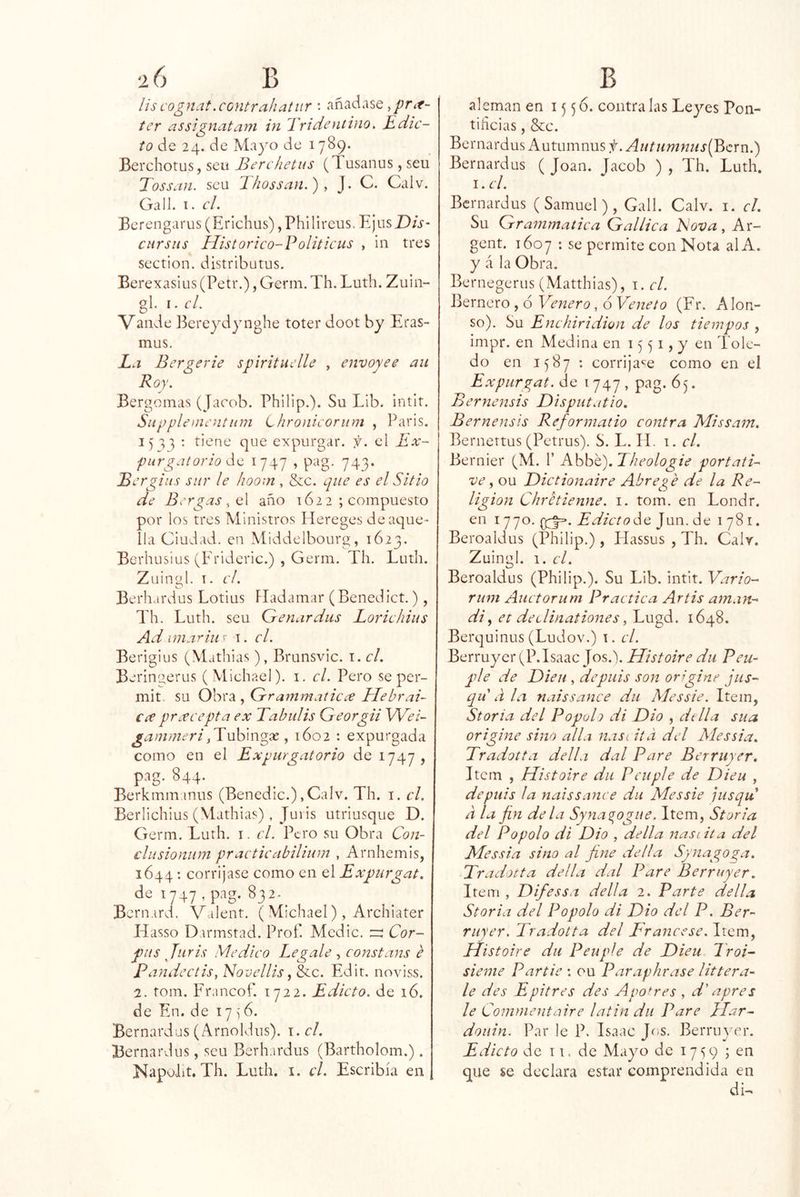 lis cognat.cGntrahatnr ; añádase ter assignatani in Tridentino. Edic- to de 24. de Mayo de 1789. Berchotus, seu Bcrchetus (Tusanus, seu Tossaii. seu Thossan.), J. C. Calv. Gall. I. cL Bcrengarus (Erichus) jPhilircus. E¡usZ);V- cursus Historico-Eoliticus , in tres section. distributus. Berexasius (Petr.), Germ. Th. Luth. Zuin- gl. I. cL Valide J^creydynghe toter doot by Eras- mus. L.i Bergerie spiritiiclle , envoyee au Roy. Bergoinas (Jacob. Philip.). Su Lib. intit. Snpplenientum Lhronicoriim , Paris. I: tiene que expurgar, f. el Ex- purgatorio 1747 , pag. 743. Bergiiis sur le hoom , &c. que es el Sitio de Brrgas,Q\ año 1622 ; compuesto por los tres Ministros Hereges de aque- lla Ciudad, en Middelbourg, 1623. Berhusius (Frideric.) , Germ. Th. Luth. Zuingl. I. el. Berh ardus Lotius Fladamar (Benedict.), Th. Luth. seu Genardus Lorie Idus Ad imarius i. el. Berigius (Mathias), Brunsvic. i. el. Berin^erus ( Michael). i. el. Pero se per- mit. su Obra , Grammaticee Elebrad Cíe prrecepta ex Tabulis Georgii Wed gammeri^ 1602 : expurgada como en el Expurgatorio de 1747, pag. 844. Berkmmmus (Benedic.),Calv. Th. i. el. Berlichius (Mathias), Jm is utriusque D. Germ. Luth. i. el. Pero su Obra Con- cliisioniim practieabilium , Arnhemis, 1644 : corríjase como en el Expurgat. de 1747 , pag. 832.^ Bcrnard. Valent. ( Michael), Archiater Hasso Darmstad. Prof. Medie. Cor- pus Juris Medico Legale constans é Pandectis^ Novellis, &c. Edit, noviss. 2. tom. Francof. 1722. Edicto, de 16. de En. de 17 ^'6. Bernardas (Arnoldus). i. el. Bernardus, seu Berhardus (Bartholom.). Napoiit, Th. Luth. i. el. Escribía en alemán en 1556. contra las Leyes Pon- tificias , &c. Bernardus Autumnus f. AutHmnus{Bcxia.) Bernardus ( Joan. Jacob ) , Th. Luth. I. el. Bernardus (Samuel), Gall. Calv. i. el. Su Grammatica Gallica Eova, Ar- gent. 1607 ; se permite con Nota al A. y á la Obra. Bernegerus (Matthias), i. el. iLrnero, 6 Vetiero, 6 Vetieto (Fr. Alon- so). Su Enehiridion de los tiempos , impr. en Meelina en 15 ^ i, y en Tole- do en 1587 : corrija^^e como en el Expurgat. de i 747 , pag. 65. Bernensis Disputatio. Bernensis Reformatio contra Missam. Bernertus (Petrus). S. L. IL i. el. Bernier (M. 1’ Kh\d€).Eheologie portati- ve ^ ou Dictionaire Abregé de la Re- ligión Chretienne. i. tom. en Londr. en 1770. Edictoác Jun. de 1781. Beroaldus (Philip.), Flassus , Th. Calv. Zuingl. 1. el. Beroaldus (Philip.). Su Lib. intit. Vario- rum Auctorum Practica Artis aman- di ^ et declinationes 1648. Berquinus (Ludov.) i. el. Berruyer (P. Isaac Jos.). Histoire du Pcu- plé de Dieii, depuis son orgine jus- qu d la naissance du Messie. Item, Storia del Popuh di Dio , dtlla sua origine sino alia ñas i iid del Messia. Tradotta della dal Pare Berruyer, Item , Histoire du Peuple de Dieu , depuis la naissance du Messie jusqu a la fin déla Syna^ogue. Item, Storia del Popolo di Dio , della nasi.ita del Messia sino al fine della Synagoga. Praílotta della dal Pare Berruyer, Item , Difessa della 2. Parte della Storia del Popolo di Dio del P. Ber- ruyer. Tradotta del Tráncese. Item, Histoire du Peuple de Dieu Troi- sieme Partie : ou Paraplicase littera- le des Epitres des Apotres , d' apres le Commentaire latin du Pare }Iar- douin. Par le P. Isaac Jos. Berruimr. Edicto de TI. de Mayo de 1759 ; en que se declara estar comprendida en