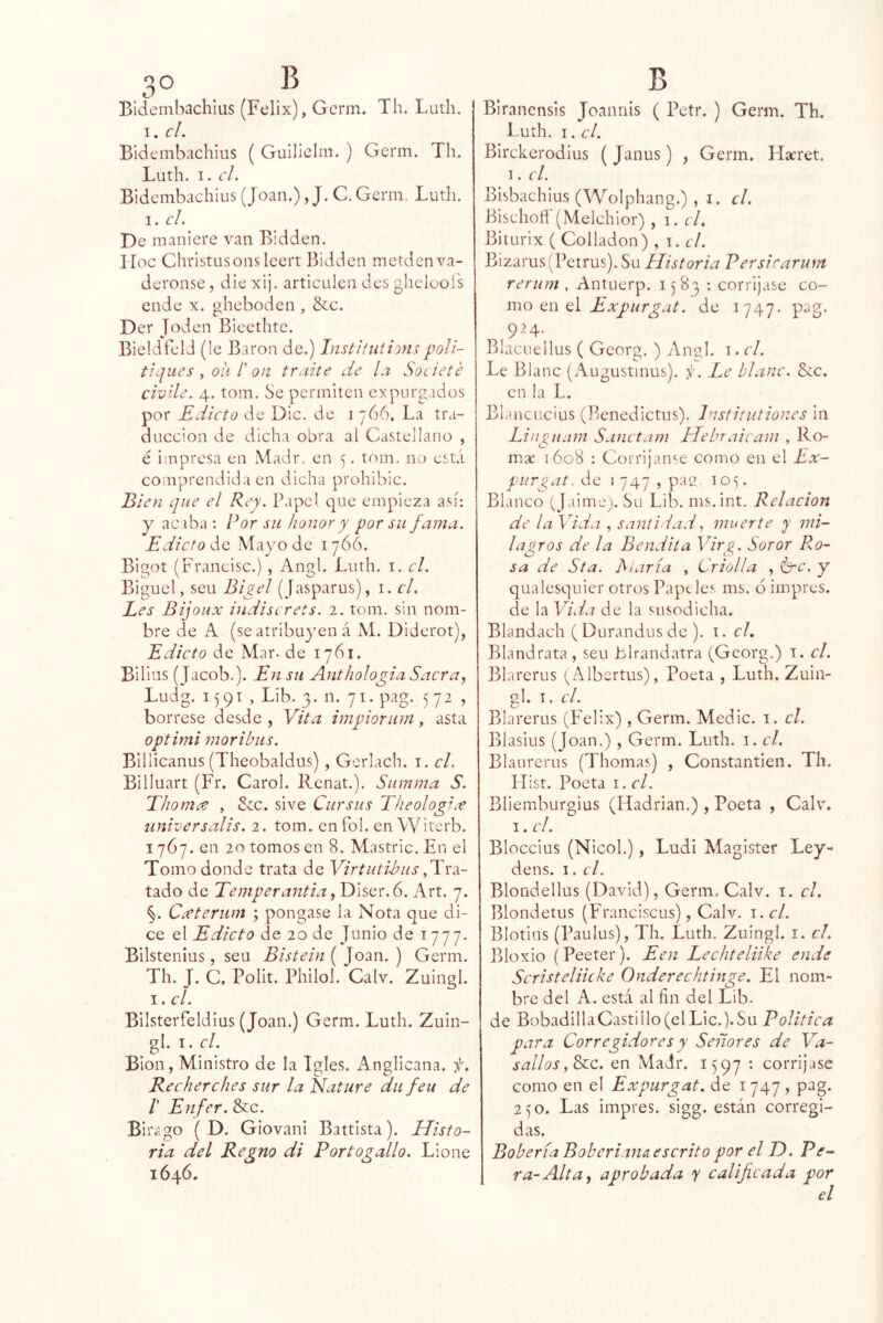 Bldemhachlus (Félix), Gcrm. Th. Luth. I. c/. Bidembachius ( Guillelm. ) Gcrm. Th. Luth. I. el. Bidembachius (Joan.), J. C, Gcrm. Luth. I. el. De maniere van Bidden. ILoc Christusonsleert Bidden metdenva- deronse, die xi¡. articulen des ghelcoís ende x. gheboden , &c. Der Joden Bicethte. Bieldfeld (le Barón de.) Institutionspoli- tiqiies , oh /’ on traite de la Societé civile. 4. tom. Se permiten expurgados por Edicto de Dic. de i 766. La tra- ducción de dicha obra ai Castellano , é impresa en Madr, en 5. tom. no está comprendida en dicha prohibic. Bien que el Rey. Papel que empieza así: y acaba : Por su honor y por su fama. Edicto Mayo de 1766. Bigot (Francisc.) , Angl. Luth. i. el. Biguel, seu Bigel (Jasparus), i. el. Les Bijoux indiserets. 2. tom. sin nom- bre de A (se atribuyen á M. Diderot), Edicto de Mar. de 1761. Bilius (Jacob.). En su AnthologiaSacra^ Ludg. 1591, Lib. 3. n. 71. pag. 572, bórrese desde , Vita impiorum, asta optimi moribus. Billicanus (Theobaldus) , Gcrlach. i. el. Billuart (Fr. Carol. Rcnat.). Siimma S. Ehomee , dcc. si ve Cursas Theologice iiniversalis. 2. tom. en fol. en Witerb. 1767. en 20 tomos en 8. Mastric.En el Tomo donde trata de Virtutibus tado de Temperantia^ Diser. 6. Art. 7. %. Cccteriim ; pongase la Nota que di- ce el Edicto de 20 de Junio de 1777. Bilstenius, seu Bistein ( Joan. ) Gema. Th. J. C. Polit. Philol. Calv. Zuingl. I. el. Bilsterfeldius (Joan.) Gema. Luth. Zuin- gl. I. el. Bion, Ministro de la Igles. Anglicana, f. Ke cherches sur la Jdature da fea de /’ Enfer. &c. Biiv.go ( D. Giovani Battista). Histo- ria del Regno di Portogallo. Lione 1646. Biranensis Joannis ( Petr. ) Gema. Th. 1 utla. I. el. Birckerodius ( Janus) , Gema. Ha'ret. I. el. Bisbachius (Wolphang.) , i. el. Bischoñ (Meichior) , i. cL Biturix ( Colladon) , i. el. Bizarus (Petrus). Su Historia Persirarum rerum , Antuerp. 1583 : corrijase co- mo C\. Ex purgat. de 1747. pag. 924. Blacuellus ( Georg. ) Angl. i. el. Le Blanc (Augustinus). . Le blanc. Scc. en la L. Blanciicius (Benedictus). Institutioncs in Lingiiam Sanetam Hebraicam , Ro- ma 1608 : Corrijan^.e como en el Ex- purgat.áo I 747 , pag. 105. Blanco (Jaime). Su Lib. ms.int. Relación de la Vida , santidadmuerte y mi- lagros de la Bendita Virg. Soror Ro- sa de Sta. biaria , Criolla , Crc. y qualesquicr otros Papt les ms. ó impres. de la Vida de la susodicha. Blandach ( Durandus de ). i. el. Blandrata, seu blrandatra (Georg.) i. el. Blarerus (Albertus), Poeta , Luth. Zuin- gl. I. el. Biarerus (Félix), Germ. Medie, i. el. Blasius (Joan.) , Germ. Luth. a. el. Blaurerus (Thomas) , Coiastantien. Th, FTist. Poeta i. el. Blienaburgius (Hadrian.) , Poeta , Calv. I. el. Bloccius (Nicol.), Ludi Magister Ley- dens. I. el. Blondellus (David), Germ. Calv. i. el. Blondetus (Franciscus), Calv. i. el. Blotius (Paulus), Th. Luth. Zuingl. i. el. Bloxio (Peeter). Een Lechteliike ende Scristeliicke Onderechtinge. El nom- bre del A. está al fin del Lib. de BobadillaCastillo (el Lie.).Su Política para Corregidores y Señores de Va- sallos en Madr. 1597 : corrijase como en el Expurgat. de 1747, pag. 250. Las impres. sigg. están corregi- das. Boberia Boberiana escrito por el D. Pe^ ra-Alta^ aprobada y calificada por el
