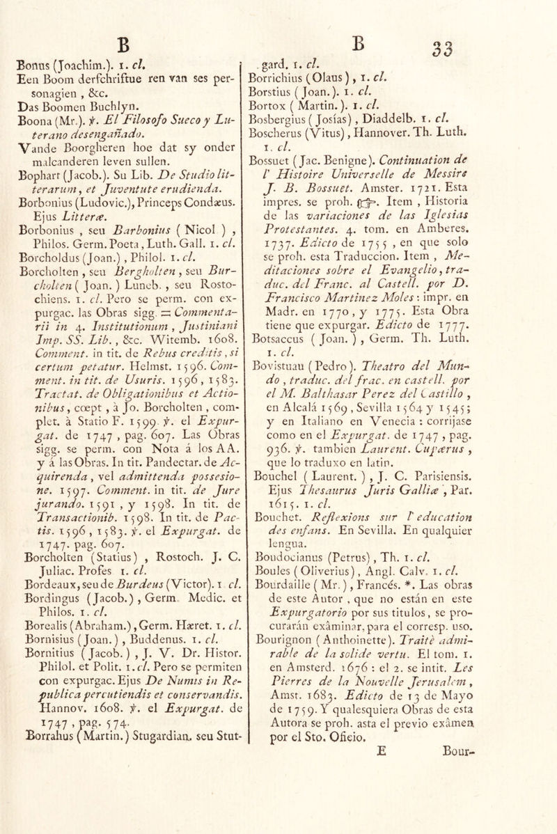 / B 33 B Eonus (JoacKím.). i. c/, j Eeii Boom derfchriftue ren van ses per- sonagieii , &c. Das Boomeii Buchiyn. Boona (Mr.), f. El Filosofo Sueco y Lu- terano desengañado. Valide Boorgheren hoe dat sy onder malcanderen leven sullen. Bopharf (Jacob.). Su Lib. De Studiolit-' terarum, et Juventute erudienda. Borbonius (Ludovic.), Princeps Condasus. Ejiis Litter¿e. Borbonius , sen Barbonius ( Nicol ) , Pililos. Germ. Poeta, Lutli. Gall. i. el. Borcholdus (Joan.) , Philol. i. el. Borcholten , sen Bergholten , seu Bur- choUen[ Joan. ) Luneb. , seu Rosto- cliieiis. I. el. Pero se perm. con ex- purgan. las Obras sigg. Commenta- rii in 4. Institutionum , Justiniani Jmp. SS. Lib. , &c. Witemb. 1608. Comment. in tit. de Rebus creditis ,si certum petatur. Helmst. 15 96. Com- ment. in tit. de Usuris. 159b, 1583. Tractat. de Obligationibus et Actio- nibus y coept , á Jo. Borcholten , com- plet. á Statio F. 1599.?^. el Exptir- gat. de 1747 , pag. 607. Las Obras sigg. se perm. con Nota á los AA. y á las Obras. In tit. Pandectar.de Ac- quirenda , vel admittenda possesio- ne. 1597. Comment. m tit. de Jure jurando. 1591 , y 1598. In tit. de Transactionib. 1598. In tit. de Pac- tis. 1596 , 1^83. y. el Expurgat. de 1747. pag. 607. Borcholten (Statius) , Rostoch. J. C. Juliac. Profes i. el. Bordeaux,seude^//ría^<fw.t(Victor). i el. Bordingus (Jacob.) , Germ. Medie, et Pililos. I. el. Borealis (Abraham.), Germ. Hseret. i. el. Bornisius (Joan.) , Buddenus. i. el. Bornitius ( Jacob.) , J. V. Dr. Histor. philol. et Polit. i.el. Pero se permiten con expurgan. Ejus De Numis in Re- pública perciitiendis et conservandis. Hannov. 1608. f. el Expurgat. de ^747 574*^ Borrahus (Martin.) Stugardiaa. seuStut- . gard. I. el. Borrichius (Olaus), \. el. Borstius (Joan.), i. el. Bortox ( Martin.), i. el. Bosbergius ( Josías), Diaddelb. i. el. Bosclierus (Vitus), Hannover. Th. Luth. I. el. Bossuet (Jac. Benigne). Continuation de /’ Histoire Universelle de Messire J. B. Bossuet. Amster. 1721. Esta impres. se proh. Item , Historia de las variaciones de las Iglesias Protestantes. 4. tom. en Amberes, 1737. Edicto de 17^5 , en que solo se proh. esta Traducción. Item , Me- ditaciones sobre el Evangelio, tra- duc. del Franc. al Castell. por D. Francisco Mar tiñe z Moles : impr. en Madr. en 1770,3^ 1775. Esta Obra tiene que expurgar. Edicto de 1777. Botsaccus ( Joan. ) , Germ. Th. Lutíi. I. el. Bovistuau (Pedro). Theatro del Mun-^ do , traduc. del frac, en castelL por el M. Balthasar Perez del L astillo , en Alcalá 1569, Sevilla 1564}' 1545; y en Italiano en Venecia : corríjase como en el Expurgat. de 1747 > pag. 936. f. también Latirent. Cupeerus , que lo traduxo en latín. Bouchel ( Laurent. ) , J. C. Parisiensis. Ejus L he salir US Juris Gallice , Par. 1615. I. el. Bouchet. Rejiexions sur 1' education des enfans. En Sevilla. En qualquier lengua. Boudocianus (Petrus), Th. i. el. Boules ( Oliverius), Angl. Calv. i. el. Bourdaille ( Mr.), Francés. *. Las obras de este Autor . que no están en este Expurgatorio por sus títulos, se pro- curarán examinar,para el corresp. uso. Bourignon (Anthoinette). Traite admi- rable de la solide vertu. El tom. i. en Amsterd. 1676 : el 2. se intit. Les Pierres de la Fouvelle Jerusalem , Amst. 1683. Edicto de 13 de Mayo de 17 <59, Y qualesquiera Obras de esta Autora se proh. asta el previo examen por el Sto. Olido, E Bour-
