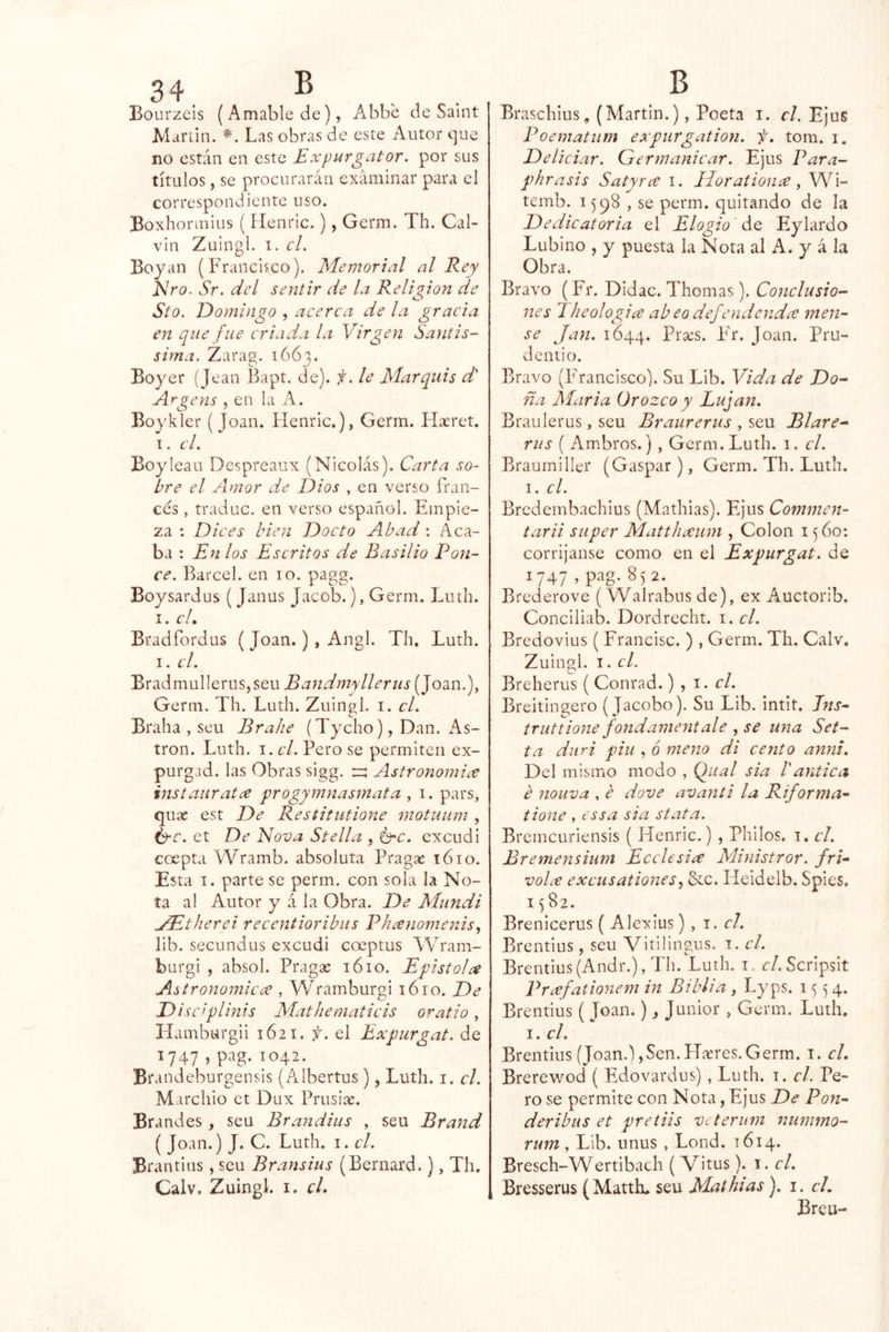 Bourzeis (Amable de), A^bbc de Saint Mariin. Las obras de este Autor que no están en este Expurgator. por sus títulos, se procurarán examinar para el correspondiente uso. Boxhormius ( Henric.), Germ. Th. Cal- vin Zuingl. I. el. Boyan (Francisco). Memorial al Rey EIro. Sr. del sentir de la Religión de Sto. JDomingo , acerca de la gracia en que fue criada la Virgen Santis- sirna. Zarag. 1663. Boyer {Jean Bapt. de), f. le Marquis d' Argens , en la A. Boj'kler (Joan. Henric.), Germ. Flxret. 1. el. Boy lean Despreaux (Nicolás). Carta so- bre el Amor de Dios , en verso fran- cés , traduc. en verso español. Empie- za : Dices bien Docto Abad : Aca- ba : En los Escritos de Basilio Pon- ce. Barcel. en 10. pagg. Boysardus (Janus Jacob.), Germ. Luth. I. el, Bradfordus ( Joan.), Angl. Th. Luth. I- el. Bradmullerus,seu Bandmyllerus (Joan.), Germ. Th. Luth. Zuingl. i. el. Braha , seu Brahe (Tycho), Dan. xAs- tron. Luth. i. el. Pero se permiten ex- purgad. las Obras sigg. ^ Astronomice instauratce progymnasmata , i. pars, quae est De Restitutione motuum , í^c. et De Nova Stella , Í3^c. cxcudi coepta Wramb. absoluta Fragas 1610. Esta I. parte se perm. con sola la No- ta al Autor y á la Obra. De Mundi jE^therei recentioribus Phanomenis, lib. secundus excudi coeptus Wram- burgi , absol. Fragas 1610. Epístola Astronómica , Wramburgi 1610. De D iscf lints Mathematicis oratio, Hainburgii 1621. f. el Expurgat. de ^747 > ^042. Brandeburgensis (Albertus), Luth. i. el. Marchio et Dux Prusias. Brandes, seu Brandius , seu Brand ( Joan.) J. C. Luth. i. el. Brantins, seu Bransius (Bernard.), Th. Calv. Zuingl. i. cL Braschius, (Martin.), Poeta i. el. Ejus Poematum expurgation. f, tom. i. Deliciar. Grermanicar. Ejus Para- phrasis Satyra i. Elorationa, Wi- temb. 1598 , se perm. quitando de la Dedicatoria el Elogio de Eylardo Lubino , y puesta la Nota al A. y á la Obra. Bravo (Fr. Didac. Thomas). Conclusio- nes 1 heologia ab eo def endeuda men- se Jan. 1644. Brass. F'r. Joan. Pru- dentio. Bravo (Francisco). Su Lib. Vida de Do- ña María ürozco y Lujan. Braulerus, seu Braurerus , seu Blare- rus ( Ambros.) , Germ. Luth. i. el. Braumiller (Gaspar ), Germ. Th. Luth. I. el. Bredembachius (Mathias). Ejus Commen- tarii super Matthaum , Colon 1560: corríjanse como en el Expurgat. de 1747 - P'^g-85 2- Brederove ( Walrabus de), ex Auctorib. Conciliab. Dordrccht. i. el. Bredovius ( Francisc. ) , Germ. Th. Calv. Zuingl. I. el. Breherus ( Conrad.) , i. r/. Breitingero (Jacobo). Su Lib. intit. Jns- truttione fondamentale , se una Set- ta diiri piu , 6 mena di cent o anm. Del mismo modo , Qual sia Vantica e nouva , e dove avanti la Riforma^- tione , tssa sia stata. Bremcuriensis ( Henric.) , Philos. i. c¡. Bremensium E cele sia Ministrar, fri- vola excusationes, Scc. Heidelb. Spies, 15 82. Brenicerus ( Alexius) , i. el. Brentius, seu Vitilingus. i. el. Brentius(Andr.), Th. Luth. i. <:/.Scripsit Prafationem in Biblia, Lyps. 1554. Brentius ( Joan.), Júnior , Germ. Luth, I. el. Brentius (Joan.),Sen. Hteres.Germ. i. el. Brerewod ( Edovardus) , Luth. i. el. Pe- ro se permite con Nota, Ejus De Pon- deribus et pretiis Vi terum nummo- rum , Lib. unus , Lond. 1614. Bresch-Wertibach ( Vitus). i. el. Bresserus (Matth. seu Mathias). i. el. Breu-