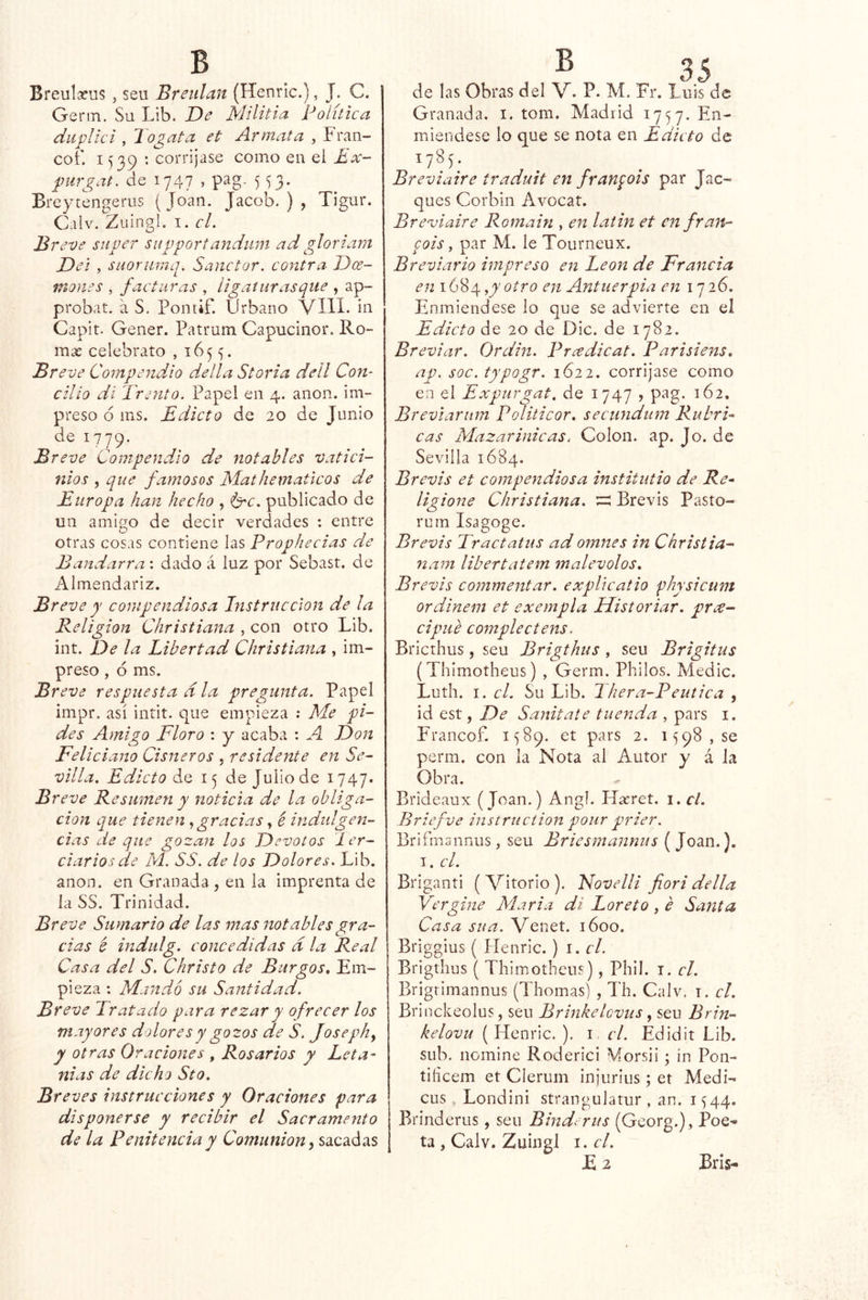 Breulafus, sen Breulan (Henric.), J. C. Germ. Su Lib. De Militia Política dii'plki , Jogata et Armata , Fran- cof. 1539 : corríjase como en el Ex- f iirgat. de 1747 , pag. 553. Breytengerus (Joan. Jacob.), Tigur. Calv. Zuingl. I. el. B reve super supportandum ad gloriam Del , suorurnq. Sanctor. contra Dcc- mones , facturas , ligaí tiras que , ap- probat. á S, Pontif. Urbano VIH. in Capit. Gener. Patrum Capucinor. Ro- mas celebrato , 1655. Breve Compendio delta Storia dell Con- cilio di Trento. Papel en 4. anón, im- preso 6 ms. Edicto de 20 de Junio de 1779. Bre ve Compendio de notables vatici- nios , que famosos Mathematicos de Europa han hecho , <Crc. publicado de un amigo de decir verdades : entre otras cosas contiene las Prophecias de Bandarra: dado á luz por Sebast. de Almendariz. Breve y compendiosa Instrucción de la Beligion Christiana , con otro Lib. int. De la Libertad Christiana , im- preso , ó ms. Breve respuesta ala pregunta. Papel impr. así intit. que empieza ; Me pi- des Amigo Floro : y acaba : A Don Feliciano Cisneros , residente en Se- villa. Edicto de 15 de Julio de 1747. B reve Resumen y noticia de la obliga- ción que tienen gracias é indtdgen- cias de que gozan los Devotos 1er- ciarlos de M. SS. de los Dolores. Lib. anón, en Granada, en la imprenta de la SS. Trinidad. Bí ’eve Sumario de las mas notables gra- cias é indulg. concedidas d la Real Casa del S. Christo de Burgos. Em- pieza : Mandó su Santidad. Breve Tratado para rezar y ofrecer los mayores dolores y gozos de S. Josephy y otras 0 raciones , Rosarios y Leta- nías de dicho Sto. Breves instrucciones y Oraciones para disponerse y recibir el Sacrameoito de la Penitencia y Comunión yS2iQ2iá^s de las Obras del V. P. M. Fr. Luis de Granada, i. tom. Madrid 1757. miendese lo que se nota en Edicto de 1785- Breviaire traduit en fran^ois par Jac- ques Corbin Avocat. Breviaire Romain , en laiin et en fran- qois y par M. le Tourneux. Breviario impreso en León de Francia en 1684 y)'otro en Antuerpia en 17 26. Enmiéndese lo que se advierte en el Edicto de 20 de Dic. de 1782. Breviar. Ordin. Prxdicat. Parisiens. ap. soc. typogr. 1622. corríjase como en el Expurgat, de 1747 > pag. 162. Breviarnm Politicor, secundum Rubri- cas Mazarinicas. Colon, ap. Jo. de Sevilla 1684. Brevis et coinpendiosa institutio de Re- ligione Christiana. vz Brevis Pasto- ruin Isagoge. Brevis Trac tutus ad omites in Christia- nam libertatem malévolos. Brevis commentar, explicatio physicum ordinem et exempla Historiar, prce- cipiie complectens. Briethus, seu Brigthus , seu Brigitus (Thimotheus) , Germ. Philos. Medie. Luth. I. cL Su Lib. 2 hera-Peutica , id est, De Sanitate tuenda , pars i. Francof. 1589. et pars 2. 1598,50 perm. con la Nota al Autor y á Ja Obra. Brideaux (Joan.) Angl. Hícret. i. el. Briefve instruction poiir prier. Brifmsnnus, seu Briesmannus ( Joan.). I. el. Briganti ( Vitorio ). 'Novelli fiori della Vergine Mar i a di Loreto , é Santa Casa su a. Venet. 1600. Briggius ( Henric. ) i. el. Brigthus ( Thimotheus), Phil. i. el. Brigrimannus (Thomas) , Th. Calv. i. el. Brinckeolus, seu Brinkelcvus, seu Brin- kelovu [¥ícm\c.). i el. Edidit Lib. sub. nomine Roderici Morsii 5 in Pon- tiíicem et Cíerum injuriiis; et Medí- cus , Londini strangulatur , an. 1544. Brinderus, seu Bind^ rus (Georg.), Poe- ta , Calv. Zuingl i.cl. £ 2 Bris-