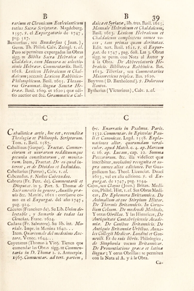 raríum et Chronicum Ecclesiastlcum totius Sacra Scriptiira. Magdeburg. 1597. f. el Expurgatorio de 1747 , pag. 517. Buxtorñus, sen Buxdorfius ( Joan. ), Germ. TIi. Philol. Calv. Zuingi. cL Pero se permiten expurgadas las Obras sigg. = Biblia Sacra Hebraica et Chal dale a , ciim Mas sor a ac selectis- simis Hebraor. Commentariis. Basil. 1618. Lexicón Hebraicum et Chal- daicum; accessit Lexicón Rabbiníco- Philosophicum. BasiL 1615. Thesau- Tus Grammaf. linguce Sanctrs He- breCc^. Basil. 1609, et 1620 ; quas edi- tio auctior est &c. Grammatica Cal- . ® .39 daicee et Syriacre, lib. tres. Basil. 161 j. Manuale Hebraicum et Chaldaicum^ Basil. 1Ó13. Lexicón Hebraicum et Chaldaicum complectens omnes vo- ces , tam primas quam derivatas. Edit. tert. Basil. 1621, el Expur- gat. de 1747 , pag. 608. Las 3. Obras sigg. se perin. con Nota al Autor y á la Obra. De Abbreviaturis He- braicis. Biblioteca Rabbinica. Bas. 1613. Tiberias j sea Commentarius Massoreticus triplex. Bas. 1620. Buytron ( D. Bartholomé). f. Dolorosos llantos. Bytherius (Victorinus), Calv. i. cL C Cabalisticee artis , hoc est, reconditce Theologia et Philosoph, Scriptorum. Tom. I. Basil. 1587. Cabal!iiius (Gaspar). Tractat. Commer- ciorum et usurarum reddituiimque pecunia constitutorum , et moneta- rum. Item, Tractat. De eo quodin- terest , et de Dividuo et Individuo. Cabellarius (Petrus), Calv. i. el. Cabezudos, f. Nuñus Cabezudas. Cabrera (Fr. Petr. de). Commentarii et Disputat. in 3. Part. S. Thomse de Sacr amentis in genere, Auxilio pre- vio &c. Matriti, 1611 : corrijanse co- mo en el Expurgat. del año 1747 , pag. 924. Cáceres (Francisco de). Su Lib. Union de- ley table , y Sumario de todas las Ciencias. Franc. 1624. Cadana (Fr. Salvatore). Su lib. int. Ma- ríale. Impr, in Messina 1640. . . Item. Quaresmale dd medesimo AuC' tore. Venec. 1644. • • Cayetanus (Thomas a Vio). Tienen que enmendar las Obras sigg. zz Commen- tar ia in D. Thomes 2. 2. Antuerpias. 1567. Commentar, ad tert. partem , c érc. Enarratio in Psalmos. París, '^2. Commentar, in Epístolas Pan- liet Canónicas. Lugd. 1558. Expla- nationes alior. quorumdam versi- culor. apud Matih. c. 4. ap.Marcum c. 16. ap. Lucam, cap. 22. Summa Peccatorum. &c. illa videlicct quae mscúh'wm y novissime recognita et su- pra omnes alias editiones. Per Gua- gedicum Sac. Theol. Licenciat. Duací 1613 , vel ex alia editione. f. el Ex- purgat. de 1747? pag. 1044. Cajos, sen Clayus (Joan.) Britan. Médi- cos, Philol. Hist. \ .cl. Sus Obras Medi- cas, De Ephemera Britiannica. De Animalium atque Stirpium Histor, De Thermis Britannicis. In Corne- lium Celsum. De medendi Methodo. Y otras 0brillas. Y las PIistoricas,i9<? Antiquitate' Cantabrigiensis Acade- micé. De Canibus Britannicis. De Antiquis Britannicé Urbibus. Anua- les Collegii Medicor. Londini et Gon- nevili. Et de suis libris. Philologica , de Simphonia vocum Britannicar. De Pronuntiatione grcecce et latinee lingucé \ Y otras Obrillas: se permiten con la Nota al A. y á la Obra. Ca-