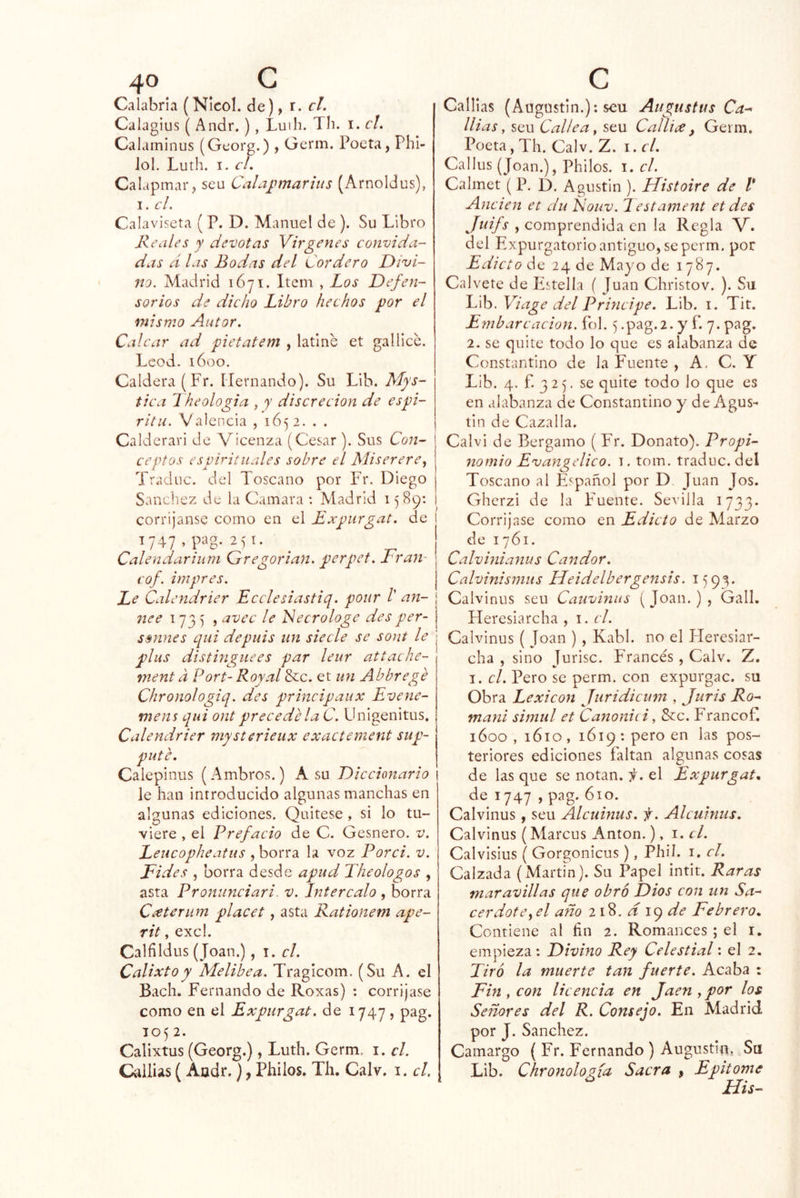 Calabria (NIcol. de), r. el. Calagius ( Andr.), Luih. Th. i. el. Calaminus (Georg.) , Germ. Poeta, Phi- Jol. Luth. I. el. Calapmar, seu Calaj.nnarius (Arnoldus), I. el. Calaviseta ( P. D. Manuel de ). Su Libro Keales y devotas Vírgenes convida- das d las Bodas del Cordero Divi- no, Madrid 1671. Item , Los Defen- sorios de dicho Libro hechos por el mismo Autor. Calcar ad pietatem , latine et gallicc. Leed. 1600. Caldera (Fr. Hernando). Su Lib. Mys- tica 1 heologia , y discreción de espi- rita. Valencia , 1652. . . Calderari de Vicenza (Cesar ). Sus Con- ceptos espirituales sobre el Miserere Tradnc. del Toscano por Fr. Diego Sánchez de la Camara : Madrid 1589; corríjanse como en el Expiirgat. de 1747, p‘'8-251. ^ Calendariuni Gregorian. perpet. Lran- eof. impres. Le Calendrier Ecelesiastiq. pour /’ ali- nee 1735 , avec le Necrologe des per- ssnnes qui depuis un siecle se sont le plus distingnees par leur attache- ment a Fort- Roy al 8cc. et un Abbrege Chronologiq. des principaux Evene- mens qui ont precede la C. Unigenitus, Calendrier mysterieux exactement sup- pute. Caiepinus (Ambros.) A su Diccionario i le han introducido algunas manchas en algunas ediciones. Quitese , si lo tu- viere , el Prefacio de C. Gesnero. v. Leucopheatus , borra la voz Ford. v. Eides , borra desde apud The ologo s , asta Proniinciari. v. Intercalo , borra Ceeterum placet, asta Rationem ape- rit, exc!. Calfildus (Joan.), i. el. Calixto y Melibea. Traglcom. (Su A. el Bach. Fernando de Roxas) : corríjase como en el Expurgat. de 1747, pag. 1052. Calixtus (Georg.), Luth. Germ. i. el. Callias (Aadr.), Philos. Th, Calv. i. el. Calilas (Augustin.): seu Augustas Ca-' llias, seu Callea y seu Callice, Germ. Poeta, Th. Calv. Z. i. el. Callus (Joan.), Philos. i. el. Calmet (P. D. Agustín ). IListoire de l* Anden et du Ñouv. Iestament et des Juifs , comprendida en la Regla V. del Expurgatorio antiguo, se perm. por Edicto de 24 de Mayo de 1787. Calvete de Estella ( Juan Christov. ). Su C\h.Viage del Principe. Lib. i. Tit. Embarcación, fol. 5 .pag.2. y f. 7. pag. 2. se quite todo lo que es alabanza de Constantino de la Fuente , A, C. Y Lib. 4. f. 325, se quite todo lo que es en alabanza de Constantino y de Agus- tín de Cazada. Calv i de Bergamo ( Fr. Donato). Propi- nomio Evangélico, i. tom. traduc. del Toscano al Español por D Juan Jos. Gherzi de la Fuente. Sevilla 1733. Corríjase como en Edicto de Alarzo de 1761. Calvinianus Candor. Calvinismus Ueidelbergensis. 1593. í Calviniis seu Cauvinus ( Joan. ) , Gall. Pleresiarcha , i. el. Calvinus ( Joan ) , Kabl. no el Heresiar- cha , sino Jurisc. Francés , Calv. Z, I. el. Pero se perm. con expurgac. su Obra Lexicón Juridicum , Juris Ro- maní simul et Canonid, &c. Francof. 1600 , 1610 , 1619 : pero en las pos- teriores ediciones faltan algunas cosas de las que se notan, ii. el Expurgat* de 1747 , pag. 610. Calvinus, seu Alcuinus. f. Alcuinus. Calvinus (Aíarcus Antón.), i. el. Calvisius ( Gorgonicus), Phil. i. el. Calzada (Martm). Su Papel intit. Raras maravillas que obro Dios con un Sa- cerdotCyel año 218. d 19 de Febrero* Contiene al fin 2. Romances ; el i. empieza: Divino Rey Celestial: el 2. Tiró la muerte tan fuerte. Acaba : Fin y con licencia en Jaén y por los Señores del R. Consejo. En Madrid por J. Sánchez. Camargo ( Fr. Fernando ) Augustin, Su Lib. ChronoloMa Sacra , Epitome His-