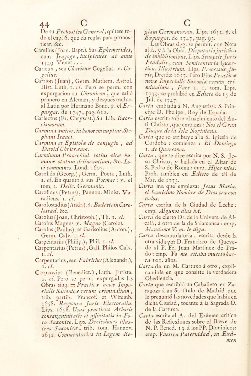 De su PronosticoGeneral do el cap. 6. que da reglas para pronos- ticar. &:c. Carelius (Joan. Bapt.). Sus Ephemeridesy cum Isagoge , inciphnites ab anuo 1549. Venet. . . Caricux , seu Charieux Cogelius. f, Co- ge lilis. Carrion (Juan) , Germ. Mathem. Astrol. líist. Luth. I. el. Pero se perm. con expurgacion su Chronicon , que salid primero en Alemán,y después traduc. al Latin por Hermano Bono. f. q\Ex- piirgat. de 1747 , pag. 612. Carlectus (Fr. Chrysost.) Su Lib. Exor- cismorum. Carmina amicor. in honorem nugiiar.Ste- phani Isaaci. Carmina et Epistolre de conjugio , ad David Chritreeum. Carminum Proverbial, totins vita hu- mana statiim delineantium i 3ec. Lo- ci cominuncs. Lond. 1603. Carolida (Georg.), Germ, Poeta , Luth. I. el. En quanto á sus Poemas \ f. el tom, 2. De lie, Germanic. Carolinus (Petras), Pannon. Minist. Va- radiens. i. el. Carolostadius(Andr.). i¡ .BodestemCaro- tostad. &c. Carolus (Joan. Christoph.), Th. i. el. Carolus Magnas, f. Magno (Carolo). Carolus (Paulus),et Garisolius (Antón.), Germ. Calv. i. el. Carpentariis (Philip.), Phil. i. el. Carpentarlus (Petras) ,Gall. Phiios, Calv. 1. el. Carpentarlus, seu Fabritius (Alexandr.), I. el. Carpzovius (Benedict.), Luth. Jurista. I. el. Pero se perm. expurgadas las Obras sigg. :=: Practica nova Impe- rialis Saxonica reriini criminalium , trib. parí ib. Francof. et Witemb. 1658. Responsa Juris Elector alia. Lips. 1658. Usus practicus Arboris consanguinitatis et ajjinitatis in Fo- ro Saxonico. Lips. Decissiones illus- ires Saxonica, trib. tom. Hannov. 1652. Comr/icntarias in Legem Re- giam Germanoriim. Lips. 1651. f. el Expurgat. de i 747 , pag. 93. Las Obras sigg. se permir. con Nota al A. y á la Obra. Disputatio juridic.i de inhibitionibiis. Lips. Synopsis Juris Feiidalis , cum Semieenturia Q_iias- tion. Illustrium. Lips. Processus Ju- ris, Dresdee 16 > 7. Pero Ejus Practica nova Iniperialis Saxonia reriim cri- minalium , Pars I. I. tom. Lips. 1739. prohibid en Edicto de 15 de Jul.de 1747. Carta embiada á N. Augustissi. S. Prin- cipe D. Phelipe , Rey de España. Carta escrita sobre el nacimiento del An- ti-Christo , que empieza : Fos el Gran Duque de la Isla Noginiana. Carta que se atribuye á la S. Iglesia de Córdoba : comienza : El Dominico O I. de Quaresma. Carta , que se dice escrita por N. S. Je- su-Christo,y hallada en el Altar de S. Pedro de Roma : emp. Hijos mios. Proh. también en Edicto de 28 de Mar. de 1773. Carta ms. que empieza: Jesús María y el Santísimo Fombre de Dios sea con todos. Carta escrita de la Ciudad de Leche: emp. Algunos días lid. Carta de cierto Dr. de la Univers. de Al- calá, á otro de la de Salamanca : emp. Mándame V. m, le diga. Carta desconsolatoria , escrita desde la otra vida por D. Francisco de Queve- do al P. Fr. Juan Martínez de Pra- do: emp. Yo me estaba muerto has- ta 101. años. Carta de un M. Cartuxo á otro , expli- cándole en que consiste la verdadera Obediencia. Carta que escribid un Caballero en Za- ragoza á un Sr. titulo de Madrid que le pregunto las novedades que habla en dicha Ciudad, tocante á la Sagrada O. de la Cartuxa. Carta e,scúX2L ú A. del Examen critico de las Reflexiones sobre el Breve de N. P. Bcned. 13. á los PP. Dominicos: emp. Vuestra Paternidad, su Exa- men