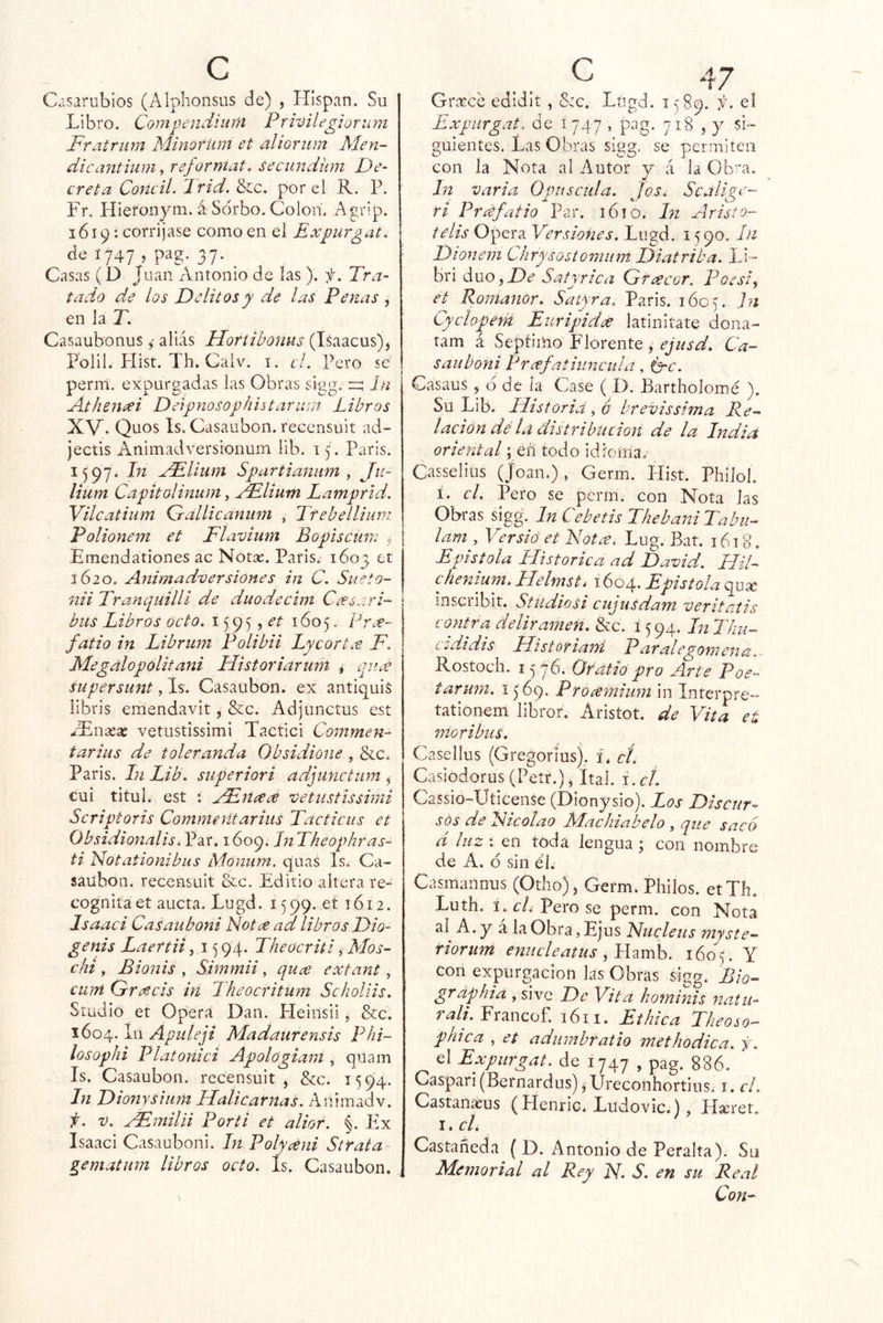 Casarubios (Alplionsus de) , Hispan. Su Libro. Compendiunt Prwilegiorum Fratrum Minorüm et alÍGriim Men- dicantium, reformat. seciindüm De- creta Concii. Ir id. &c. por el R. P. Fr. Hieronym. á Sorbo. Coioii. Agrip. 1619: corrijase como en el Expurgat. de 1747 , pag. 37. ^ Casas ( D J Lian Antonio de las ). y. Tra- i tado de los Delitos y de las Penas , en la T. Casaubonus 4 alias Horiihonus (Isaacus), Polil. Hist. Th. Calv. I. el. Pero se perm. expurgadas las Obras sigg. rz; In Atheneei Detpnosophiitaruin Libros XV. Quos Is, Casaubon. recensuit ad- jectis Animadversionum lib. 15 . París. 1597. hi xFUum Spartianiim y Ju- Uum Capitolinum y oFlium Lamprid. Vilcatiiim Grdllicaniim , Tfebellium Polionem et Flavium Bopiscum 4 Emendationes ac Notos. París. 1603 ct 1620. Animadversiones in C. Siieto- nii Tranquillí d.e duodecim Ceesari- bus Libros ocio. 1595 , ¿-í 1605. Prx- fatio in Librum Polibii Lyeortx F. Megalopolitani Historiar uní * qu¿e supérsunt, Is. Casaubon. ex antiquis libris emendavit, &c. Adjunctus est JEnxx vetustissimi Tactici Commen- tarius de toleranda Obsidione , &c. París. In Lib. superiori adjunctum , cui titul. est ; Hlnaece vetustissimi Scriptoris Commerítarius Tacticus et Obsidionalis, Par. 1609. Jn Theophras- ti Notationibus Monum. quas Is. Ca- sailbon. recensuit &c. Editio altera re- cognita et aucta. Lngd. 1599. et 1612. Isaaci CaSauboni Notx ad libros Dio- genis Laertii, 15 94. Theocriti, Mos- cht y Bionis y Simmii, qu¿e extant, cum Greecis in Theocritum Scholiis. Stüdio et Opera Dan. Heinsii , &c. 1604. Apuleji Madaurensis Plii- losophi Platonici Apológiam , quam Is. Casaubon. recensuit, &c. 1594. In Dionysium Halicarnas. Animadv. f. V. aF.milii Por ti et alior. Ex Isaaci Casauboni. In Polydni Strata^ gematum libros octo. Is. Casaubon. Grítee edidit, Src. Logd. 1589. f. eí Expurgat. de 1747 , pag. 718 , y si- guientes. Las Obras sigg, se permiten con la Nota al Autor y á la O Iva. In varia Opuscula. Jos. Sc^ ri Prdfatio Par. i6íO. hi Avisto- telis Opera Versiones. Lugd. 1590. In Dionem Chrysostomum Diatriba. Li- bri áuOyDe Satyrica Gfcecor. Poesi, et Romanor. Satyra. Paris. 1605. In Cyclopem Euripidse latinitate dona- tam á Septiiho Llórente, Ca- sauboni Prcefatiuncula, C^c. CasauS, d de la Case ( D. Bartholomé ). Su Lib. Iltstoria y 6 hrevissima Re- lación dé la ¿Íistribucioií de la India oriental; eñ todo idioma. Casselius (Joan.), Germ. Hist. Philol. í. el. Pero se perín. con Nota las Obras sigg. In Cebetis ThebaniTabu- lam y Versió et Notx. Lug. Bat. 1618. Epístola Histórica ad David. HiL chenium, Helmst t 1604. Epistola quíc inscribir. Studiosi cujusdam veritaíis contra deliramen. &c. 1594. In Thu- cididis Historiarñ Paralegomena.- Rostoch. 1 j jó'. Oéatio pro Arte Poe- tarum. 1569. Proamium in Interpre- tationem libror, Aristot. de Vita et níoribus. Casellus (Gregorius). i. cí. Casiodorus(Petr.), ítal. i.cí. Cassio-Uticense (Dionysio). Los Discur^ sós de Fzcolao ílachiabelo , que sacó d luz yen tóda lengua; con nombre de A. 6 sin él. Casmannus (Otho), Germ. Pililos. etTh. Luth. i.cAPerose perm. con Nota al A. y a la Obra, Ejus Fucleus myste- riorum enucleatus y Vzmh. 1605. Y con expurgacion las Obras sigg. Bio- grdphiá y sivG De Vita hominis natu- r^//. Francof, 1611. Eihica Theoso- phica y et aduinbratio methodica. j, el Expurgat. de 1747 , pag. 886. Caspari (Bernardus) j Ureconhortins. i. el. Castanaeus (Henric. Ludovic.), íteer. I. cU Castañeda ( D. Antonio de Peralta). Su Memorial al Rey N. S. en su Real Con-
