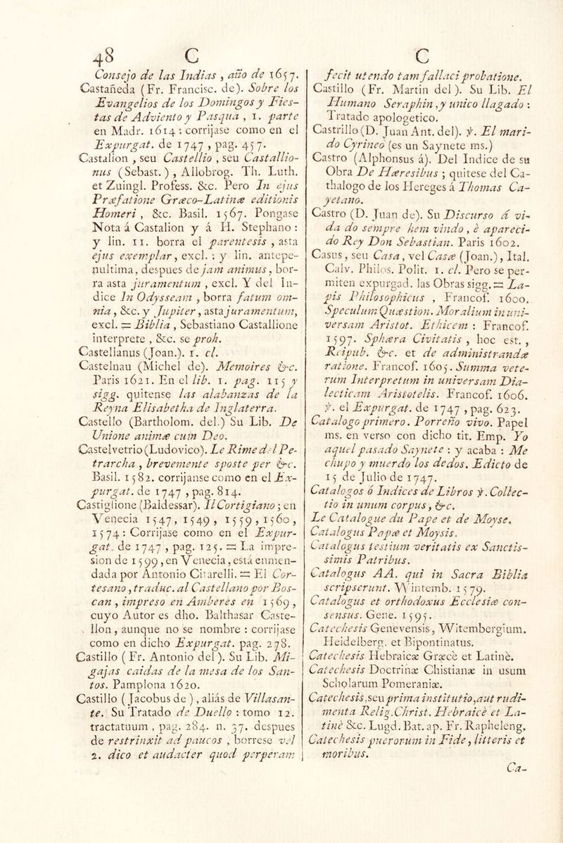 Consejo de las Indias , ano de 16^7. Castañeda (Fr. Francisc. de). Sobre los Evangelios de los Domingos y Fies- tas de Adviento y Pasqua , i. ^mrte en Madr. 1614 : corríjase como en el Expirgat, de 1747 , pag. 457. Castalioii, seu Castellio , sen Castallio- mis (Sebast.) , Allübrog. Th. Luth. et Zuingl. Profess. &c. Pero In ejiis Pra^fatione Orrceco-Eatime editionis Ho7neri , Szc. Basll. 1567. Pongase Nota á Castalion y á Id. Stephano : y lili. II. borra el y^arentesis ejus exemplar ^ excl. : y lin. anlepe- tiLiltima, después ác. jam animiis, bor- ra asta jiiramcntum , excl. Y del In- dice In Odysseam , borra fatum om- nia, &c. y Júpiter, 2iSi2ijura7nentumy excl. =: Biblia , Sebastiano Castallione interprete , &:c. se proh. Castellanus (Joan.), i. cL Castelnau (Michel de). Memoires C-c. Paris 1621. En el lib. i. pag. ii) y sigg. quítense las alabanzas de la Reyna Elisabetha de Inglaterra. Castello (Bartholom. del.) Su Lib. De Unio77e anhn£ cum Deo. Casteivetrio (Ludovico). Le Rime del Pe- trarcha , breve7nente sposte per 6'C. Basil. 1582. corríjanse como en el Ex- purgat. de 1747 , pag. 814. Castiglione (Baldessar). IlCortigiano; en Venecia 1547,1549, 1559,1560, 15 74 : Corríjase como en el Expúr- gate de 1747 , pag. 125. La impre- sión de 15 99, en Venecia, está enmen- dada por Antonio Citarelli.El Cor- tesano , traduc. al Castellaítopor Bas- can , impreso e7i Amberes e7i 1569, cuyo Autor es dho. Balthasar Caste- . llon, aunque no se nombre : corríjase como en dicho Expurgat. pag. 278. Castillo ( Fr. Antonio del). Su Lib. Mi- 1 gajas cuidas de la líiesa de los San- tos. Pamplona 1620. Castillo {Jacobus de ), alias de Villasan- te. Su Tratado de Duellp : tomo 12. tractatuum , pag. 284. n. 37, después de restrinxit adpaucos , bórrese vd 2. dico et audacter quod perperam ¡ fecit iitendo tamfalladprobatione. Castillo (Fr. Martin del). Su Lib. El IFiimano Seraphm ,y unico llagado : Tratado apologético. Castrillo(D. Juan Ant. del), f. El mari- do Cyrineo (es un Saynete ms.) Castro (Alphonsus á). Del Indice de su Obra De FLxresibus ; cjuitese del Ca- thalogo de los Píereges á Thoínas Ca- yetana. Castro (D. Juan de). Su Discurso d vP da do se77ipre he771 viudo, e apareci- do Rey Don Sebastian. Paris 1602. Casos, seu Casa, vel Casee (Joan.), Ital. Calv. Pililos. Polit. I. el. Pero se per- miten expurgad, las Obras sigg.2:^ La- pis Philosophicus , Francof. 1600. Speculmn Quxstioji. Moralium in uní- versa77t Aristot. Ethicem ; Francof. 1597. Sphxra Civitatis , hoc est. , Rcipub. i'xc. et de administrayidee ratione. Francof. 160^. Summa vete- ruin Interpretum in universain Dia- le cticarn Aristotelis. F^rancof. 1606. ^ el Expurgat. de i 747 , pag. 623. Catalogo primero. Barreño vivo. Papel ms. en verso con dicho tit. Emp. Yo aquel pasado Saynete : y acaba : Me chupo y inuerdo los dedos. Edicto de 15 de Julio de 1747. Catálogos ó Indices de Libros f.Collec- tio in unum cor pus, 6*^. Le Catalogue du Pape et de Moyse. Catalogus Púpee et Moysis. L atalogus íestiiwi veritatis ex Sanctis- simis Patribus. Catalogus AA. qtii in Sacra Biblia scripserunt. \^'i^ltcmb. 1579. Catalogus et orthodoxus E cele si ce co7t- sensus. Gene. 1595. Catcchesis Genevensis, YFitembergium. Ileidelberg. et Bipontinatus. Catechesis Hebraicae Gríece et Latiné. Catechesis Doctrinan Chistianse in usum Scholarum Pomeranise. Catee hesis,scvi prima instltutio^aut rudi- menta Relig.Christ. Debraicé et La- tiné &c. Lugd. Bat. ap. Fr. llapheleng, Catechesis pueroimm in Fide, litteris et mor ib US,