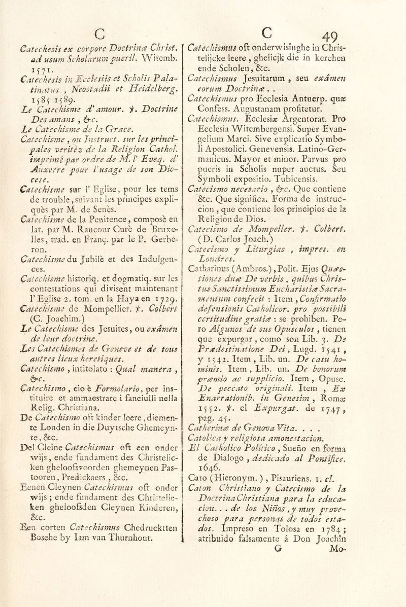 Catechesis ex corpore Doctrince Christ, ad usnm Scholarum pucriL Witemb. 1571. Catechesis in Eccksiis et Scholis 'Pala- tinatus , Neostadii et Heidelberg, 1585 1589. Zif Catechisme d amour. f. Doctrine Des amans , Le Catechisme de la Crrace. Catechisme , oii Jnstruct. sur les princi- pales veritéz de la Religión CathoL imprime par ordre de M. /’ Eveq. d' : Auxerre pour íhsage de son Die- ces e. Catechisme sur TEglise, pour les tems de troublc, suivant les principes expli- ques par M, de Senes. ; Catechisme de la Penitence, compos^ en lat. par M. Raucour Curé de Bruxe- lies, trad. en P'ran^. par le P, Gerbe- ron. Catechisme ávL JuhWh et des Indulgen- ces. Catechisme liistoriq. et dogmatiq. sur Ies coníestaíions qui divisent maintenant r Eglise 2. tom. en la Haya en 1729. Catechisme de Mompellier, f, Colbert (C. Joaehim.) Le Catechisme des Jesuites, ou exdmen de leur doctrine. Les Catechismes de Qreneve et de tous autres lieux heretiques. Catechismo , iatitolato : Qiial manera , 6*c. Catechismo , cío é Formolario ^ per ins- tituiré et ammaestrare i fanciulii nelia Relig, Christiana. De Catechismo oit kinder lecre ^diemen- te Londen in die Duytsche Ghemeyn- te, &c. Del Cleine Catechismus oft een onder wijs, ende fundament des Christelic- ken gheloofsvoorden ghemeyneii Pas- íooren, Predlckaers , &c. | Eenen Cleynen Catechismus oír onder wijs ; ende fundament des Cliristeh’e- ¡ ken gheloofsden Cleynen Kinderen, 8cc. corten Catechismus Chedrucktten Bosehe by íam van Tluirohout. 49 Catechismus oft onderwisinghe in Chris- telijcke leere , gheliejk die in kerehen ende Scholen, &c. Catechismus Jesuitaruin , seu exdmen eorum Doctrince. . Catechismus pro Ecelesia Antuerp. qux Confess. Augustanam profitetur. Catechismus. Ecclesiac Argentorat. Pro Ecelesia Witembergensi. Super Evan- gelium Marci. Sive explicatio Symbo- íi Apostolici. Genevensis. Latino-Ger- maniciis. Mayor et minor. Parvus pro pueris in Scholis nuper auctus. Seu Symboli exposítio. Tubicensis. Catecismo necesario , Que contiene &c. Que significa. Forma de instruc- ción , que contiene los principios de la Religión de Dios. Catecismo de Mompeller. f, Colbert, (D. Carlos Joach.) Catecismo y Liturgias , impres. en Londres. Caíharinus (Ambros.) ,Polit. Ejus Queps^ tion.es díige De verbis , quihm Chris- tus Sanctissimum Eiicharistia Sacra- mentiim confecit : Item , Confirmatio defensionis Catholicor. pro possibili certitudine gratis \ prohíben. Pe- ro Algunos de sus Opúsculos , tienen que expurgar , como son Lib. 3. De Pradestinatione jDí’/, Lugd. 1541, y 1542. Item , Lib. un. De casu ho- minis. Item , Lib. un. De bonorum premio ac supplicto. Item , Opuse. De peccato originali. Item , Ex Enarrationib. in Qenesim , Roma: 1552. f. el E xpurgat. de 1747^ pag.45- Catherin<^ de Crenova, 'Vita. . . . Católica y religiosa amonestación. El Catholico Político , Sueño en forma de Dialogo , dedicado al Pontífice. 1646. Cato (Hieronym. ) , Pisauriens. i. el. Catón Christiano y Catecismo de Ja Doctrina Christiana para la educa- ción. . . de los Ninas ,y muy prove- choso para personas de todos esta- dos, Impreso en Tolosa en 1784; atribuido falsamente á Don JoacMn G Mo-