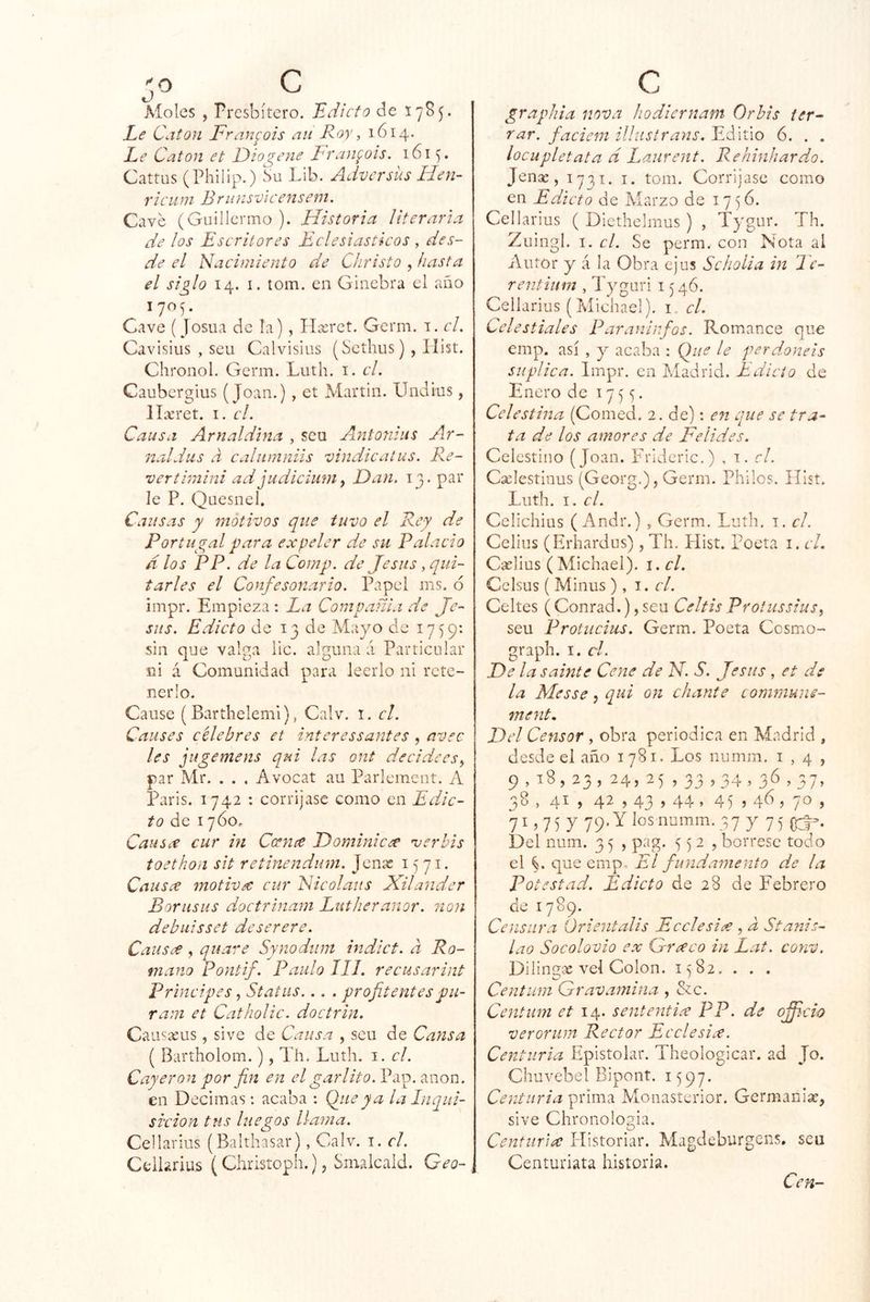 ''O Moles , Presbítero. 'Edicto de Í7S5. Le Catón Fran^'ois aii Roy, 1614. Le Catón et Diogene Lran^ois. 1615. Cattas (Philip.) bu Lib. Adversiís Hen- ríen ni B ni nsvi censeni. Cave (Guillermo ). Historia literaria de los Escritores Eclesiásticos , des- de el Nacimiento de Christo , hasta el siglo 14. I. tona, en Ginebra el año 1705. Cave (Josua de la) , Tlxrct. Gema. a. el. Cavisius , seu Calvisius (Sethus) , Ilist. Chronol. Germ. Luth. i. el. Caubcrgius (Joan.), et Martin. Undius, lla;ret. i. el. Causa Arnaldina , seu Axntonius Ar- naldus a caliimniis vindicalus. Pre- ver thnini ad judicíum y Dan. 13. par le P. Quesnel. Causas y motivos que tuvo el Rey de Portugal para expeler de su Palacio d los PP. de la Comp. de Jesús, qui- tarles el Confesonario. Papel ins. 6 impr. Empieza : La Compañía de Je- sús. Edicto de 13 de Mayo de 1759: sin que valga lie. alguna á Particular ni á Comunidad para leerlo ni rete- nerlo. Cause (Barthelemi), Calv. i. el. Causes célebres et ínteressantes , avee les jugemens qui las ont decideesy par Mr. . . . Avocat au Parlement. A Paris. 1742 : corríjase como en Edic- to de 17Ó0, Causx cur hi Cceme Dominic<^ ’verbis toethon sit retinendum. Jenae 1571. Causee motivec cur Nicolaus Xilander Boriisits doctrinam Lutheranor. non debuisset deserere. Causee, quare Synodiim indlct. a Ro- mano Pontif. Paulo 111. recusarint Principes, Status... . profitentespu- ram et Catholic. doctrin. Causseiis, sive de Causa , seu de Cansa ( Bartholom.), Th. Luth. i. el. Cayeron por fin en el garlito.V<cD.ti\-\on. en Decimas; acaba : Q_ueya la Inqiii- si'cion ttis luegos llama. Cellarius (Balthasar), Calv. i. el. Celhrius (Christoph.) j Smalcaid. Geo- c grapliia nova liodiernam Orbis ter- rar. faciem illustrans. Editio 6. . . locupletata d Laurent. Rehinhardo. Jenaj, 1731. i. tom. Corríjase como en Edicto de Marzo de 175Ó. Cellarius ( Dicthelmus ) , Tygur. Th. Zuingl. I. el. Se perm. con Nota al Autor y á la Obra ejus Scholia in le- rentium , Tyguri 1546. Cellarius (Michael). i, el. Celestiales Parauinfos. Romance que emp. así , y acaba : Que le perdonéis suplica. Impr. en Madrid. Edicto de Enero de 17 5 y Celestina (Comed. 2. de): e7i que se tra- ta de los amores de Felides. Celestino (Joan. Pdúderic.) , i. el. Cselestiuus (Georg.), Germ. Pililos. ílist. Luth. I. el. Cclichius ( Andr.) » Germ. Luth. i. el. Celius (Erhardus) , Th. Hist. poeta i. el. Crelius (Michael). i.cl. Celsus ( Minus), i. el. Celtes (Conrad.),seu CeltisProtussiuSy seu Protiicius. Germ. Poeta Cesmo- graph. I. el. De la Sainte Cene de N. S. Jesús , et de la Messe, qui on chante communs- ment. Del Censor , obra periódica en Madrid , desde el año 1781. Los numm, 1,4, 9,18,23,24,25,33,34.36.37. 30 , 4^ ) 4^ . 43.44 ’ 4) ) 46 ; ) 71,7 5 y 79. Y los numm. 3 7 y 7 5 Del num. 3 5 , pag. 552, bórrese todo el C que emp. El fundamento de la Potestad. Edicto de 28 de Febrero de 1789. Cetisura Orientalis Ecelesix , a Stajiis- lao Socolovio ex Grceco in Lat. conv. Dilingiíc vel Colon. 1582. . . . Centum Gravamina , &c. Centiwi et 14. sententix pP. de ofiicio verorum Rector Ecelesix. Centuria Epistolar. Theologicar. ad Jo. Chuvebel Bipont. 1597. Centuria prima Mouasterior. Germaniíe, sive Chronologia. Centuria Plistoriar. Magdeburgens. seu Centuriata historia.