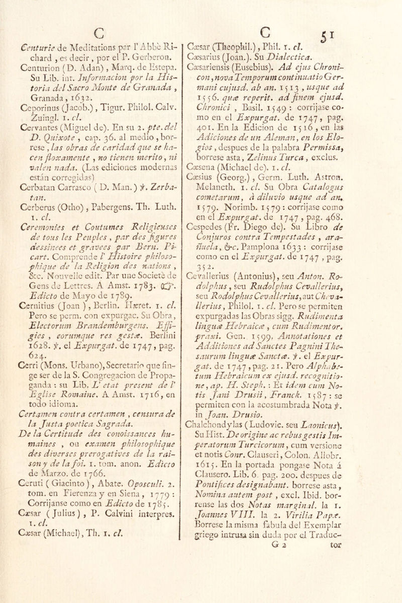 Centurie de Meditations par 1’Abbc Ri- chard j es decir , por el P. Gerberoii. Centurión (D. ildan), Marq. de Estepa. Su Lib. int. Información por la His- toria del Sacro Monte de Qranada 9 Granada, 1632. Ceporinus (Jacob.) , Tigur. Philol. Calv. Zuinctl. I. el. Cervantes (Miguel de). En su 2. pte.del D. Qidxote , cap. 36. al medio , bór- rese , las obras de caridad que se ha- cen floxamenie , no tienen mérito, ni valen nada. (Las ediciones modernas están corregidas) Cerbatan Carrasco ( D. Man.) f. Zerba- tan. Cerberus (Odio) , Pabergens. Th. Luth. I. el. Ce remontes et Coutumes Religie'uses de tous les Peiiples , par des fgures dessinees et gravees par Perú. PI cart. Comprende /’ Histoire philoso- phiqiie de la Religión des nations , Scc. Nouvellc edit. Par une Societé de Gens de Lettres. A Amst. 1783. (XiJ- Edicto de Mayo de 1789. Cernitius (Joan ), Berlin. íT^ret. i. cl. Pero se perm. con expurgac. Su Obra, Electorum Brandemburgens. EJJi- gíes , eornmque res gestee. Beriini 1628. f. el Expiirgat. de 1747, pag. 624. Cerri (Mons. Urbano), Secretario que fin- ge ser de la S. Congregación de Propa- ganda : su Lib, E etat present de /’ Eglise Romaine. A Amst. 1716,011 todo idioma. Certamen contra certamen , censura de la Justa poética Sagrada. De la Certitude des conoissances hit- maines , olí examen philosophique des diverses prerogatives de la rai- son y de la foi. i. tom. anón. Edicto de Marzo, de 1766. Ceruti ( Giacinto), Abate. Qposculi. 2. tom. en Fierenza y en Siena , 1779 : Corrijanse como en Edicto de 178 ). Cacsar (Julias) , P. Calvini inícrpres. I. cl. Cxsar (Michael), Th. i* cl. Ctcsar (Tlieopkil.), Phil. i.cl. Cícsarius (Joan.). Su Dialéctica. Cxsarieiisis (Eusebius). Ad ejus Chroni- con, nova Temporum continuatio Ger- maní cujusd. ah an. 1513? usque ad i^J.quíC reperit. ad finem ejusd. Chronici , Basil. 1549: corrijase co- mo en el Expurgat. de 1747) pag. 401. En la Edición de 1516 , en las Adiciones de un Alemán, en los Elo- gios , después de la palabra Permissay bórrese asta, TLelinus Turca , excius. Cxsena (Michael de), i. cl. Cresius (Georg.) , Germ. Luth. Astron. Melancth. i. cl. Su Obra Catalogus cometarum, a diluvio usque ad an^ 15 79. Norimb. 15 79 ^ corríjase como en el Expurgat. de 1747 , pag. 468. Cespedes (Fr. Diego de). Su Libro de Conjuros contra Tempestades , ara- ñuela, 6^. Pamplona 1633 : corríjase como en el Expurgat. de 1747 , pag. 352- . Cevallerius (Antoiiius), seu Ro- dolphus, sen Rudolphus Cevallerius^ seu Rodolphus Cevallerius^ aut Cheva^ Uerius, Pliilol. i. cl. Pero se permiten expurgadas las Obras sigg. Riidimenta lingiies Hebraica , ciim Rudlmentor. praxi. Gen. 15 99. Amiotationes et Additiones ad Sarietes Pagnini The- satirum lingua Sancta. f. el Expur- gat. de 1747 >pag. 21. Pero Alphabe- tum Hebraicum ex ejusd. recognitio- ne, ap. H. Steph. ; Et idem cum Na- tis Jani Drusii, Franck. i 8 7 : se permiten con la acostumbrada Nota f. in Joan. Drusio. Chalchondylas (Ludovic. seu Laonicus), SuHist. De origine ac rebusgestis Im- peratorum Turcicorum, cum versione cí notis Conr. Clauseri, Colon. Allobr. 1615. En la portada pongase Nota á Ciausero. Lib. 6 pag. 200. después de Pontifices designabant. bórrese asta, Nomina autem post, excl. Ibid. bór- rense las dos Notas marginal. la i. Joannes VIII. la 2. Virilia Papa. Bórrese la misma fabula del Exemplar griego intrusa sin duela por el Traduc- G 2 tor
