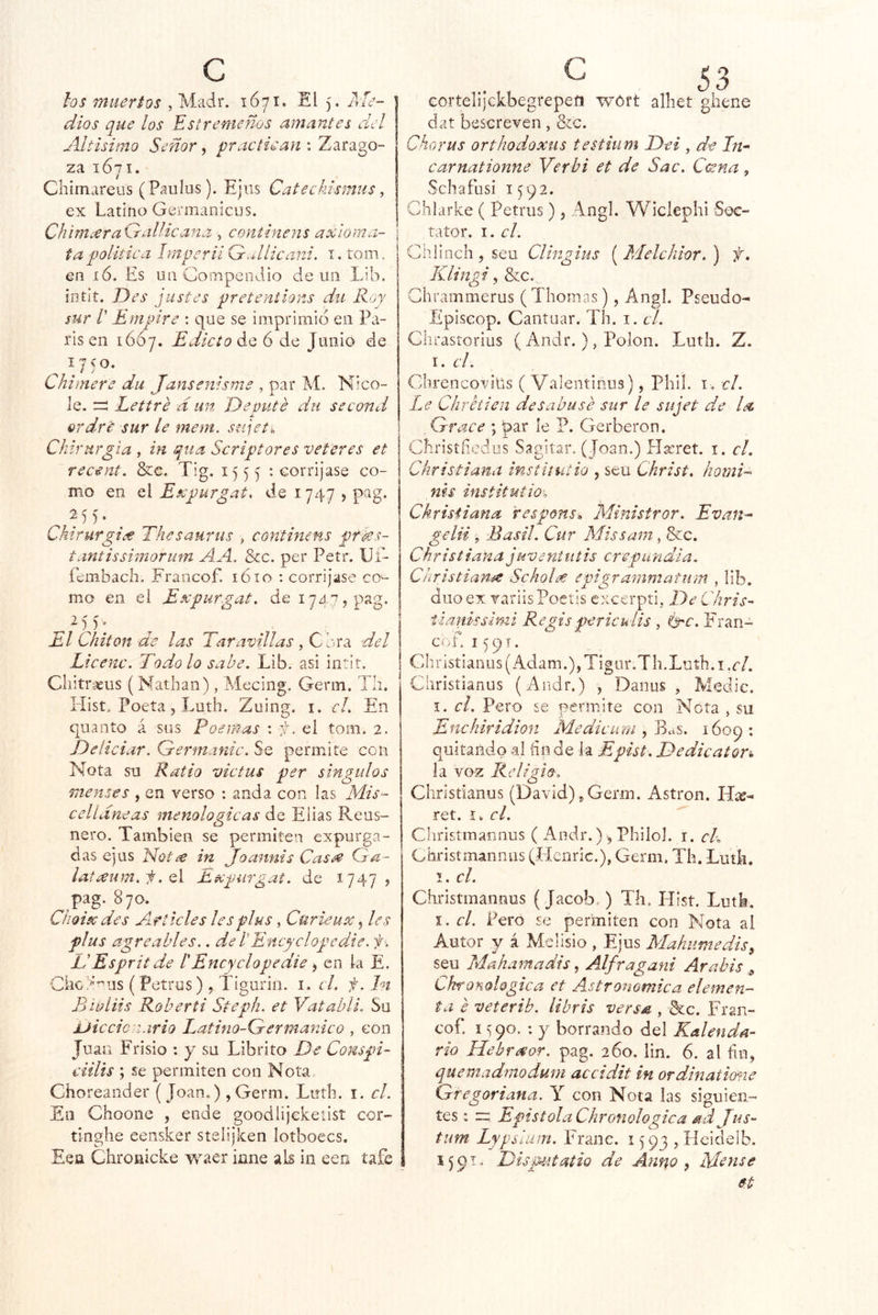 los muertos , Madr. 1Ó71. El 5, Aíe- dios que los Estremeños amantes del Altísimo Señor, practican : Zarago- za 1671. Chimareus (Paulos). Ejiis Catechkmus, ex Latino Germanicus. ChiniceraGallicana , coniinens axloma- t a política Imperii G^^Uicani. i. rom. en íó. Es un Compendio de un Lib, ííitit. Des justes pretentions dii Roy sur r E mplre ; que se imprimid en Pa- rís en 1ÓÓ7. Edicto á.<^ 6 de Junio de Chimere dii Jansenisme , par M. Nico- ie, Lettre d un Deputé dii second ardre sur le mem. sujetn Chirurgia , in qiia Scriptores veteres et recent. &c, Tig, 1555 ”• eorrijase co- mo en el Expurgat. de 1747 j pag. Chirurgi¿€ Thesaurus , continens prks- tantissimorum A A. &c. per Petr. IJí- íembach. Francof. lóio : corríjase co^ mo en el Eecpurgat. de 1747, pag. El Chiton de las Taravillas , Cora del Licenc. Todo lo sabe. Lib. asi intit. Cliitr^us (Nathan), Mecing. Gerin. Tli, Hist. Poeta 5 Luth. Zuing. i. c¡. En quaoto á sus Poemas : f. el tom. 2. Deíiciar. Germanic. Se permite con Nota su Ratio victus per singulos Tiienses , en verso : anda con las Mis‘- c el Lineas menologicas de Elias Re as- nero. También se permiten expurga- das ejus Noti^ in Joannis Cas^ Ga- lat¿eum.f.Ql Expurgat. de 1747? pag. 870. ^ Cboiscdes Articles les plus, Curieux, les plus agreables.. de LEncyclopedie. f EEsprit de lEncyclopedie ^ en la E. CÍ'iC/‘’^us (Petrus) , Tigurin. 1. el. f.ln Biúliis Roberti Steph, et Vatahli. Su Diccionario Latino-Germanico , con Juan Frisio : y su Librito De Conspi- ciilis ; se permiten con Nota Choreander ( Joan.) , Germ. Luíli. i. el. En Choone , ende goodlijcketist cor- tinglie eensker stelijken lotboecs. Eea Clironicke waer iane ais in een tafe cortelijckbegrepeíi wóft alhet giiene dat bescreven, &c. ChoYUS orthodoxus testium Dei , de Et'- carnationne Verbi et de Sac. Catna, Schafusi 1592. Chiarke ( Petrus), Angl. Wiclephi Soc- taíor. I. el. ChlinchjSeu Clingius [Melchlor.) f, Klingi, &c. Ghrammerus (Thomas), Angl. Pseudo- Episcop. Cantuar. Th. i, el. Ghrastorius ( Andr.), Polon. Luth. Z. \. el. Ghrencovills ( Valentinus), PhiL i , el. Le Chretien des abu se sur le su jet de la. , Grace ; par le ?. Gerberon. ebristiiedus Sagitar. (Joan.) Hseret. i. el. Ckristiana insíitutio , seu Christ. homT nls institutio’o Ckristiana respons^. Ministror. Evan^^ gelii s Basil. Cur Missarn , &c. Christiana jidveni litis ere p un di a. Christiafife Scholee epigrammatum , lib. dúo ex variisPoetis excerpti, De Chris- tlanissimi Regispericulü , Ge. Fran- cof, 1591. Ch ristian US (Adam.), Tigor. T h. Luth. i. c/. Christianus (Andr.) , Danus , Medie. I. el. Pero se permite con Neta , su Enehiridion Medieum 1609: quitando al dude k Epist. Dedicator% la voz Re ligio, Christianus (David)^ Germ. Astron. Híe- ret. I . el. Christmannus ( Andr.) =, Philoj. i. cL Christmannus (Henric.), Germ. Th. Luth. I. el. Christmannus (Jacob,) Th. Hist. Luth, I, el. Pero se permiten con Nota al Autor y á Mclisio , Ejus Mahumedis^ seu Makamadis, Alfragani Arabis ^ Ckronologica et Astronómica elemen- ta e veterib. libris versa , &c. Fran- cof. I «¡90. ; y borrando del Kalenda- rio Hehr^or. pag. 260, lin. 6. al fin, queinadmodum accidit in ordinatierne Gregoriana. Y con Nota las siguien- tes : Epístola Chronologica ad Jus- tum Lypsíum. Franc. 1^93, Hcideíb. 1591. Dispittatio de Anno , Me use et