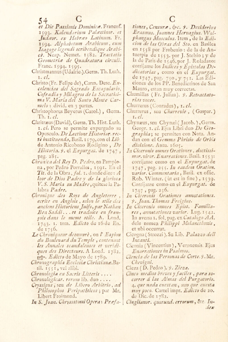 €t Die Passionis JDoniinicít.Y'C^WQo^. 1593. Kalendariuni Palo’stinor. et Judceor, ex Hebrxo Latinnm. Fr. 1594. Alphabetiim Arabicum, cum Isagoge legendi scribendique Arabi- €^. Ncap. Nemet. 1582. Iractatio Geométrica de Qiiadr atura c ir culi. Franc. 1594. 1595. Christmannus (Udalnc,).Germ. Tli. Liith. I. cL Chi’isto(Fr. Felipe d-c),Carm. Dcsc.Ex- celeticias del Sagrado Escapulario, Cofradía y Milagros de la Sacratísi- ma V. María del Santo Monte Car- melo : divid. en 3 partes. Cliristophorus Beyerus (Cai’ol.) , Germ. Th.i. el. Cliritrxus (David), Gerni. Th. Ilist. Luth. !.<:/. Pero se permite expurgado su Opúsculo. De Lectione Historiaf. rec- té instittienda, Basil. 15 79,000 el Lib de Antonio Ricobono Ibodigino , De Historia, f. el Expurgat. de 1747 ^ pag.285. Ckronica del Rey D. Pedro, en Pamplo- na , por Pedro Porralles, i ^91. En el Tit. de la Obra , fol. i. donde diec : A loor de Dios Padre y de la gloriosa V. S. María su Madre y<gC\X.Q,sc. la Pa- labra Padre. Chroniqiie des Roys de Angleierre , ecríte en Anglois , selon le stile des anciens Historiens Juifs^par Nathan Ben Saddi. . . et Iradiiite en fran- cois dans le meme stile. A. Lond. 1743. I. tom. Edicto de lódc En. de 17)6. Le Chroniqiieur desancore, ou /’ Espión du Boulevard dti Temple , contenant les Axunales scandaleuses et -ver:di- ques des Directeurs. A Lond. 1782. Edicto de Mayo de 1789. Chronographía Ecclesiae Christiance.^Oi- sil. I)')' I, vei alibi. Chronologia c ^ Sacris Eittcris .... Chronologicar. reñirá lib. dúo .... Cryssipusq^QXS de Libero Arbitrio , ad Philosopilos Peripatéticos ; par Mr. Libert Froimond. In S. Joan. Chrysostcnni Opera: Prxfa- ¡ tiones H^^tsiirít, O'C. f. Desideriiis Erasmus. Joannes Hervagius. V/ol- phangus Musculus. Item , de la Edi- ción de las Obras d.el Sto. en Basilea en 1558 por Frobenio : de la de An- tuerpia de 1553. J* Stelsio ; y de la de Paris de 15 46. por J. Roladano: corrijanse los índices y Epístolas De- dicatorias , como en el Expurgat. dei747,pag. 750, y 751. Las Edi- ciones de los PP. Benedictinos de Sau M auro, están muy correctas. Chumillas (Fr. Julián). f.Retractato- rias voces. Chur rerus (Conradus), i. cL Churrerus, sea Chunevie , (Gaspar.) I. el. ChynsEus, seu Chynasi ( Jacob. ) ,Germ. Gcogr. I. el. líjus Libri dúo De Geo- grap/iia\ se permiten con Nota. An- dan con el Gemma Phrisio de Orbis divisione. Antu. 160^. In Ciceronis omnes Orationes , doctissi- mor. viror. Enarraliones. Basil. 1553: corrijanse como en el Expurgat. de 1747 , pag. 255. In easdent Oration. varior. Conimentaria , BasiL ex ofñc. Rob. Winter. (üt est in fine) , 1539. Corrijanse como en el Expurgat. de 1747 > P^g- 2; 6. In Ciceronis Orationes annotationes. f. Joan. Tilomas Freigiiis. In Ciceronis omnes Epist. Eamili a- res , annotationes varior. Lug. 1542. In aversa i. fol. pag, ex Catalogo A A. dele nomea Phílippi Melanctkonis, et ubi oceurrat. Cicogna (Strozzi). Su Lib. Palazzo dell Jncanti. Ciconia (Vincentius), Verpnensis. Ejes Enarr aliones in P salmos. Ciencia de las Personas de Corte. f.lAt. Chevigni. Cieza ( b. Pedro ). i. 7Jeza. Cinco medios breves y fáciles , para so- correr d las Almas del Pur ^atorio. O 4. que nada cuestan , uno que cuesta muy poco. Cartel impr. Edicto de 20. de Die. de 1782. Cinglianor. quoruiui. errorum ^ czc. In^ d-ex