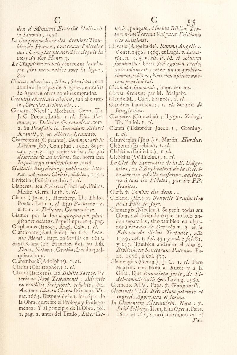 d^x d Mimstris Ecclesi^ Hallensh inSaxonia, 1571^ Le Cinquieme liví'e des dernlers Trou- bles de France , contenant l'histoire des choses plus memorables depiiis la mort dii Roy Hcnry Le Cinquieme recueil contenant les cho- ses plus memorahles soiis la ligue, &c. Cintas, abanicos , telas , 6 texidos ^ con nombre de tripas de Angeles, entrañas de Apost. li otros nombres sagrados. Circulus charitatis divina ^ sub alio titu- lo , Circtdus divinitatis. . . Cisnerus (Nicol.), Mosbach. Germ. Th. J. C. Poeta , Luth. i. el. Ejus Poe- mata\ f. Eeliciar.Germamcar. tom. 2. Su Prcefatio in Saxoniam Alberti Krantii, f-, en Alberto Krantzio. Cisterciensis (Ciprianus). Comnientarnin Librum Compluti, 1582. Super cap 7. pag. 147. super verba , Sic qui descenderit ad inferas. &c, borra asta Inquit ergo similitudinem , excl. Ciüitatis Magdebiirg. publicatiú Utte- rar. ad omnes Christi, fídeles« 15 5 o. Civitelia (Feliciaiius de), i. r/. Claberus. seu Koberus (Thoblas) ,PhiloSi. Medie. Germ. Luth. i. el. Claius (Joan.), Herzberg. Th. Philol. Poeta , Luth. i. el. Ejus Poemata : f. el tom. 2. Eeliciar. Germanicar. Clamor por la Íq.: usquequaque plan- gituret doletur. Papel impr. en 4. pag, ClaphaiTLus (Enoc) , Angl. Calv. i. el. Claramonte (Andrés de). Su Lib. Leta- nía Moral, impr. en Sevilla en 1613. Santa Clara (Fr. Fraocísc. de). Su Lib. Feus, Natura, Gratia,Crc. de qual- quiera impr. Ckremback (Adolphus). I. c/. Clarius (Christophor.) i. el. Cl2rius(ísidorus). Ex Bibliis Sacros. Ye. teris ac Novi Testamenti : Adjectis ex eruditis Scriptorib. scholiis, &c. Auctore Isidjro Ciarlo Brixiano. Ve- net. 1664. Después de la i. inscripc. de la Obra, quite use el Prologo y Prolegó- menos : Y al principio de la Obra, fol. I. pag. I. antes dsl Titulo, Líber Gé- nesis ; pongase í ILoriim Bihlior. Tex- tuinnemoTextiim Val gatee Editionis esse existimet. Clavasio (Angelus de). Summa Angélica. A^enet. 1490 , 1569. etLugd. ria, n. 5. §. v. sit. P. AI. si soliitam fornicatio : borra Sed ego non credo-t, quia soliim est contra imam prohibl- tionem^ scilicet, Non concupisces uxo* rem proximi tui. Clavicula Salomonis, impr. seu ms. Clavts Arcana”, par M. Malpaix. Claude M., Calv. Francés. i. el. Ciaudius Taurinensis, i. el. Seripsit dé Intaainibus. Clauserus (Conradus) Tygur. Zuingl. Th. Philol. I. el. Chuta (Edzardus Jacob.) , Groning. I. ck Clauvergíus (Joan.) f. Martin. Hurdus^ Cleberus (Eusebiiis), \.cL Cíebitius (Guilielm.) , i.cf. Clebitiiis (Wilhielm.), 1. el. La Clef dii Sanctuaire de la B. Untge- nitus, ou r Explicatión de la doctri- ne secrette qiC elle renferme, addres- se e a toiis les Fideles ^ par les PPh Jesuites. Clefs. f : Combat de's detix . . Cleland. (Mr.), f. Nouvelle Tradiicíion de la Filie de Joye. Clemangis (Nicolaus). Se proh, todas sus Obras: advirtiendose que no solo an^ dan separadas, sino también en algu- nos Tratados de Derecho v. g. en la Edición de dichos Tratados , año 15 49 , vol. I. fol. 43 ; y vol. 2 fol. % i. y 'i'jj. También andan en el tom 8. Bibliothecce Sanctorum Patrian. Pa- rís. 1576, á col. 577. Clcmengius (Georg.), J. C. i. el. Pero se perm. con Nota al Autor y á la Obra, Ejus Enunciata juris , de Fi- dei-commissariis é^c. Laving. 15 80. Clemente XIV. Papa. f. Ganganelli. Clcmentis VIH. Ferrariam petentis et ingred. A^pparatus et forma. In Clementem AJexandrin. Not¿e : f. Frid.Sylburg.\tQm, IjiisOpera,París. 1612. et 1629 : corríjanse como Ex-