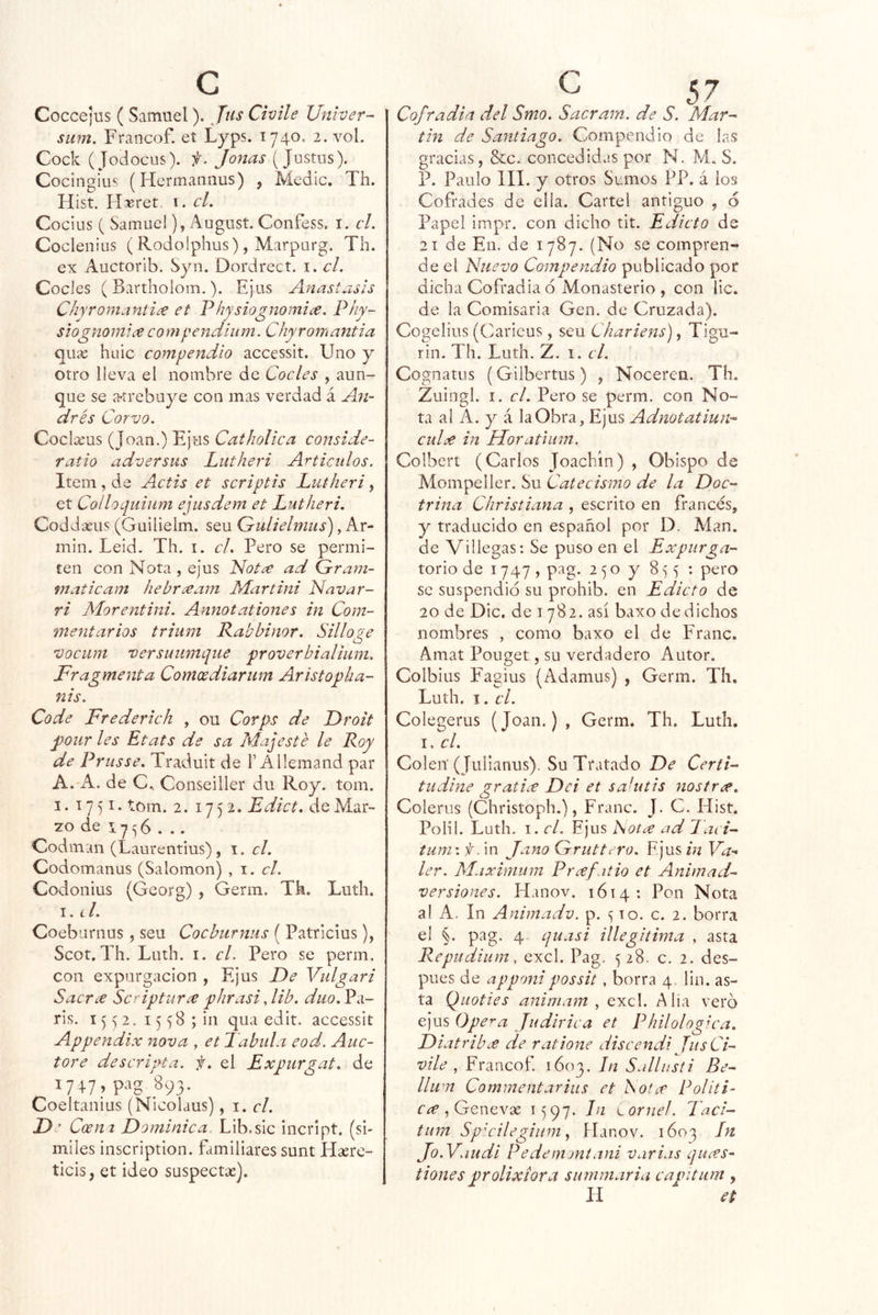 Cocce}üS (Samuel). Jus Chile Unher- siim. Francof. et Lyps. 1740. 2. voL Cock (Jodocus). f. Joñas (Justiis). Cocingius (Hermaiiiius) , Medie. Th. Hist. H^ret 1. cL Cocius ( Samuel), August. Confess. i. el. Coclenius ( Rodolphus), Marparg. Th. ex Auctorib. Syn. Dordrect. i. cL CoeJes ( Bartholom.). Ejus Anastasis Chyromaniiúe et Physiognomice. Phy- siognomlee compendium. Chyromantia quíe huic compendio accessit. Uno y otro lleva el nombre de Cacles , aun- que se íhtrebuye con mas verdad á An- drés Corvo. Coclxus (Joan.) Ejus Catholíca conside- ratio adversas Lutheri Artículos. Item, de Actis et scriptis Lutheri, et CollaLjiiium ejusdem et Lutheri. Coddseus (Guilielm. seu Gulielnius), Ar- min. Leid. Th. i. el. Pero se permi- ten con Nota , ejus Not¿^ ad Gram- maticam hebreeam Martini Navar- ri Morentini. Annotationes in Com- mentar ios trium Rabbinar. Sillo?e O vocum versutimque proverbialium. Fragmenta Comoediarum Aristopka- nis. Cade Frederich , ou Corps de Droit poiir les Etats de sa Majesté le Roy de Prusse. Traduit de F Allemand par A. A. de C., Conseiller du Roy. tom. 1. 1751. tom. 2. 17 5 Edict. de Mar- zo de 17 5 6 ... Codman (Laurentius) , i. el. Codomanus (Salomón) , el. Codonius (Georg) , Germ. Th. Luth. I. í /. Coeburnus, seu Cocburmis ( Patricius), Scot. Th. Luth. I. el. Pero se perm, con expargación , Ejus De Vulgari Sacra Senptura phrasi Jib. duo.Y<\- ris. 1552. 15 58 ; in qua edit. accessit Appendix nova , et Tabula eod. Auc- tore descripta, f. el Expurgat. de 17+7? 893. Coeltanius (Nicolaus), 1. el. D' Coent Dominica Lib.sic Incript. (sí- miles inscription. familiares sunt Hserc- ticis, et ideo suspeetse). Cofradía del Smo. Sacram. de S. Mar-- tin de Santiago. Compendio de las gracias, &c. concedidas por N. M. S. P. Paulo III. y otros Sumos PP. á los Cofrades de ella. Cartel antiguo , 6 Papel impr. con dicho tit. Edicto de 21 de En. de 1787. (No se compren- de el Nuevo Compendio publicado por dicha Cofradia ó Monasterio , con lie. de la Comisaria Gen. de Cruzada). Cogelius (Carieus, seu Chariens), Tigu- rin. Th. Luth. Z. i. el. Cognatus (Gilbertus) , Noceren. Th. Zuingl. I. el. Pero se perm. con No- ta al A. y á la Obra, Ejus Adnotatiun^- cuD in Horatium. Colberí (Carlos Joachín) , Obispo de Mompeller. Su Catecismo de la Doc- trina Christiana , escrito en francés, y traducido en español por D. Man. de Villegas: Se puso en el Expurga- torio de 1747, pag. 250 y 8^5 : pero se suspendió su prohib. en Edicto de 20 de Dic. de i 782. así baxo de dichos nombres , como baxo el de Franc. Amat Pouget, su verdadero Autor. Colbiiis Fagius (Adamus) , Germ. Th, Luth. 1. el. Colegerus (Joan.), Germ. Th. Luth, I. el. Colen (Julianus). Su Tratado De Certi- tudine gratice Dei et sahitis nostr^. Coleros (Christoph.), Franc. J. C. Hist. Polil. Luth. I. el. Fjus ISotce ad 7aci- tum \ f, in Jano Gruttero. Fjus in Fh- ler. Máximum Prcefatio et Animad- versiones. Hanov. 1614: Pon Nota al A. In Animado, p. 5 to. c. 2. borra el §. pag. 4 Ljuasi illegitima , asta Repudium, excl. Pag. 528. c. 2. des- pués de apponipossit , borra 4. fui. as- ta Qiioties animam exc!. Alia vero ejus Ope^a Judirica et Philologiea. DiatribiC de ratione discendi JusCi- vile , Francof 1603. In Sallusti Be- llwn Commentarius et Sotet Politi- , Genevse 1597. Jn cornel. laci- tum Spu'ilegium y flanov. 1603 In Jo .Yaudi Pedemmtani varias quees- tiones prolixiora surnmaria capitum , H