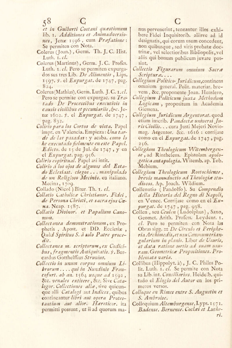 5^. . . et in Guiberti Costaní quastionum lib. I. Additiones et Animadversio- nes, Jense 1596, cuín Prafalione \ Se permiten con Nota. Colerus (Joan.) , Germ. Th. J. C. Hist. Luth. I. el. Colerus (Martinus), Germ. J. C. Profes. Luth. 1. cL Pero se permiten expurga- dos sus tres Lib. De Alimentis , Lips. 1597. f. el Expur^at. de 1747, pag. 824. Colerus(Mathias), Germ. Luth. J.C. \ .cl. Pero se permite con expurgac. su Tra- tado De Processibus executivis in causis civilibus etpecuniariis ,^c. Je- nre 1602. f. el Expurgat. de 1747 , pag. 832. Colirio para los Cortos de vista. Papel impr. en Valenda.Empieza: Una tar- de de las pasadas : y acaba, como lo he executado fielmente en este Papel. Edicto, de 15 de Jul. de 1747 , y en el Expurgat. pag. 956. Colirio espiritual. Papel así intit. Colirio d los ojos de alguno^ del Esta- do Eclesiast. ciegos . . . manipulado de un Religioso Me cines, eu italiano. Mecina, 1709. Collado (Nicol ) Bitur Th. i. el. Collatio Latholicx Christianor, Fidei , de Persona Christi, et sacra ejus Coe- na. Neap. 1587. Collatio Divinor. et Papalium Cano- niim. Collectanea demonstrationum, ex Pro- phetis , Apost. et DD. Ecciesiíe , Qubd Spiritus S. d solo Patre proce- dit. Collectanea m. scriptorum ^ex Codici- bus, fragmentis Antiquitatis. f, Bur- cardus Gottheltfíus Struvius, Collectio in unum corpas omnimn Li- brorum .... qui in Nundinis Fran- cofurt. ab an. 1564 usqne ad 1592 , &:c. venales extitere ^ écc. Sive Cata- logor. Collectiones alice quieun- que alli Catalogi :íut Indices, qulhm contineantur libri aut opera Protes- tantium aut alior. Hecreticor. ita permitti possunt, ut n ad quorum ma- c ñus pervenerint, teneantur illos exhi- bere Fidei Inquisitorib. aliisve ad id designatis,qui eorum usum concedent, non quibusque , sed viris probatae doc- trinas, vel selectioribus Bibliopolis,vel aliis qui bonum publicum juvare pos- si nt. Collectio Figurarum omnium Sacr^ Scriptura. . .. Collegium Político- Juridicum^conúnQm omnium general. Polit. materiar. bre- vem , &c. proponente Joan. Henslero» Collegium Politicum juxta Methodiim Logicam , proposituin in Academia Giessena. Collegium Juridicum Argentorat. quod etiam inscrib. Pandectee universi Ju- ris Civilis. . . cura Justi Mejeri Novio- mag. A-egentor. &c. 1616 : corrijase como en el Expurgat. de 1747 , pag. 256. Collegium Theologicum ^dPitembergen^ se , ad Rinthelens. Epistolam apolo- gética antapologia. Witemb. ap. Tob. Mebium. Collegium Theologicum Rostochiense, brevis manuductio ad Theologiee stli- dio sos. Ap. Joach. Wildium. Collenutio (Pandolfo). Su Compendio della Historia del Regno di Fapoliy en Venec. Corrijase como en el Ex^ purgat. de 1747 , pag. 938. Collen , seu Ceulen (Ludolphus), Saxo, Geomet. Arith. Profess, Leydens. i. el. Pero se permiten con Nota las Obras sigg. De Circulo et Periphe- ria Archimedisy et usu Canonum trian- gular ium in planis. Líber de Usuris, et data ratione sortis ad suam usu- ram. Geométrica Propositiones. Pro- blemata varia. Collibus (llippolyt. a), J. C. Philos Po- lit. Luth, I. el. Se permite con Nota su Lib.int. Consiliariiis, Heideib. qui- tado el Elogio del Autor en los pri- meros versos. Colloque en Rimes entre S. Augustin et S. Ambroise. Colloquium Altemburgense,'Ly^s. 1571. Badense. Bernense. Coclxi et Luthe- ri.