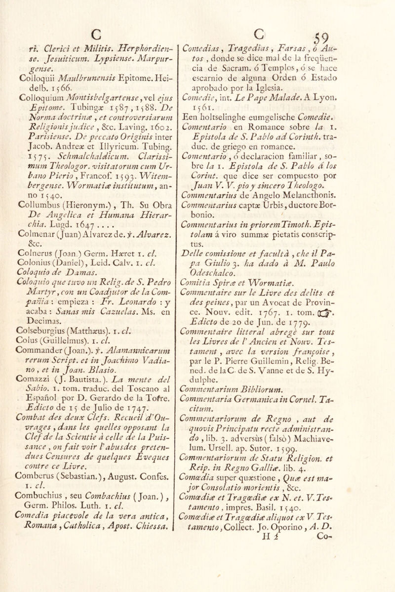 ru Clerici et Militis, Uerphordien- se. Jesuiticiim. Lypsiense, Marpur- gense. Colloquii Maiilbrunensis Epitome. Hei- delb. 1566. Colloquium Montisbelgartense ejus Epítome. Tubingx 15 8y , i 88. Idorma doctrinen , et controversiarum Rellgioiiisjudice , &c. Laving. 1602. Parisiense. De percato Originis Ínter Jacob. Andrese et Illyricum. Tubing. 1575. Schmalchaldicum. Clarissi- fnum Theologor. 'uisitatorum enm Ur- bano Pierio , Francofi 1593. Witem- bergense. Wormatiee institutum, an- uo 1540. Collumbus (Hieronym.) , Th. Su Obra De Angélica et Humana Hierar- chia. Lugd. 1647 .... Colmenar (Juan) Alvarez de. f. Aharez. &c. Colnerus (Joan.) Germ. Hasret i, el. Colonius (Daniel), Leid. Calv. i. el. Coloquio de Damas. Coloquio que tuvo im Relig.de S. Pedro Martyr, con un Coadjutor de la Com- pama : empieza : Fr. Leonardo : y acaba : Sanas mis Cazuelas. Ais. en Decimas. Colseburgius (Matthseus). \.cl. Coius (Guillelmus). i. el. Commander (Joan.), f. Alamannicarum rerum Script. ei in Joachimo Vadia- no , et in Joan. Blasio. Comazzi (J. Bautista.). mente del Sabio. I. tom. rraduc. del Toscano al Español por D. Gerardo de la Tofre. Edicto de 15 de Julio de 1747. Combat des deux Clefs. Recueil d'Ou- vrages , dans les quedes opposant la Cíef de la Scientie a cede de la Puis- sanee , onfait voir V abus des preten- dues Censures de quelques Eveques contre ce Livre. Comberus (Sebastian.), August. Confes. I. el. Combuchius , seu Comhachius (Joan.), Germ. Philos. Luth. i. el. Comedia piacevole de la vera anticay Romana , Catholica, Apost. Chiessa» Comedias , Tragedias , Farsas , 6 Au- tos , donde se dice mal de la freqüen- cia de Sacram. ó Templos, 6 se hace escarnio de alguna Orden ó Estado aprobado por la Iglesia. Comedie y int. Le P ape Malade. K Lyon, 1561. Een Iioltselinghe eumgelische Comedie, Comentario en Romance sobre la i. Epístola de S. Pablo ad Corinth. tra- duc. de griego en romance. Comentario , 6 declaración familiar , so- bre la I. Epístola de S. Pablo d los Corint. que dice ser compuesto por Juan V. V. pió y sincero 1 heologo. Commentarius de Angelo Melancthonis. Commentarius captas Urbis,ductoreBor- bonio. Commentarius inprioremTimoth.Epis-‘ tolam á viro summas pietatis conscrip- tos. Delle comissione et faculta , che il Pa- pa Giulio 3. ha dado d Al. Paulo Odeschalco. Comitia Spir¿e et Wormatice. Commentaire sur le Livre des delits et des peines y par un Avocat de Provin- ce. Nouv. edit. 1767. i. tom. Q^. Edicto de 20 de Jun. de 1779. Commentaire litteral abrevé sur tous les Livres de 1 Anden et Nouv. Tes- tament, avec la versión franfoise, par le P. Pierre Guillemin, Relig. Be- ned. de laC- de S. Vanne et de S. Hy- dulphe. Commentarium Bibliorum. Commentaria Germánica in Cornel. Ta- citum. Commentariorum de Regno , aut de quovis Principatu recte administran- do , lib. 3. adversíis (falso) Machiave- lum. Ursell. ap. Sutor. 1599. Commentar iorum de Statu Religión, et Reip. in Regno Gallire. lib. 4. Comoedia super quasstione , Quee est ma^ jor Consolatio morientis , &c. Comoedia et Tragoedice ex N. et. V. Tes* tamento , impres. Basil. 1540. Comeedia et Tragoedia aliquot ex V Tes* tamentoyQollQct. Jo. Oporino ^ A. D. H i Co-^