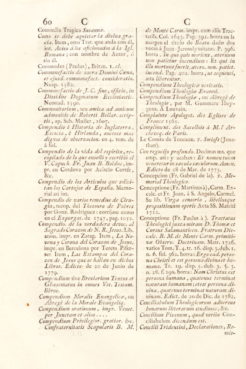 Comoedia Trágica Susannce. Como se debe aquistar la divina gra- cia. Item , otro Trat. que anda con él, int. Aviso dios aficionados día Jgl. Romana ; con nombre de Autor, d sin el. Commodus (Paulus), Britan. i. el. Commonefactio de sacra Domini Coena, et ejusd. commonefact. consideratio. Neap. 1582. Commonefactio de J. C. fine , officio, in Dissidiis IDogmatnm Ecclesiastic. Neostad. 1590. Commonitorium , scu amica ad amienm admoniíio de Roberti Bellar. scrip- tis , ap, Seb. Muller , 1Ó07. Compendio é Historia de Inglaterra , Escocia , é Hirlanda , sucesos mas dignos de observación, en 4. tom. de á íbl. Compendio de la vida del espiriiii, re- copilado de lo que enseñó y escribió el Y. Capuch. Fr. Juan B. Bolduc ^ im- pr. en Cordova por Acisclo Cortés, &c. Compendio de los Articulas que solici- tan los Cartujos de España. Memo- rial así int. Compendio de varios remedies de Ciru- gia del Thesouro de Pobres por Gonz. Rodríguez ; corríjase como en el Expurgat. de 1747 , pag. 105-2. Compendio, de la verdadera devoc. al Sagrado Corazón de N. R. Jesús. Lib. anón. impr. en Zarag. Item , La No- vena y Corona del Corazón de Jesús, impr. en Barcelona por Teresa Pifer- rer. Item , Las Estampas del Cora- zón de Jesús que se hallan en dichos Libros. Edicto de 20 de Junio de 1779- . . „ . . Compendium úyq Breviarium Textus et Qlossematon in omnes Vet. Testam. libros. Compendium Mor alis Evangelicce ^ ou Ahrege de la- Mor ale Evangeliq. Compendium orationum , impr. Venet. per Junctam et alias .... Compendium Privilegiar, gratiar. ^c. Confraternitatis Scapularis B. M. de Monte Carm. impr. cum alilsTrac- tatib. Col. 1643. Pag. 392. borra en la margen el titulo de Beato, dado dos veces á Juan Jerosolymitano. P. borra , In quo qiiis moriens , ceternum non patietur incendium : Et qui in illo mortlilisfuerit, eetern. non. patiet. incend. Pag. 402. horrti ,ut sequentiy asta liberentur. Compendium Theologicee veritatis. Compendium 1 heologice Erasmi. Compendium Pheologiee , ou Abrege de Hieologie y par Aí. Gummare Iluy- gens. A Louvain. Coniplainte Apologet. des Eglises de France 1561. Compliment. des Sacellois d M.T Ar- cheveq. de Paris. Le Comte de Tonneau. f. Swisft (Jona- than). Con regocijo profundo. Decimas ms. que emp. así: y acaban : Et nomentunm venere tur in sacula sceculorum.Amen. Edicto 28 de Mar. de 1773. Concepción (Fr. Gabriel de la), f. Me~ morial Theolojco Conceptione (Fr. Martinus a), Carm. Ex- calc. etFr. Joan, á S. Angelo, Carmel. Su lib. Virga censoria , libellusque propositionum operis Acta SS. Alatriti 1712.^ Conceptione (Fr. Paulus á ). Tractatus Fheologici juxta miram D. Lhornee et Ciirsus Salamanticen. Fratrum Dis- cale. B. M. de Monte Carm. primiti- va Observ. Foctrinam. Matr. 1726. varios Tom. T. 4.tr. 16. disp. 3.dub. i. n. 6. fol. 362. hon‘d. \ Ergo ead.perso- na Christi et est persona divina et hu- mana. Tr. 19. disp. 5.dub. 3. §. 3. n. 28. f. 190. borra: Nam Christus est persona humana , qiiatenus terminat naturam humanam; etest persona di- vina , quatenus terminat naturam di- vinam. Edict. de 20 de Dic. de 1782. Conciliabuliim Theologicoriim adversas bonarum litterarmn studiosos, &ic. Concilium Pisanum , quod veriiis Con- ciliabulum dicendum est. Concilii Tridentini ^Feclarationes ^ Re- ñí i