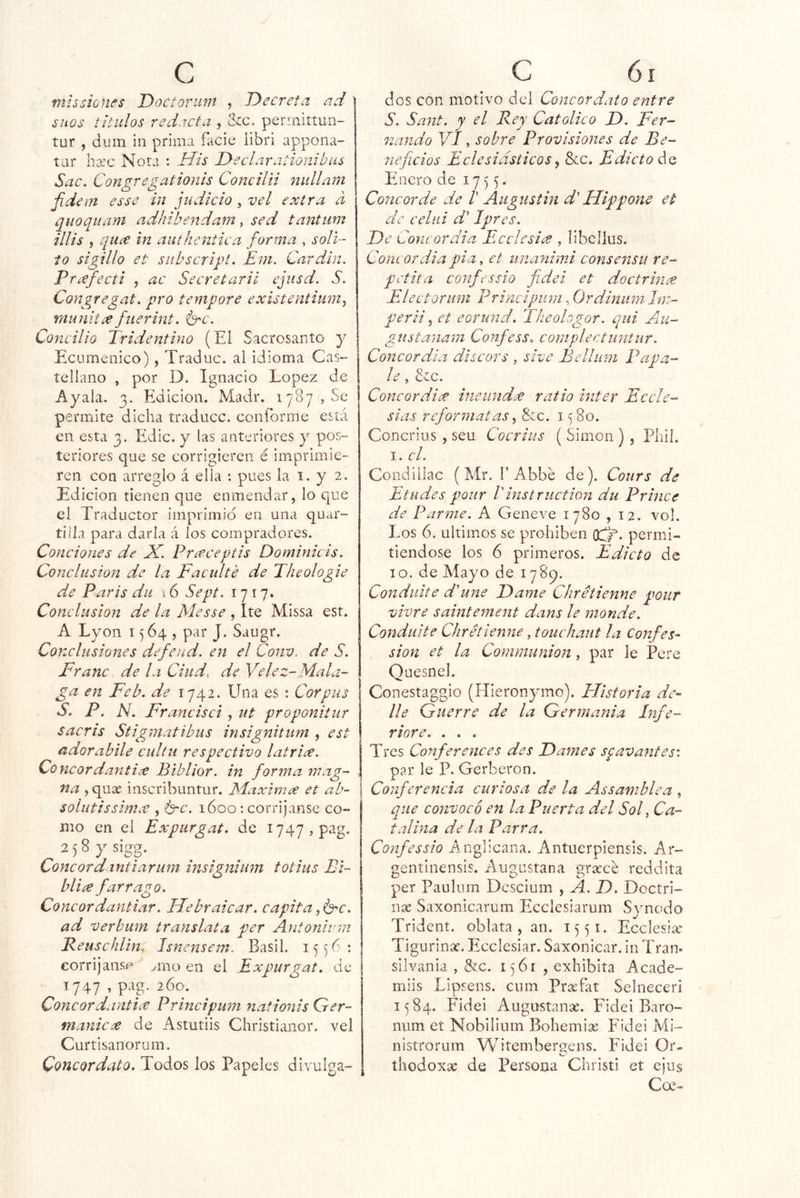 mis sienes Doctoriim , Decreta ad sitos títulos redacta , &c. perniittun- tur , diiin iii prima facie iibri appona- tar ha:c Nora : Uis Declarationibus Sac, Congregationls Concilii nullam Jidem esse in judicio, vel extra a quoquam adhibendam, sed tantum ilUs , quee in authentica forma , sóli- to si gilí o et subscrigt. Em. Car din. Prcefecti , ac Secretarii ejiisd. S. Congregat. pro tempore existentium^ munitce fuerint. é^c. Concilio Tridentino (El Sacrosanto y Ecuménico), Traduc. al idioma Cas- tellano , por D. Ignacio López de Ayala. 3. Edición. Madr. 1787,80 permite dicha traduce, conforme está en esta 3. Edic. y las anteriores y pos- teriores que se corrigieren é imprimie- ren con arreglo á ella : pues la i. y 2. Edición tienen que enmendar, lo que el Traductor imprimid en una quar- tilla para darla á los compradores. Condones de X. Preeceptis Dominicis. Conclusión de la Faculté de Theologie de París du \ 6 Sept. 1717. Conclusión de la Messe , Ite Missa est. A Lyon 1564, par J. Saugr. Conclusiones defend. en el Conv. de S. Franc de la Ciud. de Yelez-Mala- ga en Feb. de 1742. Una es : Corpus S. P. N, Francisci, ut proponitur sacris Stigviatibiis insignitum , est adorabile cullu respectivo latrice. Concordantice Biblior. in forma wag~ na , quse inscribuntur. JMaximx et ab- | solutissimíC , izrc. 1600: corríjanse co- mo en el Expúrgate de I747,pag. ajSysigg. Concordantiarum insigniiim totius Bi- bliíe fárrago. Concordantiar. Uebraicar. capita^b^c. ad verhum translata per Antonivm Reuschlin. Isnensem. Basil. 155^: corrijanse ^rno en el Expurgat. de | 1747 , pag. 260. ConcordantiíC Principum nationis Qer- tnanicce de Astutiis Christianor. vel Curtisanorum. Concordato. Todos los Papeles divulga- dos con motivo del Concordato entre S. Sant. y el Rey Católico D. Fer- nando VI, sobre Provisiones de Be- neficios Eclesiásticos ^ &c. Edicto de Enero de 1755. Concorde de ! Augustin d' Uippone et de celiii d' Jpres. De Concordia Ecelesia , libeijus. Concordia pia, et unanimi consensu re- peina confessio fidei et doctrince Electoriini Principum, Ordinum hn- perii ^ et eorund. Theohgor. qui Au- gustanam Confess. complectuntur. Concordia discors , sive Bellum Pápa- le , &c. Concordice ineund^ ratio ínter Eccle- sias refórmalas Síc. 1580. Concrius , seu Cocrius ( Simón ) , Pliií. I. el. Condillac (Mr. f Abbe de). Cours de Etudes pour Vinstruction du Prince de Parme. A Geneve 1780 , 12. vol. Los 6. últimos se prohíben oc^. permi- tiéndose los 6 primeros. Edicto de 10. de Mayo de 1789. Condulte d'une Dame Chretienne pour vivre saintement dans le monde. Conduite Chretienne, touchaut la Confes- sion et la Communion, par le Tere Quesnel. Conestaggio (Hieronymo). Historia de- lie Guerre de la Germania Infe- riore. . . , Tres Conferences des Dames spavantes-. par le P. Gerberon. Conferencia curiosa de la Assamblea , que convoco en la Puerta del Sol y Ca- talina de la Parra. Confe ssio Anglicana. Antuerpiensis. Ar- geníiiiensis. Augustana gracce reddita per Pauhim Descium , A, D. Doctri- nas Saxonicarum Ecelesiarum Synodo Trident. oblata, an. 1551. Ecclesia* Tigurinx. Ecelesiar. Saxonicar. in Tran« silvania , &c. 1561 , exhibita Acade- miis Lipsens. enm Prafat Selneceri 1584. Fidei Augustanae. Fidei Baro- num et Nobilium Bohemia Fidei Mi- nistrorum VV^itemberuens. Fidei Or- CP thodoxa de Persona Christi et ejus