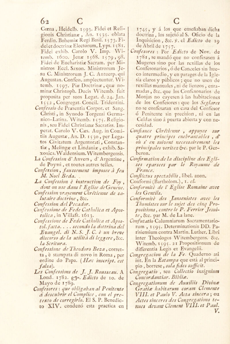 Cocna , Heídelb. 1593- Fidel et Rcli- gionis Christianse , An. 1535* oblata Ferdin. Bohemise Regi Basil. 15 73. bi- dé! et doctrina: Electorum, Lyps. 1^81. Fidei exhib. Carolo V. Imp. Wi- tenib. 1600. Jense 1568. 1579,98. Fidei de Eucharistias Sacram. per Mi- nistros EccI. Saxon. Ministrorum Je- SLi C. Ministrorum J. C. Antuerp. qui Augustan. Confess. amplectuntur. Wi- temb. 1597. Pise Doctrina: , qux no- minx Christoph. Ducis Witemb. fuit proposita per suos Legat. d. 24. Jan. 1552, Congregar. Concil. Tridentini. Confessio de Prxsentia Corpor. et Sang. Christi , in Synodo Torgensi Germa- nlco-Latina. Witemb. 15 7 5. Religio- nis , seu Fidei Christianx Sacratiss. Im- perat. Carolo V* Cxs. Aug. in Comi- tiis Augustx, An. D. 1530, per Lega- tos Civicatum Argentorati , Constan- tix , Melingx et Lindanix , exhib. Sa- xonica. W aldensium. Witembergensis. La Confession d’ Anvers , d’ Argentino , de Poyssi, et toutes autres telles. Confession , faiissemeyit imposee a feu M, Noel Be da, . La Confession e instruction de Foy , dont on use dans l' Eglise deGeneve. Confession vrayement Chrétienne de sa- luíaire doctrine , &c. Confession del Pecador. Confessione de Fe de Catholica et Apos- tólica , in Villafr. 1613. Confessione de Fe de Catholica et Após- tol, fatta. . . . secondo la dottrina del Evangel. di N. S. J. C. e un breve discorso de la utilitadi leggere la Scritura. Confessione de Theodoro Beza , corret- ta , e stampata di novo in Roma , per ordine do Papa. [Heec inscript. est falsa). Les Confessions de J. J. Rousseau. A Lond. 1782. ^.Edicto de lo. de Mayo de 1789. Confesores : que obligaban al Penitente d descubrir el Cómplice , con el pre- texto de corregirlo. El S. P. Benedic- to XIV. condeno esta practica en 1745, y á los que enseñaban dicha doctrina , los sujetó al S. Oficio de la Inquisición , &;c. f. el Edicto de 19 de Abril de 1757. Confesores : Por Edicto de Nov. de 1781, se mandó que no confesasen á Mugeres sino por las rexillas de los Confesonarios, ó de Canceles sin hue- co intermedio, y en parages de la Igle- sia claros y públicos ; que no usen de rexillas manuales, ni de lienzos, enra- madas , &c. que los Confesonarios de Monjas no cayesen á las habitaciones de los Confesores: que los Seglares no se confesaran en casa del Confesor ó Penitente sin precisión , ni en las Celdas sino á puerta abierta y con ne- cesidad. Confiance Chrétienne , appuyee sur quatre principes ene br anta bles , d* ou s' en suivent necessairement les principales veritez<b^c. par le P. Ger- beron. Confirmation de la discipline des Egli- ses eparsees par le Royanme de France. Conjiietus spectabilis, libel. anón. Conformi (Bartholom.), i. el. Conformité de /’ Eglise Romaine avec les Gentils. Conformité des Jansenistes avec les Thomistes sur le sujet des cinq Pro- positions, contre le P. Ferrier Jesui- te y &:c. par M. de La lañe. Confutatio Calumniarum Sacramentario- rum , 1595. Determinationis DD. Pa- risiensium contra Martin. Luther. Libri ínter Theologos W^itembergens. &c. Witemb. 1^95.21 Propositionum de diíferentia Legis et Evangelii. Congregación de la Fe, Quaderno así int. En la Estampa que está al princi- pio , bórrese , sola fides sujfi.cit. Congregatio , seu Collectio insignium Concordantiar. Biblice. Congregationum de Auxiliis Fivince Gratice habitarum coram Clemente VIH. et Paulo V. Acta sincera ; ou Actes sinceres des Congregations te-‘ núes devant Clement VIH* et Paul. V.