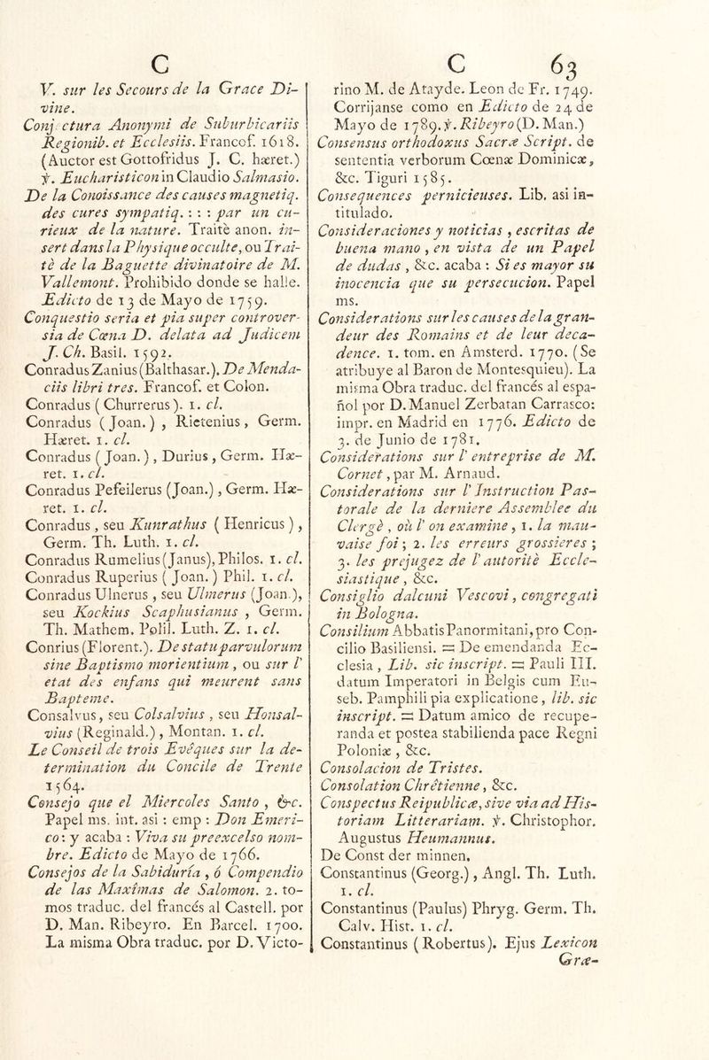 V. sur ¡es Secours de la Grace Di- vine. Conj ctura Anonymi de Suhurhicariis Regionib. et Ecclesiis. Francof. 1618. (Auctor est Gottofridus J. C. haeret.) f. EucharisticonmOXdiuáxo Salmasio. De la Conoissance des causes magnetiq. des cures sy7nq)atiq.: : : yar un cu- rieux de la nature. Traite anón, in- serí dans la Physiqueocculte, o\x Trai- te de la Baguette divinatoire de M. Vallemoní. Prohibido donde se halie. Edicto de 13 de Mayo de 1759. Conque stio seria et yia su per controver- sia de Coena D. delata ad Judicein J. Ch. Basil. 1592. Conradus Zanius (Balthasar.), De Menda- ciis libri tres. Francof. et Colon. Conradus ( Churrerus). i. el. Conradus (Joan.) , Rictenius, Germ. Haeret. i. el. Conradus ( Joan.), Durius , Germ. Ilse- ret. 1. el. Conradus PefeiJerus (Joan.), Germ. Idx- ret. I. el. Conradus, seu Kunrathus ( Henricus), Germ. Th. Luth. i. el. Conradus Rumelius(Janus),Philos. i. el. Conradus Ruperius ( Joan.) Phil. i. el. Conradus Ulnerus, seu Ulmerus (Joan.), seu Kockius Scaphusianiis , Germ. Th. Mathem. Polil. Luth. Z. i. el. Conrius (Florent.). Destatuparvulorum sine Baptismo morientlum , ou sur V etat des enfans qui meurent sans B apierne. Consalvus, seu Colsalvius , seu Honsal- vius (Reginald.) , Montan, i. el. Le Conseil de trois Eveques sur la de-' termination du Concile de Trente 1564. Consejo que el Miércoles Santo , b^c. Papel ms. int. asi ; emp : Don Emeri- co: y acaba : Viva su preexcelso nom- bre. Edicto de Mayo de 1766. Consejos de la Sabiduría , 6 Compendio de las Máximas de Salomón. 2. to- mos traduc. del francés al Castell. por D. Man. Ribeyro. En Barcel. 1700. La misma Obra traduc. por D. Victo- riño Ai. de Atayde. León de Fr. 1749. Corríjanse como en de 24 de Mayo de . Ribeyro Consensus orthodoxus Sacrce Script. de sententia verborum Coense Dominicas, &c. Tiguri 1585. Consequences pernicieuses. Lib. asi in- titulado. Consideraciones y noticias , escritas de buena mano , en vista de un Papel de dudas , &c. acaba ; Si es mayor su inocencia que su persecución. Papel ms. Considerations suri es causes de la gran-- deur des Romains et de leur de ca- denee. I. tom. en Amsterd. 1770. (Se atribuye al Barón de Montesquieu). La misma Obra traduc. del francés al espa- ñol por D. Manuel Zerbatan Carrasco: impr. en Madrid en 1776. Edicto de 3. de Junio de 1781, Considerations sur V entreprise de M. Cornet, par M. Arnaud. Considerations sur V Jnstruction Pas- tor ale de la derniere Assemblee dii Clergé , oü /’ on examine yi. la mau- vaise foi\ 2. les erreiirs grossieres ; 3. les prejugez de bautorite Ecele- siastique, &c. Consiglio dalcuni Vescovi, congregati in Bologna. Consiliiim AbbatIsPanormitani,pro Con- cilio Basillensi. ^ De emendanda Ec- clesia , Lib. sic inscript. Pauli III. datum Imperatori in Belgis cum Fu- seb. Pamphili pía explicatione, lib. sic inscript. Datum amieo de recupe- randa et postea stabilienda pace Regni Polonias, &c. Consolación de Tristes. ConsolationChretienne y &c. ConspectusReipubliccey sive via adHis^ toriam Litterariam. f. Christophor. Augustus Heumannus. De Const der minnen. Constantinus (Georg.), Angl. Th. Luth. I. el. Constantinus (Paulus) Phryg. Germ. Th. Calv. Hist. 1. el. Constantinus (Robertus). EJus Lexicón Grx-