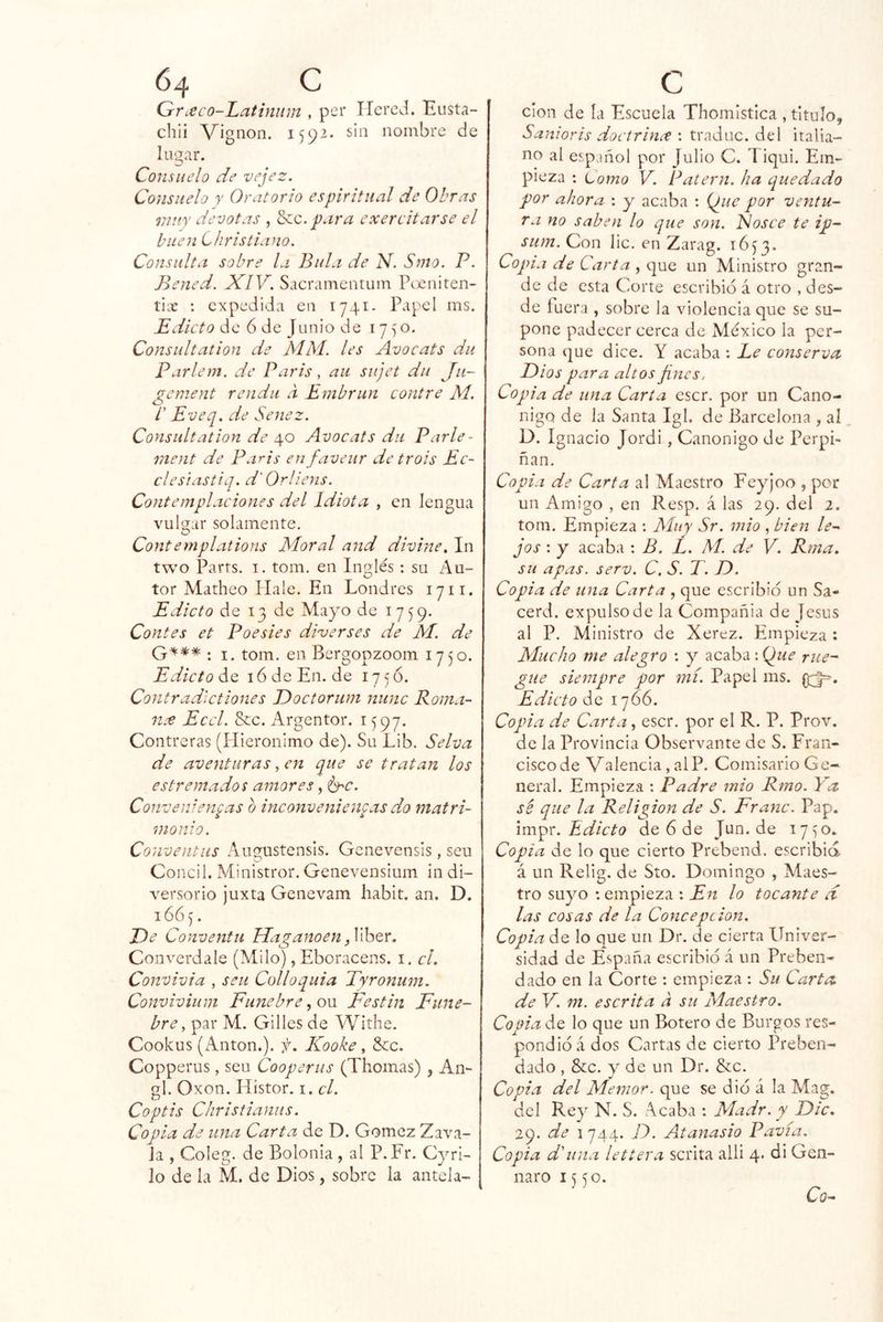 Grieco-Latiniim , peí* ITcrcd. Eiista- chli Vignon. 1592- sin nombre de lugar. Consuelo de vejez. Consuelo r Oratorio espiritual de Obras muy devotas , para exercitarse el buen Christiano. Consulta sobre la Bula de N. Smo. P. Bened. XIV. Sacramentum Pceniten- tioe : expedida en 1741- Papel ms. Pdicto de 6 de Junio de 1750. Consultation de MM. les Avocáis du Parlem. de Paris, au sujet du Jti- genient renda a Embrun contre M. t Eveq. de Senez. Consultation de 40 Avocáis du Parle- raent de Pa^is enfaveur de trois Ec- clesiastiq. d' Orliens. Contemplaciones del Idiota , en lengua vulgar solamente. Conternplations Moral and divine. In two Parts. I. tom. en Inglés : su Au- tor Matheo Hale. En Londres 17ii. Edicto de 13 de Mayo de 1759. Contes et Poesies diverses de JVI. de : I. tom. en Bergopzoom 1750. Edicto i6deEn.de 175Ó. Contradlctiones Doctorum mine Roma- nce Eccl. &c. Argentor. 1597. Contreras (Plieronimo de). Su Lib. Selva de aventuras, en que se tratan los es tremados amores, Conve ¡lientas o inconvenicn^as do matri- monio. Conventiis Augustensis. Gcnevensis, seu Concil. Ministror. Genevensium in di- versorio juxta Genevam habit. an. D. 16Ó5. JOe Conventu Maganoen Converdale (Milo), Eboracens. i. el. Convivía , seu Colloquia Tyronum. Conviviiim Fúnebre .¡ow Festín Fúne- bre ^ par M. Gilíes de Withe. Cookus (xAnton.). f. Kooke, &c. Copperus, seu Cooperus (Thomas) , An- gl. Oxon. Histor. i. el. Coptis Christianiis. Copia de una Carta de D. Gómez Zava- Ja , Coleg. de Bolonia , al P. Fr. Cyri- lo de la M. de Dios, sobre la antela- clon de ía Escuela Thomistica , titulo, Sanioris doctrinct : traduc. del italia- no al es,pjñol por Julio C. 1 iqui. Em- pieza : Lomo V. Patern. ha quedado por ahora : y acaba ; {¿ue por ventu- ra no saben lo que son. Fosee te ip- sum. Con lie. en Zarag. 1653. Copia de Carta , que un Ministro gran- de de esta Corte escribió á otro , des- de íuera , sobre la violencia que se su- pone padecer cerca de México la per- sona que dice. Y acaba ; Ee conserva Dios para altos fines, Copia de una Carta escr. por un Canó- nigo de la Santa Igl. de Barcelona , al D. I guació Jordi, Canónigo de Perpi- ñan. Copia de Carta al Maestro Feyjoo , por un Amigo , en Resp. á las 29. del 2. tom. Empieza : Muy Sr. mió , bien le- jos : y acaba : B. L. M. de V. Rma. su apas. serv. C, S. T. D. Copia de una Carta , que escribió un Sa- cerd. expulso de la Compañía de Jesús al P. Ministro de Xerez. Empieza: Mucho me alegro : y acaba: (fue rué- gue siempre por mí. Papel ms. Edicto de 1766. Copia de Carta, escr. por el R. P. Prov. de la Provincia Observante de S. Fran- cisco de Valencia, alP. Comisario Ge- neral. Empieza : Padre mió Rmo. Ya sé que la Religión de S. Franc. Pap. impr. de 6 de Jun.de 1710. Copia de lo que cierto Prebend. escribid á un Relig. de Sto. Domingo , Maes- tro suyo : empieza : En lo tocante d las cosas de la Concepción. Copia de lo que un Dr. de cierta Univer- sidad de España escribió á un Preben- dado en la Corte : empieza : Su Carta de V. m. escrita a su Maestro. Copia de lo que un Botero de Burgos res- pondió á dos Cartas de cierto Preben- dado , &c. V de un Dr. &c. Copia del Mentor, que se dió á la Mag. del Re} N. S. Acaba : Madr. y Dic, 29. de 1744. D. Atanasio Pavía. Copia di una lettera scrita alli 4. di Gen- naro i s ^o. Cq-