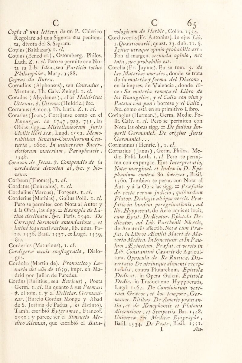Copia d' una lettera da un P. Chierico Regolare ad una Signora siia peniten- ta, divota del S. Sagram. Copius (Balthasar). i. cU Copius (Benedict.) , Ostomberg. Philos. Luth. Z. I. el. Petóse permite con No- ta su Lib Idea.,SQ\x Paríitio totius Fhilosophice , Marp. 1588. Copras d.i Burra. Corradius (Alphonsus), seu Conradiis ^ Mantuan. rh. Calv. Zuingl. i. el. Corailüs (Abydenus), alias Hiildrieus Uttenus, f. Ut te mis {Yinlánc.) Sic. Corranus (Antón.). Th. Luth. Z. i. el. Corasius (Joan.). Corrijanse como en el Expurgat. de i747,pag. 7 51, las Obras NLiscellaneorum Jurís Civilís libri sex, Lugd. 1552. Memo^ rabilium Senatiis-Consultoriim Cen- turia , lóco. Jn universam Saeer- dotioriim materiam , Faraphrasis , 1548. Corazón de Jesús, f. Compendio de la verdadera devoeion al ^ / Ido- vena. Corbeau (Thomas), i. el. Cordatus (Conradus), i. el. Cordelius (Marcus), Torgens. i. el. Corderius (Mathias) , Gallus Polil. i. el. Pero se permiten con Nota ai A^utor y á la Obra, las sigg. = Exempla de La- tino deelinatu . i^e. Paris. 1540. De Corrupti Sermonis emendatione , et latiné loquendi ratione J\h. unus. Pa- ris. 15 36. Basil. 15 37 , et Lugd. 15 39, &c. Gorderius (Maturinus), i. el. Cordigerce navis conjlagratio , Dialo- gus. Córdoba (Martin de). Pronostieoy Lu- nario del año de 1659 , drid por Julián de Paredes. Cordus (Euritius, seu Euricus) , Poeta Gerrn. i. el. En quanto á sus Poemas', f. el tom, I. y 2. DAieiar. idermani- (Eurcio Cordes Monge y Aibad de S. Justina de Padua , es distinto). Tamb. escribió Epigramas , Francof. 1^50: y parece ser el Simeusio Me- dieo Alemán, que escribió el Bata- vologieum de Herhls , Colon. 1534. Corduvensis (Fr. Antonius). In ejus Lib. i.Quíestionarii2 3.dub. ii. §. Jgitur atraque opinio probabilis est: Pon al margen, secunda opinio , nec futa, nee probabilis est. Corelia (Fr. Jayme). En su tom. 3. de las Materias morales, donde se trata de la materia y forma del Diaeono , en la impres. de Valencia , donde di- ce : Su materia remota el Libro de los Evangelios el Cáliz con vino y Patena con pan : bórrese y el Cáliz , &c. como está en su primitivo Libro. Coringius (Hermán.), Germ. Medie. Po- lit. Calv. I. el. Pero se permiten con Nota las obras sigg. = De finibus Im- perii Grermanici. De origine Juris Germanici . . . Cormannus (Henric.), i. r/. Cornarius (Janus) , Germ. Philos. Me- die. Polil. Luth. I. el. Pero se permi- ten con expurgac. Ejus Interpretatio^ Notíf marginal, et Index in D. Epi- phanium contra 80 htxreses , Basil. 1560. También se perm. con Nota al Aut. y á la Obra las sigg. Prcefatio de recto reriim judicio , quibusdam Platón. Dialo gis ab ipso ver sis. Prce- fatio in laudeni peregrinationis , ad lib. Hyppocrat.¿.ti Aere aquiset locis, cum Epist. Dedicator. Epistola De- dicator. ad Lib. Parthenii Nicesis, de Amatoriis affectib. cum Pne- fat. in Libros /Emilii Muer i de Aía- teria Medica. Jn Syncstum\ etin Pau- lum yEghietam. Prícfat. et versio in Lib. Constantini Ccesaris de Agricul- tura. Opuscula de Re Rustica. Dis- ser tatio De utriusque alimenti recep- taculis , contra Plutarchum. Epístola Dedicat. in Opera Galeni. Epístola Dedic. in Traductione Píyppocratis, Lugd, 1^62. De Conviviorum vete- riim Greccor, et hoc tempore , Ger- manor. Ritibus. De Amoris prcestan- tia , et de Xenophontis et l^latonis dissensione , et Symposiis Bas. 1548. Univer s ce rei Medie ce Epigraphe , Basil. 1534. De Peste , Basil. i) > i. I An^