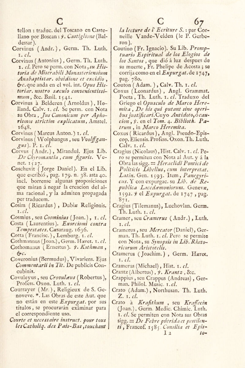 telloii: traduc. del Toscano en Caste- llano por Boscan: if. Castiglione (Bal- dessar). Corvinus (Andr.), Germ. Th. Ludí. I. cL Corvinus (Antonius), Germ. Th. Luth. I. el. Pero se perm. con Nota, su His- toria de Miserabili Monasteríensium Anabaptistar. obsidione et excidio , 6“^. que anda en el vol. int. Opus His- toriar. nostro sáculo convenientissi- mum, &c. Basil. 1541. Corvinus a Belderen ( Arnoldus), Ho- lland. Calv. i. el. Se perm, con Nota su Obra , Jus Canonicum per Apho- rismos strictim explicatumt Amstel. 1648. Corvinas (Marcus Antón.) i. el. Corvinus (Wolphangus, seu Vvolffgan- gas). P. I. el. Corvus (Andr.), Mirandul. Ejus Lib. He Chyromantia , cum Jiguris. Ve- net. 1527. Coschuvit (Jorge Daniel). En el Lib. que escribid , pag. 179. n. 38. asta 40. incl. bórrense algunas proposiciones que miran á negar la creación del al- ma racional, y la admiten propagada per traducem. Cosim (Ricardas) , Dubise Religionis. i.cl. Cosmius, seu Cosminius (Joan.), 1. el. Costa (Laurentius). Exorcismi contra Tempestates. Csesaraug. 1636. Cotta ( Francisc.), Lemburg. i. el. Cothmannus (Joan.), Germ. Hxret. i. el. Cothomanus (Ernestus ). f. Kotliman , ^c. Coveronius (Bermudus), Vivariens. Ejus Commentarii in Tit. De publicis Coi> cubinis. Covuleyus, seu CrovuHus (Roberías), Profess. Oxon. Luth. i. el. Courrayer (Mr.), Religieux de S. Ge- noveve. *. Las Obras de este Aut. que no están en este Expurgat. por sus títulos, se procurarán examinar para el correspondiente uso. Courte et neeessaire instruct. pour tous lesCatholiq. des Fais-Bas^touehant la lee ture de V Ecriture S. : par Cor- neille Vande-Velden (le P. Gerbe- ron). Coutino (Fr. Ignacio). Su Lib. Promp^ tuario Espiritual de los Elogios de los Santos , que dio á luz después de su muerte , Fr. Phelipe de Acosta ; se corrija como en GlExpurgat.áQ I747> pag. 780. Couton ( Adam. ), Calv. Th. i. el. Coxus (Leonardus) , Angl. Grammaí. Poeta , Th. Luth. i. el. Traduxo del Griego el Opúsculo de Marco Here^ mita , He his qui putant sine operi^ bus jiistificari. Cuyo Antidoto.^ 6 cau- ción , f. en el Tom. 4. Biblioth. Pa- trum , in Marco Heremita. Coxus ( Ricardus), Angl. Pseudo-Epis^ cop.Eliensis. Profess. Oxon.Th, Luth. Calv. I. el. Cragius (Nicolaus) ,Hist. Calv. i. el. Pe- ro se permiten con Nota al Aut. y á la Obralas sigg. Heraclidi Ponticide Politkis Libellus, cum interpretat. Latin. Gen. 1593. Item, Panegyri-^ cus. Y con expurgac. su Lib. de Re- pública Lacedeemoniorum. Genevsc, 1592. i el E.xpurgat. de 1747 , pag. 871. Cragius (Tllemanus), Luchovlan. Germ. Th. Luth. I. el. Cramer, seu Cramerus ( Andr.), Luth. I. el. Cramerus , seu Mercator (Daniel), Ger- mán. Th. Luth. I. el. Pero se permite con Nota, su Synopsis in Lib. Rheto- ricorum Aristotelis. Cramerus (Joachim.) , Germ. Hseret. i. el. Cramerus (Michael), Hist. i. el. Crantz (iáibertus) , f. Krantz , &c. Crappius, seu Crappus (Andreas) , Ger- mán. Philol. Music. \ .cl. Grato (Adam.), Northusan. Th. Luth. iZ. Tí. el. Crato á Krajithum , seu Kraffecin (Joan.), Germ. Medie. Chimic. Luth. I. el. Se permiten con Nota sus Obras sigg. z:: He Pebre pútrida et pestilen- ti, Francof. 1585. Consilta et Epis*