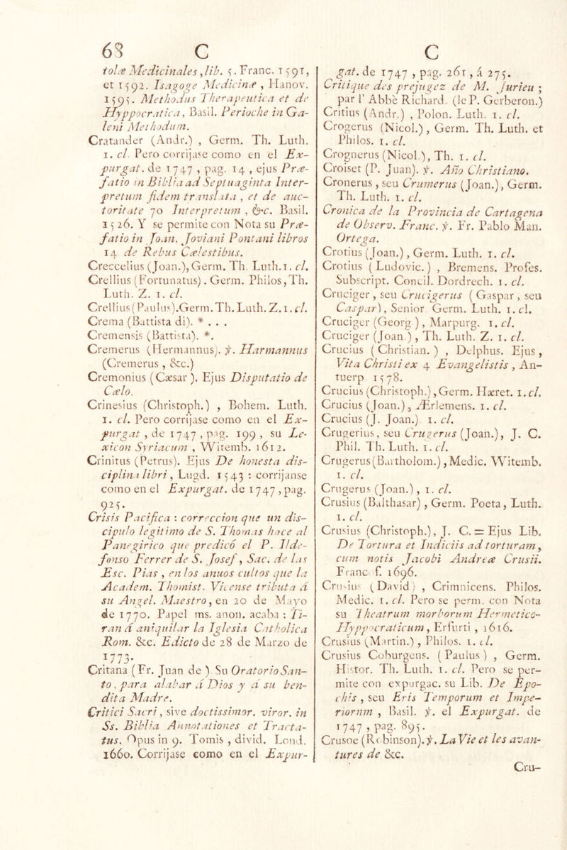 63 C ioL'e Medicinales, lih. . Franc. t 9 t , ct 1^92. Isagoge Medicincf , JLinov. l)9v Methodiis Therapeutica et de Jdyppocratiea, Basll. Perioclie in Ga- leni Methodiim. Cratander (Andr.) , Germ. Th. Luth. I. el Pero c<^rri¡ase como en el Ex- piirgat. de 174-7 , pag. 14 , ejes PtíC- fatio in Biblia ad Sepiiiaginta Inter- pretmn fidem translata , et de aiic- toritate 70 Interpretnm , Basil. I) 26. Y se permite con Nota su Prce- fatio in Joan, Joviani Poncani libros 14 Re bus Ccelestibus. Creccelius (Joan.), Germ. Th. Luth.T. el, Crellius (Fortiinatus). Genn. Philos,Th. Luth. Z. I. el. Crellius (Pauhi').Germ. Th. Luth. Z. i. el. Crema (Battista di). * . . . Cremensis (Battista). Cremerus (Hermannus). f. Harmannus (Cremerus , &c.) Cremonius (Cíesai*). Ejus Disputatio de Calo. Crinesius (Christoph.) , Bohem. Luth. I. cL Pero corríjase como cu el Ex- piirgat , de 1747 , pag. 199 , su Le- xicón Syriaeuni , Witemb. 1612. Crinitus (Petrus). Ejus De honesta dis- ciplin I libri Lugd. 1543 : corrijanse como en el Expurgat. de 1747 )pag. 92G Crisis Pacifica ; corrección que un d'is- cipulo legitimo de S. Thomas hace al Panegírico que predicó el P. Ilde- fonso Ferrer de S. Josej , Sac. de lac E se. Pías , en los anuos cultos que la A cadem. Ihomist. Fícense tributa d su Alltel. Maestro, CTi 20 de Mayo de 1770. Papel ms. anón, acaba : Ti- ran d aniquilar la Iglesia Cathollca Rom. Stc. Edicto de 28 de Marzo de 1773- Critana (Fr. Juan de ) Su Oratorio San- to , para alabar d Dios y d su ben- dita Madre. Critici Sacri, sive doctisslmor. virar, in Ss. Biblia Anmtaliones et Trarta- tus. ^pus in 9. Tomis , divid. Lond, 1660. Corríjase como en el Expur- C gaL^o 1747 , pag. 2íSt , á 27^. Critique des prejugez de M. Jurieu ; par r Abbe Richard. (leP. Gerberon.) Critius (Andr.) , Polon. Luth. i. el. Crogerus (Nicol.) , Germ. Th. Luth. et Pililos. I. el. Crognerus (Nicol.), Th. i. d. Croiset (P. Juan), f. Año Christiano, Cronerus, sen Crunierus (Joan.), Germ. Th. Luth. I. el. Crónica de la Provincia de Cartagena de Observ. Franc. f. Er. Pablo Man. Ortega. Crotius (Joan.), Germ. Luth. i. el, Crotius (Ludovic.) , Bremens. Profes. Subscript. Concil- Dordrcch. 1. el. Cruciger , seu Lrueigerus ( Gaspar , seu Caspar), Sénior Germ. Luth. i.cd. Cruciger (Georg ), Marpurg. i. el. Cruciger (Joan ), Th. Luth. Z. i. el. Crucius ( Christian. ) , Delphus. Ejus , Vita Chrisii ex 4 Evangelistis , An- tuerp 1578. Crucius (Christoph.),Germ. IT^ret. i.cl. Crucius (Joan.) ^ zTrlemens. i. el. Crucius (J. Joan.) i. el. Crugeriüs, seu Crugerus Jom.), J. C. Phil. Th. Luth. I. el. Crugerus(Bartholom.), Medie. Witemb. I. el. Cmgerus (Joan.), \. el. Crusius (Balthasar), Germ. Poeta, Luth. I. el. Crusius (Christoph.), J. C. zrEjus Lib. De lortura et Indieiis ad torturam y eum nolis Jaeobi Andrcce Crusii, FranC' f. 1696. Crmiu (David; , Crimnicens. Pbilos. Aíedic. I. el. Pero se perm. con Nota su Iheatrum morborum HermeticO’^ llyppocraticum^ Erfurti , 1616. Crusius (Martin.) , Phiíos. i. d. Crusius Coburgens. (Paulus) , Germ. Histor. Th. Luth. i. el. Pero se per- mite con eypurgac. su Lib. De Epo- ehis , seu Eris Temporum et Impe- riornm , Basil. f. el Expurgat. de 1747 , pag. 895. Crusoe (Robinson). La Fie et les avan- tures de bcc. Cru-