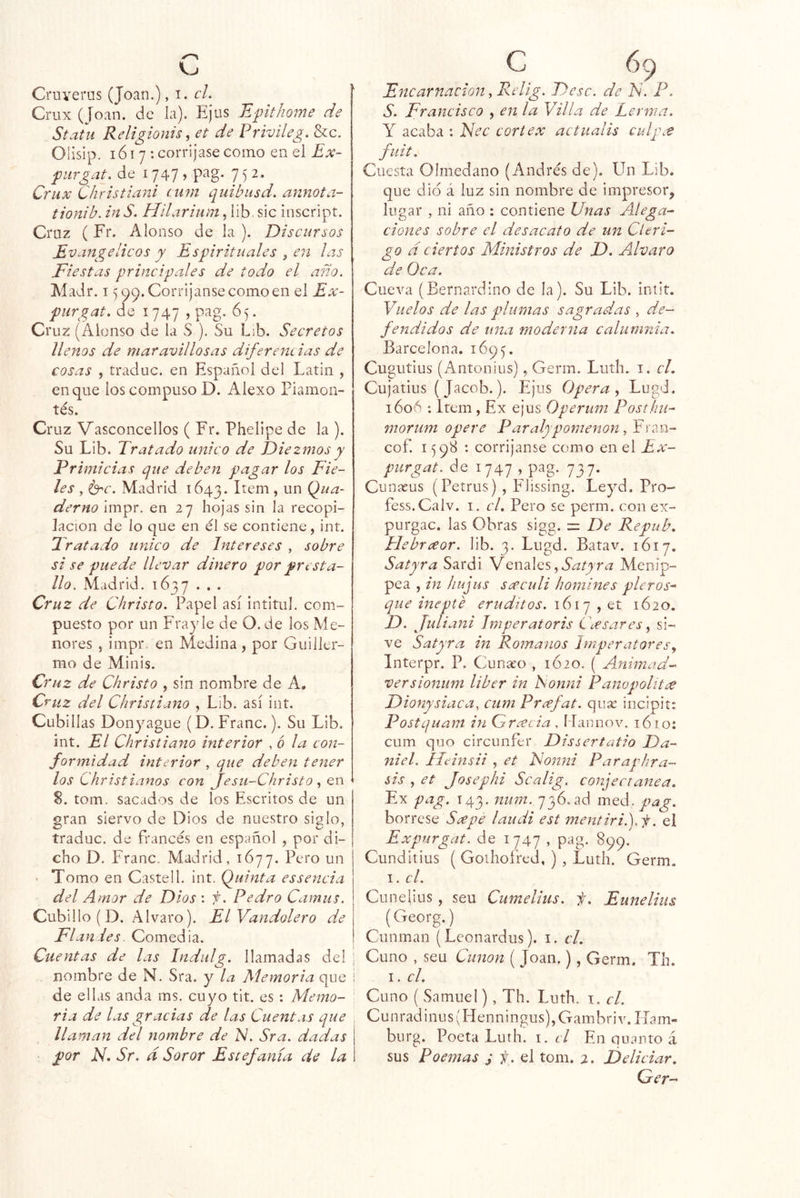 Cruverns (Joan.), i. el. Criix (Joan, de la). Ejus Epthome de Statii Religionis, et de Privileg. &c. Olisip. lói 7 : corríjase como en el Ex- fiirgat. de 1747 , pag. 7 5 2. Ctux Christiani ciim quibusd. annota- tionib. inS. Hllarium, lib. sic inscript. Cruz (Fr. Alonso de la ). Discursos Evangélicos y Espirituales ¡ en las Fiestas principales de todo el año. Madr. 15 99. Corríjanse como en el Ex- piirgat. de 1747 , pag. 65. Cruz (Alonso de la S ). Su L¡b. Secretos llenos de maravillosas diferencias de cosas , traduc. en Español del Latín , en que los compuso D. Alexo Fiamon-’ tés. Cruz Vasconcellos ( Fr. Phelipe de la ). Su Líb. Tratado único de Diezmos y Primicias que deben pagar los Fie- les , Madrid 1643. Qua- derno impr. en 27 hojas sin la recopi- lación de lo que en él se contiene, int. Tratado único de Intereses , sobre si se puede llevar dinero por presta- lio. Madrid. 1637 .. . Cruz de Christo. Papel así intitul. com- puesto por un Fray le de O. de los Me- nores 5 impr en Medina , por Guiller- mo de Minis. Cruz de Christo , sin nombre de A. C'i'iiz del Christiano , Lib. así int. Cubillas Donyague (D. Franc.). Su Lib. int. El Christiano interior , ó la con- formidad interior , que deben tener los Christianos con jesu-Christo en S. tom. sacados de los Escritos de un gran siervo de Dios de nuestro siglo, traduc. de francés en español , por di- cho D. Franc. Madrid, 1677. un • Tomo en Castell. int. (Quinta es senda del Amor de Dios : f. Pedro Camus. Cubillo (D. Alvaro). ElVandolero de Flan-les. Comedia. Cuentas de las Indulg. llamadas del nombre de N. Sra. y la Memoria que de ellas anda ms. cuyo tit. es : Memo- ria de las gracias de las Cuentas que llaman del nombre de N. Sra. dadas por N. Sr. d Soror Estefanía de la C 69 Encarnación .Relig. Dése, de N. P. S. Francisco , en la Y illa de Lerma. Y acaba : Nec cortex actiialis culp.t fuit. Cuesta Olmedano (Andrés de). Un Lib. que dio á luz sin nombre de impresor, lugar , ni año : contiene Unas Alega- ciones sobre el desacato de un Cléri- go a ciertos Ministros de D. Alvaro de Oca. Cueva (Bernardino de la). Su Lib. intit. Vuelos de las plumas sagradlas , de- fendidos de una moderna calumnia. Barcelona. 1695. Cugutius (Antonius), Germ. Luth. i. el. Cujatius (Jacob.). Ejus Opera., Lugd. 1606 : Item , Ex ejus Operum Posthu- morum opere P aralyp orne non cof. 159S : corríjanse como en el Ex- purgat. de 1747 , pag. 737. Cunacus (Petrus) , Flissing. Le^^d, Pro- fess.Calv. i. el. Pero se perm. con ex- purgac. las Obras sigg. = De Repub, Flebraor. lib. 3. Lugd. Batav. 1617. Satyra Sardi Venales ¿2 Menip- pea , in ¡lujus s ce culi homínes pie ros-' que inepté eruditos. 161c:t. 1620. D. Juliani Jmperatoris Uesares, si- ve Satyra in Rotnanos hnperatores^ Interpr. P. Cunaeo , 1Ó20. ( Animad- versionum liber in ISonni Panopolitce Dionysiaca, cum Prafat. quse incipit: Postquam in Grcecia , ÍTaimov. 16 no: cum quo circunfer Dissertafio Da- niel. Ilídnsii , et Nonni Paraphra- sis , et Josephi Scalig. conjecíanea. Ex pag, 143. num. 736. ad med. pag. bórrese S^epe laudi est mentiri.).f. el Expurgat. de 1747 , pag. 899. Cundirius ( Goihoíred, ) , Luth. Germ. I. el. Cunelius , seu Cumelius. f. Eunelius (Georg.) Cunman (Lconardus). i. el. Cuno , seu Cunon ( Joan.), Germ. Th. I. el. Cuno ( Samuel), Th. Luth. t. el. C u n r a d i n u s (H e n n i n g u s), G a m b r i \ ^ H a m - burg. Poeta Luth. i. d En quanto á sus Poemas j f. el tom. 2. JDeliciar. Ger-