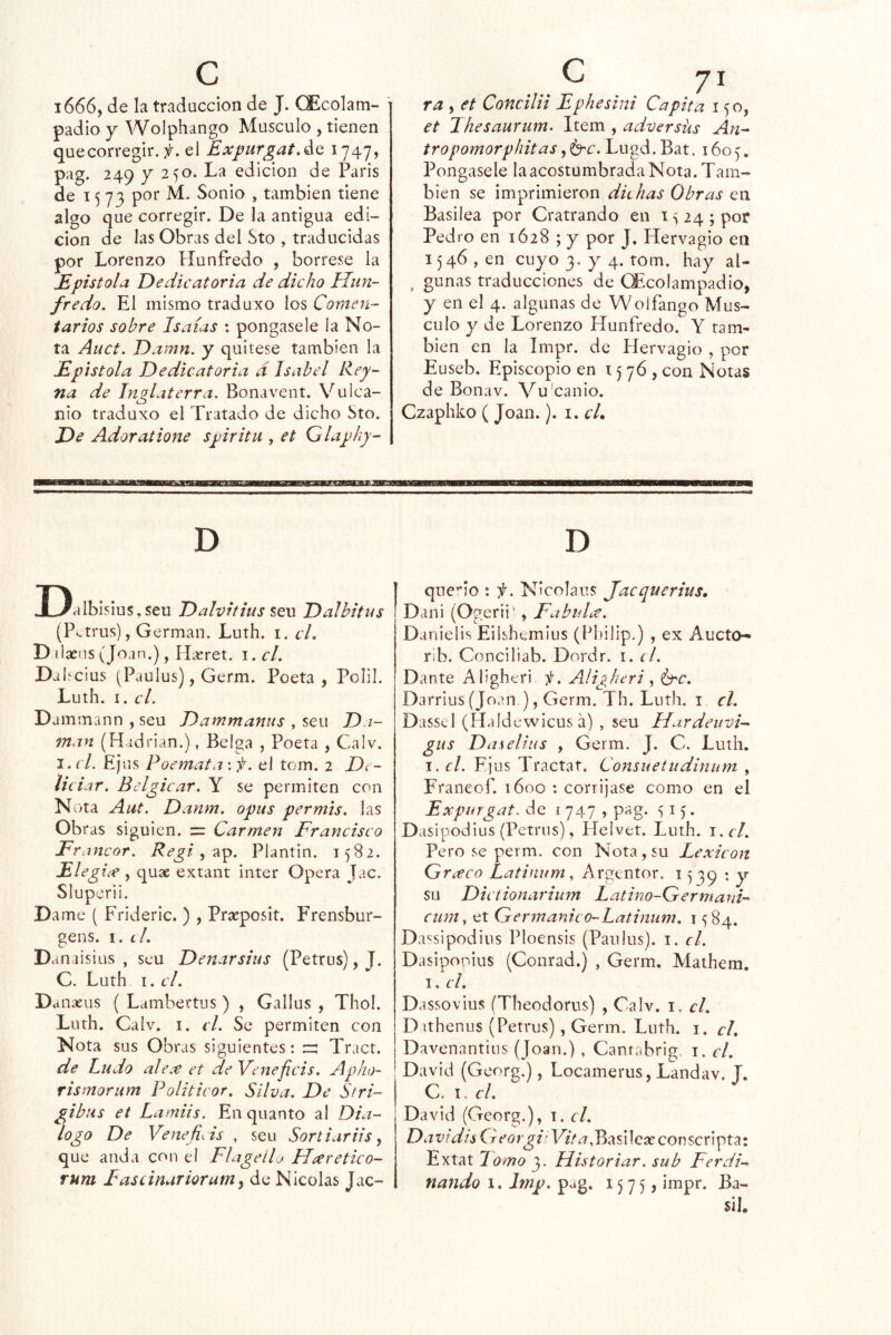 1666, de la tradaccion de J. CEcolam- padio y Wolphango Músculo , tienen quecorregir. f. el ExpurgatAa 1747, pag. 249 y 250. La edición de París de 1573 poí” Sonio , también tiene algo que corregir. De la antigua edi- ción de las Obras del Sto , traducidas por Lorenzo Hunfredo , bórrese la JE pistola Dedicatoria de dicho Uiin- fredo. El mismo traduxo los Comen- tarios sobre Isaías : póngasele la No- ta Auct. Damn. y quítese también la Epístola Dedicatoria d Isabel Rey- na de Inglaterra. Bonavent. Vulca- nio traduxo el Tratado de dicho Sto. De Adoratione spiritu , et Qlaphy- ra , et Concilii Ephesini Ca pita 150, et Jhesaurum^ Item , adversüs An- tropomorpintasLugd.Bat. 1605. Póngasele la acostumbrada Nota. Tam- blen se imprimieron dkhas Obras en Basilea por Cratrando en is24;por Pedro en 1628 ; y por J, Hervagio en 1546 , en cuyo 3. y 4. tom. hay al- ^ gunas traducciones de OEcoIampadio, y en el 4. algunas de Wolfango Mus- culo y de Lorenzo Hunfredo. Y tam- bién en la Impr. de Hervagio , por Euseb. Episcopio en 1576, con Notas de Bonav. Vu'canio. Czaphko ( Joan.). i. cL D D Dalbislus,seu Dalvitius sen Dalbitas (Pv-trus), Germán. Luth. i. cL D ilaeus (Joan.), PHret. \.cl. Da he ius (Paulus), Germ. Poeta, Polil. Luth. I. el. Dammann , seu Dammanus , seu D.i- man (Hadrian.), Belga , Poeta , Calv. i.cL Ejus Poemata'.f. el tom. 2 Dt~ lie iar. Bclgicar. Y se permiten con N- >ta Aut, Danm. opus permis. las Obras siguien. = Carmen Francisco Francor. , ap. Plantin. 1582. Eleg ice , quae extant Ínter Opera Jac. Sluperii. Dame ( Frideric. ) , Praeposit. Frensbur- gens. 1. í/. D anaisius , seu Denarsius (Petrus), J. C. Luth I. el. Danaeus ( Lambertus ) , Gallus , Thol. Luth. Calv. I. el. Se permiten con Nota sus Obras siguientes: zr: Tract. de ludo ale.e et deVeneficis. Apho- rismorum Politicor. Silva. De Stri- gibus et Lamiis. En quanto al Dia- logo De Venefids , seu Sortiariis, que anda con el Flageílj Hceretico- rum Fascinariorum y de Nicolás Jac- que’‘Io : f. NIcolaus jaequerius, Dani (Ogerii' , Fabuhe. Danielis Eilshemius (Philip.) , ex Aucto- rib. Conciliab. Dordr. i. el. Dante Aligheri i¡. Aligheri ¿hc. Darriiis (Joan ), Germ. Th. Luth. i el. Dasscl (Haldewicus á) , seu Hardeuvi- gus Daselius , Germ. J, C. Luth. I. el. Ejus Tractaf. Consuetudinum , Franeof. 1600 : corrijase como en el Expurgat. de í 747 , pag. 15. Dasipodius (Petrus), Helvet. Luth. i.el. Pero se perm. con Nota, su Lexicón Grceco Latinum ^ Argentor. 15 79 : y su Dietionarium Latino-Germani- cum^ et Ger7nanieo-Latinum. 1584. Da^sipodius Ploensis (Paulus). i. el. Dasipopius (Conrad.) , Germ. Mathem. I. el. Dassovius (Theodorus) , Calv. i. el. D ithenus (Petrus), Germ. Luth. i. cL Davenantius (Joan.) , Canrabrig i. el. David (Georg.), Locamerus, Landav. J. C. I. el. David (Georg.), 1. el. Da vidis Creorgi' L7/^,Basilcíe conscripta: Extat lomo 3. Historiar, sub Ferdi- fiando 1. Imp. pag. 1575? impr. Ba- 5il.