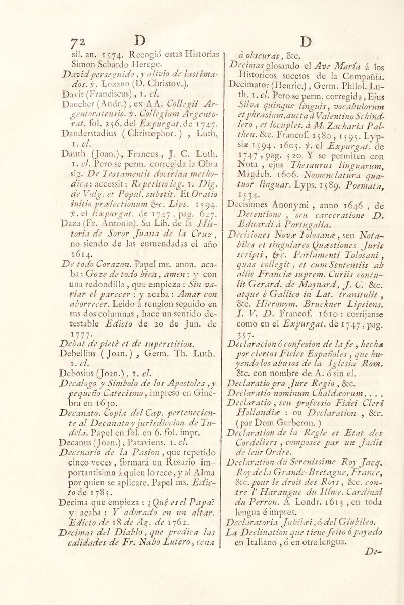 sil. an. 1^74. Recogió estas lí istorias Simón Schardo ílcrege. David per se *2^itido alivio de lastima- dos. f. Lozano (D. Christov.]. Davit (Franciscos) , i. el. Daiichcr (Anclr.), ex AA. Collegii Ar- gentar atensis. f. CoUegium Argento- rat. fol. 2 ^ 6. del de 1747. Dauderstadius ( Christoplior. ) , Luth. I. el. Dauth (Joan.), Francos, J. C. Loth. T. el. Pero se perm. corregida la Obra sig. De iestamenlis doctrina nietho- : accessir: Repetitio leg. i. Dig. de Vnlg. et Popitl. substit. Ft Oratio initio pr¿flectionum é^c. Lips. 1594. el Expnrgat. de 1747 , pag. 627. Daza (Fr. jAntonio). So Lih. de la His- toria de Soror Juana de la Cruz , no siendo de las enmendadas el año 1614. De todo Corazón. Papel ms. anón, aca- ba : Groze de todo bka , amen : con una redondilla , empieza : Sin va- riar el parecer : y acaba : Amar con aborrecer. Leído á renglón seguido en sus dos columnas, hace un sentido de- testable Edicto de 20 de Jun. de 1777- Debat depiete et de superstition. Debellius ( Joan.) Germ. Th. Luth. I. el. Debosius (Joan.) , el. Decálogo y Símbolo de los Apastóles ,y pequeño Catecismo, impreso en Gine- bra en 1630. Decanato. Copia del Cap. pertenecien- te al Decanato y jurisdicción de laú- dela. Papel en fbl. en 6. íol. impr. Decanos (Joan.), Pataviens. i. el. Decenario de la Pasión , que repetido cinco veces, formará un Rosario im- portantísimo á quien lo rece, y al Alma por quien se aplicare. Papel ms. Edic- to ¿q 1785. Decima que empieza ; iQué es el Papa} y acaba : Y adorado en un altar. Edicto de de A¿r. de 1762. Decimas del Diablo , que predica las calidades de Fr, Fabo Lutero, cena a obscuras, &c. De cimas glosando el Ave María á los Históricos sucesos de la Compañía. Dccimator (Henric.), Germ. Philol. Lu- th. i.c/. Pero se perm. corregida,Ejus Silva quinqué linguis ^ vocabulorum etphrasiiim.aucta d Valentino Schind- lero , et lociiplet. d M. Zacharia Pal- then.^c. Francof. 1^80, 159^. Lyp- siaí 1^94. 160 y el Exqnirgat. de 1747, pag. 520. Y se permiten con Nota , ejus T/iesaurus linguarum, Magdeb. 1606. Nomem latura qua- tuor Lyps. 1589. Poernata, I) 34* Decisiones Anon^unl , anno 1646 , de Delentione , sen carceratione D, Eduardi d Portugalia. Decisiones Fov^e 1 olosance, seu Nota- hiles et singulares {^ucestiones Juris scripti ^ Í3-c. Parlamenti lolosani, quas collegit, et cum Sententiis ab aliis Francia suprem. Curiis contu- lit Gerard. de Maynard, J. C. &c. atque e Gallico in Lat. transtulit , &c. Hieronym. Bruckner Lipsiens. I. V. D. Francof. 1610 : corríjanse como en el Expurgat. de 1747 , pag. 3)7- Declaración 6 confesión de la fe , hecha por ciertos Fieles Españoles , que hu- yendo los abusos de la Iglesia Rom, &c. con nombre de A. d sin ei. Declaratiopro Jure Regio , &c. Declaratio nominum Chaideeorum. . . . Declaratio , seu professio Fidei Cleri Hollandice : ou Declaration^ , &c. (par Dom Gerberon, ) Declaration de la Regle et Etat des Cordeliers , composee par un Jadis de leur Ordre. Declaration du Serenissime Roy jaeq. Roy déla Grande-Bretagne, France^ ^c. pour le droit des Roys ^ &c. con- tre l Harangue du Jllme. Cardinal du Perron. A Londr. 1615 , en toda lengua e impres. Declaratoria Jubilu’i ,6 del Giubileo. La Declination que tiene fcito ó payado en Italiano , 6 en otra lengua. De-