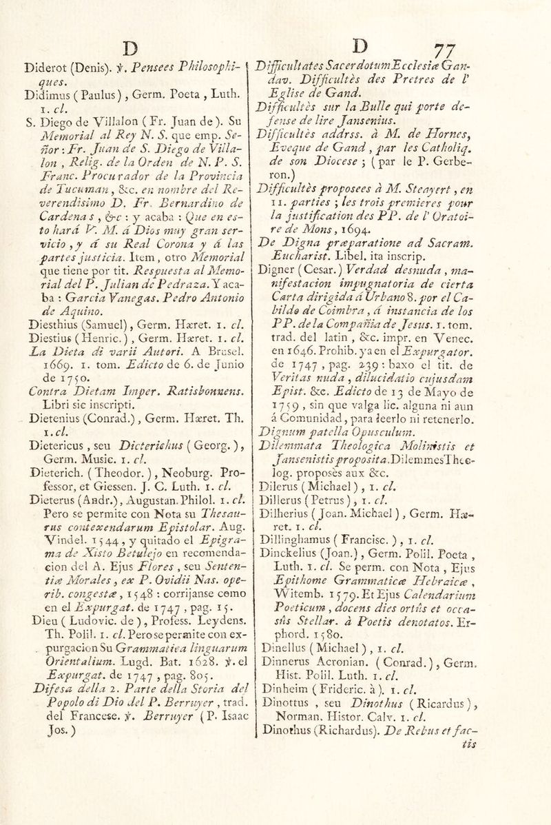 DIderot (Denis). f. Pense es P hilosophi- qnes. Diáimus ( Paiilus), Germ. Poeta , Luth. I. el. S. Diego de Juan de ). Sn Memorial al Rey N. S. que emp. Se- ñor : Fr. Juan de S. Diego de Villa- Ion , Relig. de la Orden de N. P- S. Franc. Procu rador de la Provincia d.e Tucuman, 8cc. en nombre del Re- verendísimo D. Fr. Bernardino die Cárdena s , il^c : y acaba : Que en es- to hard F. M. d Dios muy gran ser- vicio ,y d su Real Corona y d las j^artes justicia. Item, otro Memorial que tiene por íit. Respuesta al Memo- rial del P. Julián de Pedraza. Y aca- ba *. Garda Yanegas, Pedro Antonio de Aquino. Diesthius (Samuel), Germ. Híeret. i. el. Diesíiug (Henric.) , Germ. Hseret. i. el. La Dieta di varii Aut&ri. A Brcsel. 1669. I. tom. Edicto de 6. de Junio de 1750. Contra Dietam Imper. Ratishonnens. Libri sic inscripti. Dietenius (Conrad.) , Germ. I-Tseret. Th. i.cl. Dietericus, seu Dicteruhus ( Georg.), Germ. Music. i. el. Dieterich. { Theodor.), Neoburg. Pro- féssor, et Giessen, J. C. Luth. i. el. Dieterus (Andr.), Augustan.Philol. i. el. Pero se permite con Nota su Thesau- riis cont ex endar um Epistolar. Aug. Vindel. 13 44 , y quitado el Epigra- ma de Misto Betulejo en recomenda- ción del A. Ejus Flores , seu Senteji- tie^ Morales, ex P. Ovidii Ñas. ope- rib. congestx ,1548: corrijanse como en el Expurgat. de 1747 , pag. 15. Dieu ( Ludovic. de ), Profess. Leydens. Th. Poli!. I. í7. Pero se permite con ex- . purgación Su Grammatica linguarum Orientalium. Bat. 1628. el Expurgat. de 1747 , pag. 805. Difesa della 2. Parte della Storia del Popolo di Dio del P. Berruyer , trad. del Francese. Berruyer (P. Isaac Jos.) Difficultafes SacerdotumE celesta Gan- dav. Di/Jicultes des Pretres de V Eglíse de Gand. Dtfficuhes sur la Bulle qui porte de- fense de lire Jansenius. Difficiiltes addrss. a M. de JJornes^ Eveque de Ga7id , par les Catholiq, de son Diocese ; (par le P. Gerbe- ron.) Difficultes proposees a M. Steayert, en II. partÍes ; ¡es trols premieres four la jiistification des PP. de /’ üratoi- ré de Mons, 1694^ De Digna praparatione ad Sacratn. Eiicharist. Libel. ita inscrip. Digner (Cesar.) Verdad desnuda , ma- nifestación imqmgnatoria de cierta Carta dirigida d Urbano^, por el Ca- bildo de Coimhra, d instancia de los PP. déla Compañía de Jesús, i. tom. trad. del latin , &c. impr. en Venec. en 1646. Prohib, ya en el Expurgator. de 1747, pag. 2.39 : baxo el tit. de Veri tas raída , dilucidaíio cijusdam Epist. &c. Edicto de 13 de Mayo de 1759 , sin que valga lie. alguna ni aun á Comunidad, para leerlo ni retenerlo. Dignum patella Opusculum. Dilemmafa Theologica MoUmstis et Jansen istis prop o sita. Di le m mesThe e- log. proposés aux &c. Dilerus ( Michael), 1. el. Dillerus (Petrus), i. el. Dilherius (Joan. Michael), Germ. ret. I. el. Dillinghamus ( Francisc. ) , 1. el. Dinckelius (Joan.), Germ. Polil, Poeta , Luth. I. el. Se perm. con Nota , Ejus Epithome Grammaticce Hehraicx , YV iíemb. i 5 79* Ejus Calendarium Poeticum , docens di es orihs et occa- sús Stellar. a Poetis denótalos. Er- phord. 1580. Dinellus (Michael ) , 1. el. Dinnerus Acronian. ( Conrad.), Germ. Hist. Polil. Luth. i. el. Dinheim ( Frideric. a ). i. el. Dinottus , seu Dinothus ( Ricardus), Norman. Histor. Calv. i. el. Dinothus (Richardus). De Rebus et fac~ tis