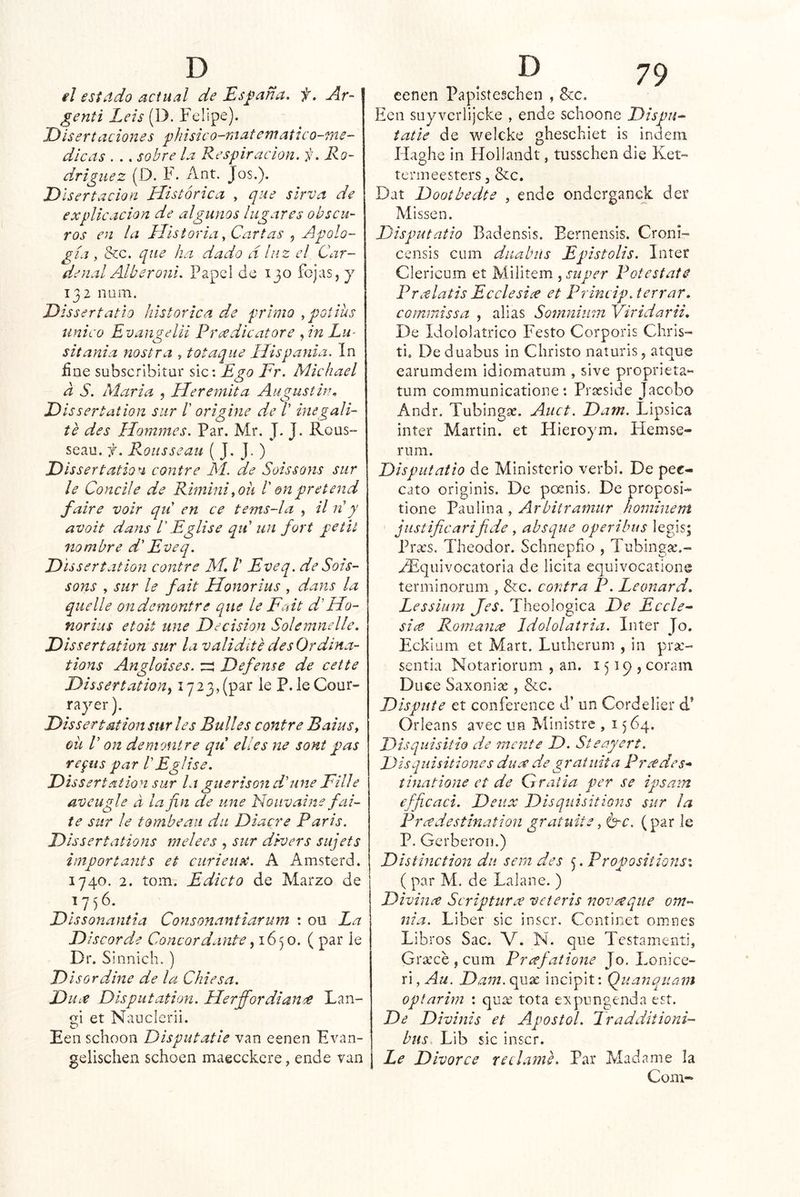 el estiido actual de Esj^ana. f. Ar~ genti Leis (D. Felipe). Disertaciones ^hisico-raatematico-me- dicas . .. sobre la Respiración, f. Ro- dríguez (D. F. Ant. Jos.). D Isertacion Histórica , que sírva de explicación de algunos lugares obscu- ros en la Historia ^ Cartas , Apolo- gía , &c. que ha dado a luz el Car- denal Alberoni. Papel de 130 fojas, j 132 nam. Dissertatio histórica de primo ypotihs unieo Evangelii Rrxdicatore An Lu- sitania nostra , totaqiie Híspanla. In íiue subscribitur slc: Ego Fr. Michael a S. María , Heremita Augusthu D issertation sur /’ origine de /’ inegali- te des Hommes. Par. Mr. J. J. Rous- seau. f. Rousseau ( J. J- ) Dissertation contre M. de Soissons sur le Concile de Rimini ^oii 1' en preterid faire voir qii en ce tems-la , il iíy avoit dans V Eglise qii un fort pe til nombre d' Eveq. Dissertatlon contre M. /’ Eveq. de Sois- sons , sur le fait Honorius , dans la quelle ondemontre que le Fait d'Ho- norius etoit une Decisión Solemnelle. Dissertatlon sur la validite des Ordina- tions Angloises. ^ Defense de cette Dissertation^ 1723,(par le P. leCour- rayer). Dis ser taitón sur les Bulles contre BaiuSy oü V on demontre qtí elles ne sont pas refus par bEglise. Dissertatlon sur la guerison dime Filie aveugle d la fin de une Nouvaine fai- te sur le tombeaii du Diacre París. Dissertations m ele es , sur diver s sujets iniportants et curieiix. A Amsterd. 1740. 2. tom. Edicto de Marzo de 056- Dissonantia Consonantiarum : ou Ea Discorde Concordante ^ 1650. ( par le Dr. Sinnich. ) Di sor diñe de la Chiesa. Du^e Dlspiitation. Herffordianee Lan- gi et Nauelerii. Een schoou Disputatle van cenen Evan- gelischen schoen maecckere, ende van cenen Paplsteschen , &c. Een suyvcrlijcke , ende schoone Dispu^ tañe de weicke gheschiet is indem Haghe in Hoilandt, tusschen die Ket- termeesters, &c. Dat Dootbedte , ende ondcrganck der Missen. Disputatio Badensis. Eernensis. Croni- censis cum duabiis Epistolis. Inter Clericum et Militem ^ su per Fot estáte Prcelatis Ecelesice et Princip.terrar. commissa , alias Somniiim Viridarii, De Idololatrico Festo Corporis Chris- ti. De duabus in Cliristo naturis, atque earumdein idiomatum , sive proprieta*- tum communicatione : Prasside Jacobo Andr. Tubingae. Aiict. Dam. Lipsica Ínter Martin, et Hieroym. Hemse- rum. Disputatio de Ministerio verbi. De pec- cato originis. De poenis. De proposi- tione Paulina , Arbitramur hominent justificarifide , absque operibus legis; Frxs, Theodor. Schnepño , Tubinga:.- ^quivocatoria de licita equivocatione terniínorum , &:c. contra P. Leonard. Lessium Jes. Theologica De Eccle^ sice Romanee Idololatria. Inter Jo. Eckium et Mart. Lutherum , in prse- sentia Notariorum , an. 1519, coram Duee Saxonias, &c. Dispute et confereiice d’ un Cordelier d’ Orleans avec un Ministre , 1564. Disquisitio de mente D. Steayert. Dzsquisitiones duee de gratuita Prícdes* tinatione ct de Gratia per se ipsam efficaci. Deiix Disquisitions sur la Prcedestination gratuite, C'C. (par le P. Gerberon.) Distinction du sera des ^.Propositmisx ( par M. de Lalane. ) Divince Scriptur¿e veteris nov^que om- nia. Liber sic inscr. Continet omnes Libros Sac. V. N. que Testameníi, Grsecé , cum Jo. Lonice- r¡,Au. Dam. qux incipit: Queinqiiam optarim : qux tota expungenda est. De Divinis et Apóstol. Tradditioni- bus. Lib sic inscr. Le Divorce reclame. Par Madame la Com-»