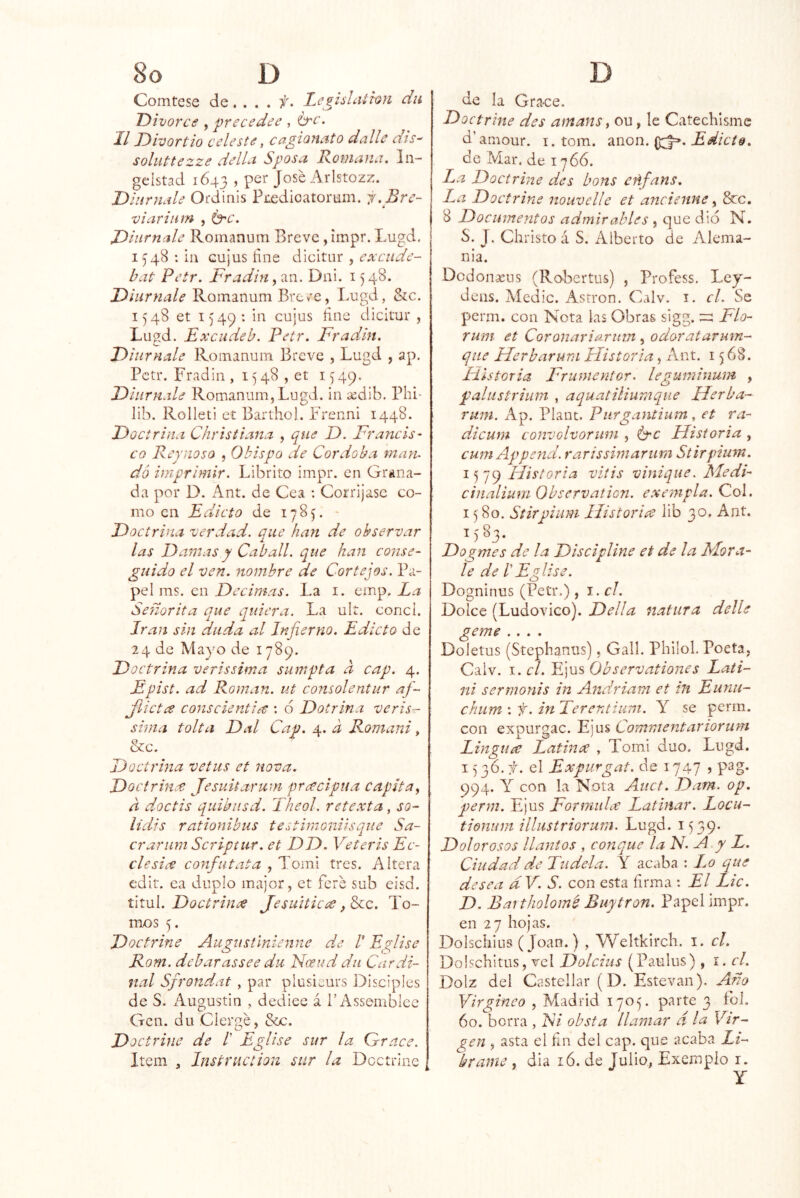 Comtese de. . . . Le^isLitmi dii T)ivorce , precedee , Ítc. 11 Dívortio celeste, cagianato dalle dis- soliittezze delLt Sposa Romana, la- gelstad 1643 , per José Arlstozz. Dltirnale Ordinis Piiedioatoruni. j. Bre- vi arlnm , ^c. jDlurnale Roinanum Breve, impr. Lugd. 1548 :ia cujas ñne áicitm ^ exctide- bap Petr. Fradin^ an. Dni. 1548. Fiurnale Romanum Brc/e, Lugd, &c. 1548 et 1)49 : cujus ñae dicitur , Lugd. Excudeb. Petr. Fradin. Fiurnale Romanum Breve , Lugd , ap. Petr. Fradin, 1)48 , ct 1549. Fiurnale Romanum, Lugd. in ¿edib. Phi- lib. Rol le ti et Barthol. Frenni 1448. FOdrina Christiana , que F. Francis- co Reynosa , Obispo de Córdoba mayu dó imprimir. Librito impr. en Grana- da por D. Ant. de Cea : Corrijasc co- mo en Edicto de 1785. ' Foctrina verdad, que han de observar las Damas y Caball. que kan conse- guido el ven. nombre de Cortejos. Pa- pel ms. cu Decimas. La i. cmp. La Señorita que quiera. La ult. concl. Irán sin duda al Infierno. Edicto de 24 de Mayo de 1789, Foctrina verissima sumpta a cap. 4. Epist. ad Román, ut consolentiir af- jiieta conscientict: d Dotrina veris- sima tolta Dal Cap. 4. a Komani, &c. Doctrina vetus et nova. Doctrinee Jesuitarum precipua c apita y a doctis quibnsd. Theol. retexta, so- lidis rationibus testimoniisque Sa- crariim Scriptur. et DD. Veteris Ec- clesiíe confutata , Tomi tres. Altera edit. ea duplo major, et feré sub eisd. íitul. Doctrinee JesuUic(£, &c. To- mos 5. Doctrine Augustinienne de V Eglise Rom. debarassee dii Nceud du Cardi- nal Sfrondat , par plusieurs ])isciples de S. Augustin , dediee á T Assemblec Gen. du Clergé, &c. Foctrine de I Eglise sur la Grace. Item , Instruction sur la Doctrine de la Grace. Doctrine des amans y ou, le Catechlsmc d’amour. i. tom. diCíon. Edicto. de Mar. de 1766. La Doctrine des bous eñfans. La Doctrine nouvcUc et ancienne y &c. 8 Documentos admirables , que dio N. S. T. Christo á S. Alberto de Alema- V nia. Dodonaens (Robertus) , Profess. Ley- dens. Medie. Astron. Calv. i. el. Se perm. con Nota las Obras sigg. n;: Flo- rum. et Coronariarntn , odoratarum- que Uerbarurn Historia, Ant. 1568. Historia Frumentor. leguminum , palustrium , aquatüiumque Herba- ruin. Ap. Plañe. Purgantium , et ra- dicum convolvoruni , ^c Historia , cum Append, rarissimariim Stirpium. 1579 Historia vitis vinique. Medí- cinalium Observation. exempla. Col. 1580. Stirpium Histories lib 30. Ant. -r - Q ^ ^) *^3* Dogmes de la Discipline et de la Mora- le de rEglise. Dogninus (Petr.), 1. cL Dolce (Ludovico). Dell a natura delle geme .... Doletus (Stepbantis), Gall. Philol. Poeta, Calv. I. el. Ejus Observationes Lati- ni ser monis in Andriam et in Eunu- chum : f. in Ferentium. L se perm. con expurgac. Ejus Coimnentariorum Linguce Latinee , Tomi dúo. Lugd. 1536. f. el Expurgat. de 1747 , pag. 994. L con la Nota Auct. Dam. op. perm. Ejus FormuLe Latinar. Locu- tíonum illiistriorum. Lugd. 1539. Dolorosos llantos , conque la N. A y L. Ciudad de Tudela. Y acaba : Lo que desea dV. S. con esta firma : El Lie. D. Bal tholomé Buytron. Papel impr. en 27 hojas. Dolschius (Joan.) , Weltkirch. i. el. Dolschitus, vcl Dolcius (Paulus) , i. el. Dolz del Castellar (D. Estevan). A.ño Virgíneo , Madrid 1705. parte 3 íbi. 60. borra , Isi obsta llamar d la Vir- gen , asta el fin del cap. que acaba Lí- brame , día 16. de Julio, Exempio i.