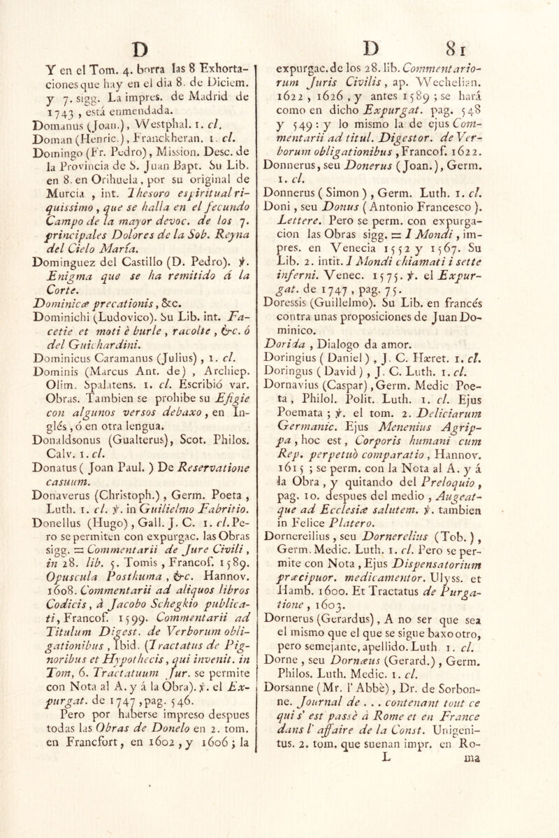 y en el Toin. 4. b^rra las 8 Exhorta- ciones que hay en el día 8. de Diciem. y y. sigg. La impres. de Madrid de 1743 , está enmendada. Domanus (Joan.), Westphal. i. el. Doman (Henric.), Franckheran. i, cL Domingo (Fr. Pedro), Mission. Dése, de la provincia de S. Juan Bapt. Su Lib. en 8. en Orihuela, por su original de Murcia , int. Thesoro espritualri- quissimo , que se halla en el fecundo Campo de la mayor devoc. de los 7. ^principales Dolores de la Sob* Reyna del Cielo María, Domínguez del Castillo (D. Pedro). i(. Enigma que se ha remitido á la Corte, Do minie ce precationis, &c. Dominichi (Ludovico). Su Lib. int. Fa- cetie et moti é burle , racolte , érc. 6 del Guichardini, Dominicus Caramanus (Julius) , 1. c/. Dominis (Marcus Ant. de) , Archiep. Oíim. Spalatens. i. el. Escribió var. Obras. También se prohibe su Efigie con algunos versos debaxo, en In- glés ,6 en otra lengua. Donaldsonus (Gualterus), Scot. Pililos. Calv. I. el. Donatus ( Joan Paul. ) De Reservatione casiium. Donaverus (Christoph.), Germ. Poeta , Luth. I. el. f. In Guiliehno Fabritio. Donellus (Hugo) , Gall. J. C. i. r/. Pe- ro se permiten con expurgac. las Obras sig^. za Commentarii de Jure Civili ^ in 28. lib. 5. Tomis , Francof. 1589. Opuscula Postkuma , t^'C. Hannov. 1608. Commentarii ad aliquos libros Codicis, a Jacobo Schegkio publica- í/, Francof. 1599- Commentarii ad Titulum Dig est. de Verborum obli- gationibus , Tbid. (Jractatus de Pig- noribus et Hypothecis, qui invenit. in Tom, 6. Tractatuum Jur. se permite con Nota al A. y á la Obra), f. el Ahr- purgat. de 1747 ,pag. 546. Pero por haberse impreso después todas las Obras de Donelo en 2. tom. en Francfort, en ióo2,y 1606; h expurgac.de los 28. lib. Commentario^ rum Juris Civilis, Wechelian. 1622 , 1626 , y antes 1589 ; se hará como en dicho Expurgat. pag. 5 48 y 549: y lo mismo la de ejus Cíjot- mentarii ad titul. Digestor, de Yer- borum obligationibus , Francof. 1622. Donnerus, seu Donerus (Joan.), Germ. I. el. Donnerus ( Simón ) , Germ. Luth. i. el. Doni, seu Donus (Antonio Francesco ). Lettere. Pero se perm. con expurga- cion las Obras sigg. jir 7 Mondi , im- pres. en Venecia 1552 y 1567. Su Lib. 2. intit. 7 Mondi chiamati i set te inferni. Venec. 1575. el Expur- gcit. á^ 1747 - pfg- 75- Doressis (Guillelmo). Su Lib. en francés contra unas proposiciones de Juan Do- minico. Dorida , Dialogo da amor. Doringius ( Daniel) , J, C. Haeret. i, el. Doringus ( David) , J. C. Luth. i. cL Dornavius (Gaspar) ,Germ. Medie Poe- ta , Philol. Polit. Luth. I. el. Ejus Poemata ; f. el tom. 2. Delieiarmn Germanic. Ejus Menenius Agrip- pa , hoc est, Corporis humani cum Rep, perpetuo compar alio , Hannoy. lói 5 ; se perm. con la Nota al A, y á la Obra , y quitando del Preloquio , pag. 10. después del medio , Augeat- que ad Ecelesice salutem. ic. también in Felice Platero. Dorncreilius, seu Dornereliiis (Tob.) Ge rm. Medie. Luth. i. el. Pero se per- mite con Nota , Ejus Dispensatorium pra'cipuor. medie amentor. Ulyss. et Hamb. 1600. Et Tractatus de Purga- tione f 1603. Dornerus (Gerardus), A no ser que sea el mismo que el que se sigue baxootro, pero semejante, apellido. Luth i. el. Dome , seu Dornceus (Gerard.) , Germ. Pililos. Luth. Medie, i. el. Dorsanne (Mr. i’ Abbé), Dr. de Sorbon- ne. Journal de .. . contenant tout ce qui s' est passe d Rome et en France dans /’ affaire de la Const. Unigeni- tus. 2, tom, que suenan iinpr. en IIo- L ma