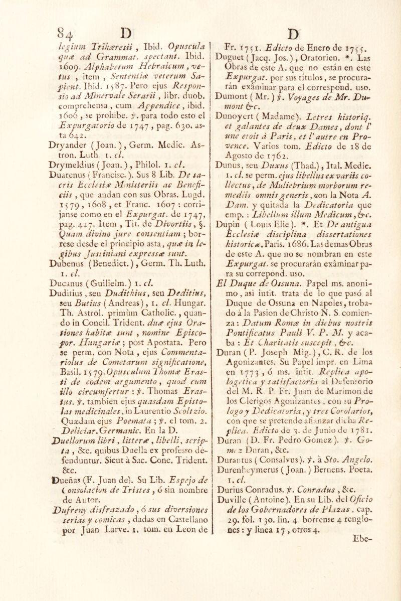 Icgilim 'Trlhíeresii , Ibid. Opuscula ] tjiice ad Grammat. spectant. Ibid. 1609. Alphabetuni Hehraiciim , 've- tas , Ítem , Sententiíe veterum Sa- pñent.\h\¿. 1587. Pero ejus Resfon- sio ad Minervale Serarii , libr. duob. comprehensa , cum A ¡y endice , ibid. 160Ó , se prohíbe, f. para todo esto el Expurgatorio de 1747 , pag. 630, as- ta 642. Dryander (Joan. ) , Germ. Medie. As- tron. Luth i.cL Drymeldius (Joan.), Philol. i. el. Duarenus ( Francisc.). Sus 8 Lib. De sa- cris heelesije Mnisteriis ae Benefi- ciis , que andan con sus Obras. Lugd. 1579, 1608 , et Franc. 1607 : corrí- janse como en el Expurgat. de 1747, pag. 427. Item , Tit. de Divortiis ^ §. {¿uam divino jure conseyiiiam ; bór- rese desde el principio asta, qu¿e in le- gibas Justiniani expressa sunt. Dubenus (Benedict.), Germ. Th. Luth. I. el. Ducanus (Guilielm.) i. el. Duditius, seu Dudithius ^ seu Deditius^ seu Batías (Andreas) ,1. el. Hungar. Th. Astrol. primínn Catholic., quan- do in Concil. Trident. du¿e ejus Ora- íiones habitce sunt , nomine Episco- for. Hungar ice ; post Apostata. Pero se perm. con Nota , ejus Coramenta- riolus de Cometarum significattonCy Basil. i<f']().OpusL ulHm hornee Eras- ii de eodem argumento , quod cum illo circumfertur : f. Thomas Eras- tas. f. también ejus quasdam Epísto- las medicinales, in Laurentio Scoltzío. Quxdam ejus Poemata ; el tom. 2. Deliciar.Germanic, En la D. Duellorum libri , litterce , libellí^ scrip- ta , &c. quibus Duella ex professo de- fenduntur. SicutáSac. Conc. Trident. &c. Dueñas (F. Juan de). Su Lib. Espejo de L onsolacion de Tristes , 6 sin nombre de Autor. Dufreny disfrazado , ó sus diversiones serias y cómicas , dadas en Castellano por Juan Larve. i. tom. en León de Fr. 1751. Edicto de Enero de 175 Duguet (jaeq. Jos.) , Oratorien. *. Las Obras de este A. que no están en este Expurgat. por sus títulos, se procura- rán examinar para el correspond. uso. Dumont ( Mr.) i¡, Voyages de Mr. Da^ mont é'C. Dunoyert ( Madame). Letres historiq. et galantes de deux Dames ^ dont une eioit a París, et V autre en Pro- vence. Varios tom. Edicto de 18 de Agosto de 1762. Dunus, seu Duxus (Thad.), Ital. Medie. I. el. se perm. ejus libellusex variis co- llectus j de MuLiebrium morborum re- mediis omnisgeneris, con la Nota A. Dam. y quitada la Dedicatoria que emp. : Libellum illum Aledicum ,í^c. Dupin ( LouisElie). *. Et De antigua Ecelesice disciplina dissertationes historie. Paris. 1686. Las demas Obras de este A. que no se nombran en este Expurgat. se procurarán examinar pa- ra su correpond. uso. El Duque de Osstina. Papel ms. anóni- mo , asi intlt. trata de lo que paso al Duque de Ossuna en Ñapóles, troba- do á la Pasión de Christo N. S comien- za : Datum Romee in diebus nostris Pontificatus Pauli V. P. M. y aca- ba ; Et Charitatis suscepit , O'C. Duran ( P. Joseph Mig. ),C. R. de los Agonizantes. Su Papel impr. en Lima en 1773 , ó ms. intit. Replica apo- logética y satisfactoria al Defensorio del M. R P Fr. Juan de Marimon de los Clérigos Agonizantes. con tu Pro- logo y Dedica cor i a, y tres Co-> olarios, con que se pretende añanzar ditha Aí*- plica. Edicto áo, 'í. de Junio de 1781. Duran (D. Fr. Pedro Gómez ). i. Qo- nii z Duran, &c. Duraiitus ( Consalvus). f. á Sto. Angelo. Durenheymerus (Joan.) Bernens. Poeta. T. el. Durius Conradus. f. Conradus , &c. Duville (A^ntoine). En su Lib. del Oficio de los Gobernadores de Plazas , cap. 29. fol. 130. lin. 4 bórrense 4 renglo- nes ; y linea 17 , otros 4. Ebe-