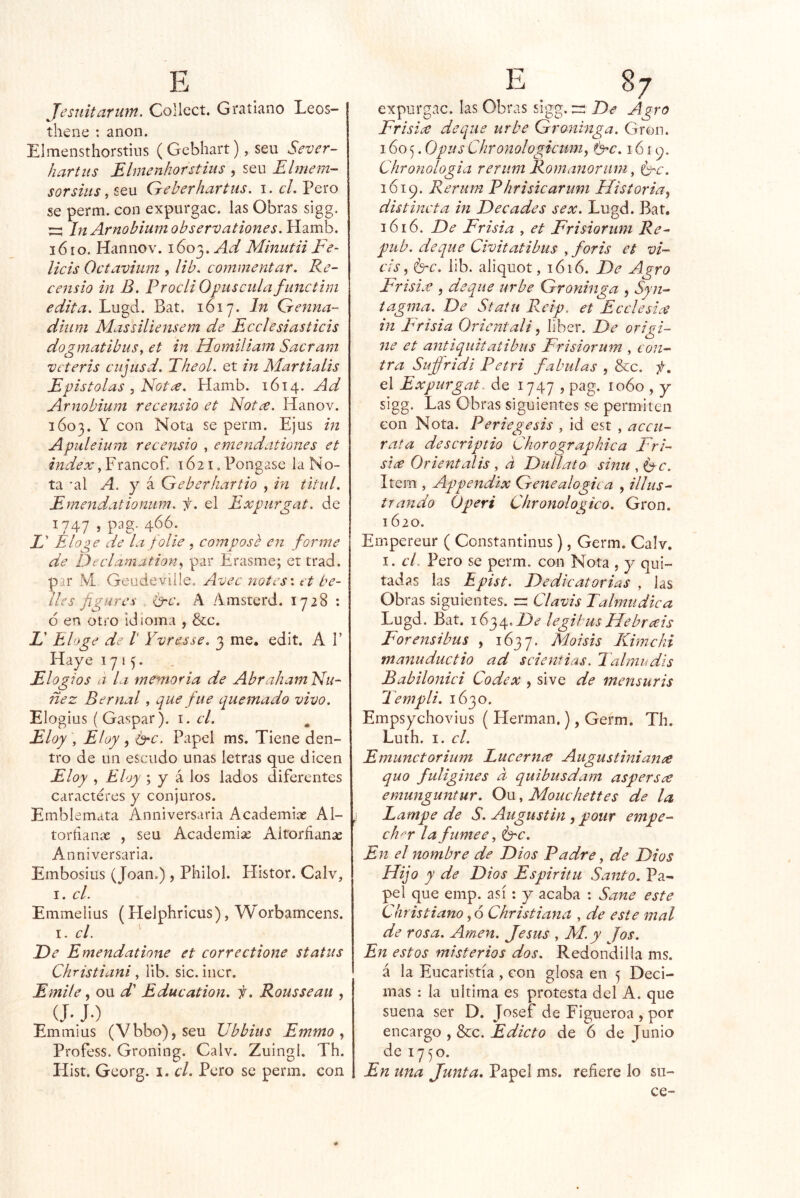 Tesuitarum. Collcct. Gratiano Leos- thene : anón. Elmensthorstins (Gebhart) , seu Sever- hartus Ehnenhorstiiis , seu Elmem- sorsiiis, seu Geberhartus. i. cL Pero se perm. con expurgac. las Obras sigg. InArnobium observationes. Hamb. i6 lo. Han no V. 1603. Ad Minutii Fe~ licis Octavium , lib. commentar. Re- censio in B. FrocliOpuscidafunctini edita. Lugd. Bat. 1617. In Genna- dium Massiliensem de Ecclesiasticis dogmatibuSy et in Homiliam Sacram veteris ciijusd. Theol. et in MartiaLis Efistolas , Not¿e. Hamb. 1614. Ad Arnobium re censio et Not¿e. Hanov. 1603. Y con Nota se perm. Ejus in Apuleium recensio , emendationes et Índex, Francof. 1621. Pongase la No- ta ’al A. y á Geberhartio , in titid. Emendatiomim. f. el Exfurgat. de 1747 í P3g* 466. X’ Elo¿ye de la folie , composb en forme de Declamation^ par Erasme; et trad. par M Geudeville. Avec notes', et be- lles figures t3rc. A Amsterd. 1728 : 6 en otro idioma , &c. X’ Eloge de V Yvresse. 3 me. edít. A 1’ Hay e 1715. Elogios a la memoria de Abraham Nu- dez Be mal, que fue quemado vivo. Elogius (Gaspar), i. el. Eloy , Eloy , é'C. Papel ms. Tiene den- tro de un escudo unas letras que dicen Eloy , Eloy ; y k los lados diferentes caracteres y conjuros. Emblemata Anniversaria Academias Al- toríianae , seu Academise Aitorñan¿e Anniversaria. Embosius (Joan.), Philol. Plistor. Calv, 1. el. Emmelius (Helphricus), Worbameens. i. el. ' E>e Emendatione et correctione status Christiani, lib. sic. incr. Emite, ou X’ Education. f. Rousseau , J-) Emmius (Vbbo), seu Jjbhius Emmo ^ Profess. Groning. Calv. Zuingl. Th. Hist. Georg. i. el. Pero se perm. con expurgac. las Obras sigg. :=; De Agro Frisice deque urbe Groninga. Gron. 1605. Opus Chronologicum, ffc. 161^. Chronologia rerum Romanariim, Orc. 1619. Rerum Fhrisicarum Historia.^ distincta in Decades sex. Lugd. Bat. 3616. De Frisia , et Frisiorum Re- pub. deque Civitatibus , foris et vi- cls^ b^c. lib. aliquot, 1616. De Agro Frisix , deque urbe Groninga , Syu-- tagma. De Statii Reip. et Ecelesice in Frisia Oricntali ^ líber. De origi- ne et antiquitatibas Frisiorum , cíj/z- tra Suffridi Fetri faladas , &c. f\ el Expurgat. de 1747 , pag. 1060 , y sigg. Las Obras siguientes se permiten con Nota. Feriegesis , id est , accii- rata descriptio Chorographica Fri- six Orientalis y a Dullato sinu,í^c. Item , Appendix Genealógica , illus- trando Operi Chronologico. Gron. 1620. Empereur ( Constantinus), Germ. Calv. I. el. Pero se perm. con Nota , y qui- tadas las Epist. Dedicatorias , las Obras siguientes. Clavis Talmúdica Lugd. Bat. 1634.Di? legibusEJebrxis Forensibus , 1637. ^oisis Kimchi manuductio ad scieniias. Talmudis Babilonici Codex , sive de mensuris lempli. 1630. Empsychovius ( Hermán.), Germ. Th. Luíh, I. el. Emunctorium Lucerna Augusthtian^ quo fuligines d quibusdam aspers^ emunguntur. Ou, Mouchettes de la Lampe de S. Augustin , poiir empe- ch'-r la funiee, érc. En el nombre de Dios Fadre, de Dios Hijo y de Dios Espiritu Santo. Pa- pel que emp. así: y acaba : Sane este Christiano ,6 Christiana , de este mal de rosa. Amen. Jesús , M. y Jos. En estos misterios dos. Redondilla ms. á la Eucaristía , con glosa en 5 Deci- mas : la ultima es protesta del A. que suena ser D. Josef de Eigueroa , por encargo , &:c. Edicto de 6 de Junio de 1750. En una Junta. Papel ms. refiere lo su- ce-