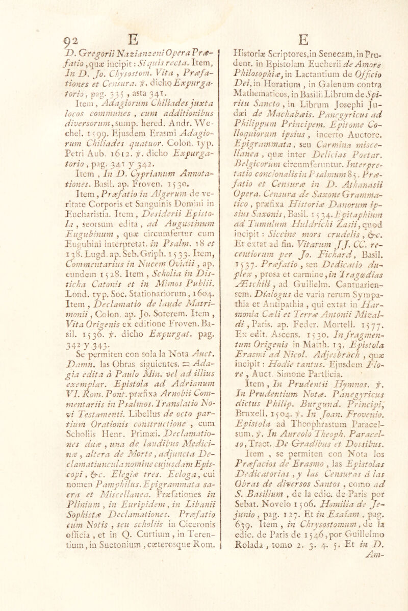 J' D. Qregorii 'Nazicjn^eniOpera fijtío ,qua2 incipit: Si¿¡uás recta. Item, In D. Jo. C¡iysosto?n. Vita , Pnefa- tiones 'et Censura, f. dichoE.vpurga- torioj pag. 335 ) 34T. Item , Adagioriim Chiliades jiixta locos comminies , cum additionibus íiiversoriimhcrcd. Ancir. We- chel. i=;99. Kjüsdem Erasiní Adagio- rum Chiliades qiiatuor. Colon. t}'p. Pctri Aiib. 1612. j. dicho Expurga- torio , pag. 341 7 342. Ircm , In D. Cypriannm Annota- tiones. Basil. ap. Proven. 1530. ítem, Prxfatio in Aígerum de vc- ritate Corporis ct Sangninis Domiiil in Eucharistia. Item, Desiderii Epísto- la , seoisum edita , ad Augustiman Eugublnum , qux circumíertnr cum Itugobiiii interpretat. m Psalm. 18 ct 138. Lugd.ap. Seb.Griph. 1533. Item, Commentarius in Kucem OCidii , ap. eundein i <^28. Item , Scholia in Dis- tic ha Catonis et in Mimos Publii. Lond. tjp. Soc. Stationariorum, 1604. Item , Declamatio de laude Matri- nionii, Colon, ap. Jo. Soterem. Item , Vita Qrigenis ex editione Froven. Ba- sil. 153C f. dicho Expiirgat. pag. 342 7 343: Se permiten con sola la Nota Damn. las Obras siguientes. Ada- gia edita a Paulo Min. vel ad illius exemplar. Epístola ad Adrianum VI. Rom. Pont, prtefixa Arnobii Com- mejitariis in P salmos.Ir ansí alio No- vi Testanienii. Libellu'S de octo par- tiiim Orationis construciione , cum Scholiis Henr. Primaci. Declamatio- 7ies diice , una de laudibus Medici- nce 5 altera de Mor te, adjiincía De- clamat¡unelila nominecujusda.rn Epis- copiy^c. Elegios tres. Ecloga, evá nomen Pamphilus. Epigranwiata sa- cra et Miscellanea. Fríefationes in Plinium , in Euripidem , in Lib.inii Sophistee Deelamationes. Prxfatio cum Natis , sen scholiis in Ciceronis officia , et in Q. Curtiiun , ín Teren- ííum,in Sucíoiiium ,caeterosque Rom. Historias ScrIptoreSjin Seneeam, inpru- dent. in lipistolam Eucherii de Amore PhilosophitXf in Lactantium de Officio DeiPm Horatium , in Galenum contra Mathematicos, in Basilii Librum de SpP riíu Sayicto , in Librum Josephi Ju- dxi de Machabísis. Panegyricus ad P¡ulippLim Principem. Epitome Co- lloquiorum ipshis , incerto Auctorc. Epigraynmata, sen Carmina misce- llanea , qnas Ínter Delicias Poetar. Belgicoriim circumfenintur. Interpre- tatio concionalisin Psalmum 8 5. Pree- fatio et Censura in D. Athanasii Opera. Censura de SaxoneGramma- iieo , prachxa Distorix Danoriim ip- sius Saxonis, Basil. 15 o^^.E-pitapliium ad Tumiilum Hnldrichi Zasii^qv.S)d incipit : Si c cine mors era delis , ¿hc. Et extat ad fin. Vitarnm JJ. CC. re- centionim per Jo. Fichard. y Basil. 1537. Prxfaiio , sen Dedicatio dú- plex , prosa et carnjinc,?;^ Iragoedias xFschili , s{á. Cruilielm. Cantnarien- sem. Dialogas de varia rcrum S7mpa- thia et Aiiíipaíhia , qui extat in Har- monía Cxli et Terrx Antoníi Mizal- ríV , Paris. ap. Fcdcr. Mortcll. 1577. Ex edit. Asccns. 1530. Jn fr.tgmen- tum Qrigenis in Maith. 13. Epístola Erasmi ad Nicol. Adjesbriich , qiite incipit; Hodie tantas. Ejusdem Flo- re , Auct Simone Partiieia. Item , in Prudentii Hymnos. f. Jn Prudentium Notx. Panegyricus dictus Philip. Burgund. Principia Bruxell. 1^04. r. In Joan. Frovenio. Epístola ad Theophrastum Paracel- sum. f. In Aureolo Theoph. Paracel- a’OjTract. De Gradibus et Dossihus. Item , se permiten con Nota los Prefacios de Erasmo , las Epístolas Dedicatorias , y las Censuras á las Obras de diversos Santos , como ad S. Basiliurn , de la edic. de Paris per Sebat. Novelo 1^06. Homilía de Je- junio , pag. 127. Et in Jisaíam , pag. 639. Item, in Chrysostomum, do, la edic. de Paris de 1546,por Guillelmo Rolada , tomo 2. 3. 4. 5. Et in D. Ara-