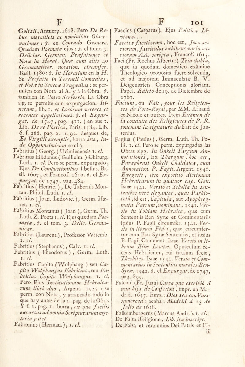 O0/Í2/V, Antuerp. 161§. Pero De Re^ bus metallicis ac nominibus Obser- vutioues : 'f. en Conrudo Gesuero, Quxdam Poemata ejus; f, el tomo 3. Deliciar. Germán. Prafaitones et PíotáC in Horat. Quce cum aliis 40 Grammaticor. notation. circunfer. •BasiJ. 1580: f. In Horatium en la H. Su Prefatio in Terentii Comcedias, et Notce in Se necee Tragos di as : se per- miten con Nota al A. y á la Obra. t. también in Petro Scriverio. La Obra sig. se permite con expurgacion. Iti- nerum , lib. i. et Locorurn veteres et recentes appellaiiones. f. el Expur- gat. de 1747 , pag. 471. (en sus 7. Lib. De re Poética, París. 1584. Lib. 6. f. 288. pag. 2. n. 92. después de, £t Virgilií exemplis y borra asta , lu- de Oppenhelmiciim excl.) Pabritius ( Georg.) Uvindecensis i. el. Pabritius HHdanus ( Guilielm. ) Chirurg. Luth. I. el, Pero se perm. expurgado , Ejus De Combiistionibus libellus. Ba- sil. 1607 , et Francof. lóto. i. el Ex- purgat. de 1747 , pag. 484. Fabritius ( Henric.), De Tabernis Mon- tan. Philol. Luth. I. el. Fabritius (Joan. Ludovic.), Germ. \lx- ret. I, cL Fabritius Montanus ( Joan ), Gerni. Th. Luth. Z. Poeta i. el. Ejus quxdam Poe- fnata , f. el tom. 3. Delic. Gcrma- nicar, Fabritius (Laurent.), Professor Witemb. 1. el. Fabritius (Stephanus) , Calv. i. el. Fabritius ( Theodorus ) , Geim. Luth. I. el. Fabritius Capito (Wolphang ) seu Ca- pito Wolphangiis Fabritius , seu Fa- britius Capito Wolphangus i. el. Pero Ejus Imtitutionum Hebraica- Tum libri dúo , Argent. 1525 : se perm con Nota , y arrancado todo lo que hay antes de la i. pag. de la Obra. Y f. i. pag. I. borra , ex quo facilis excursiisadomnia Scripturarum mys- ieria patet. Fabronius (Hermán.), i. c/. Faecius (Casparus). Ejus Política Li- viana. . . Facetiee facetiariim , hoc est, Joca se- riorum y fas ciados exhibens varia va^ riorum A A. scripta , Francof. 1615. Faci (Fr. Rochus Albertus). Tria dubia^ qux in quodam domestico examine Theologico proposita fuere solvenda, et ad majorem Immaculatx B. V. Deigenitricis Conceptionis gloriam. Papel. Edicto de 19. de Diciembre de 1767. Factum , ou Fait, pour les Religieu- ses de Port-RoyaG^xi MM. Arnaud et Nicole et autres. Item Examen de la conduite des Religieuses de P. R. touchant la signature duYúx de Jan- sen ius. Fagius ( Paulus), Germ. Luth. Th. Po- li). I. el. Pero se perm. expurgadas las Obras sigg. Jn Onkeli Targum An- notationes , Ex Thargiim , hoc est , Paraphrasi Onkeli Lhaldaica , cum Annotaiion. P. Argent. 1546. Exegesis , sive expositio dictionum Hebraicarum in quatuor cap. Gen. Isnx 1542. Versio et Scholia in sen- tcnti.is vere elegantes , quas Parkio- Loth , id esr, Capitula, aut Apophteg- mata Patrum, nominant, 1541. Yer- sio in Tobiam He br ai ce , qux cum Sententiis Ben Syrx et Commertariis ipsius P. Fagii circumfer. 1542. Ver- sio in librum Fidei , qux circumíér- tur cum Ben-Syrx Sententiis, et ipsius P. Fagii Comment. Isnx. Versio in li- brum EUíC Levite?, Opuseulum re- cens Plebraicum , cui titulum fecií , Thesbites. Isnx 1541. Versio et Com- ment arius inSententias morales Ben- Syrce. 1542. ií. CíExpurgat.^^ ^747» pag. 895. Falconi (Fr. Juan) Carta que escribió d una hija de Confesión , impr. en Ma- drid. i6<J7. Emp.:Z)/í?r sea conVues- samerced: acaba : Madrid d 20, de Julio de 1628. Falkembergerus (Marcus Andr. \ i. el. De Falsa Reügione , Ltb. ita inscript. De Falsa et vera unius Dei Patris et Fi- lii