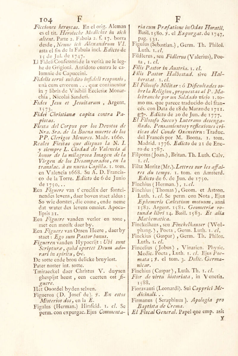 Ficciones heroycas. En eí oríg. Alemán es el tit. Heroische Medicfite in sich altent. Parte 2. Fábula 2. f. 17. borra desde } Isenne ich Jllexaudfuni E7. asta el fin de la Fabula incl. Edicto de de Jul. de 1747. Lí FideliConfessoride la verita ne le leg- he de Grigioni. Antidoto contra le ca- lumnie de Capuccini. Fidelis serví subdito infideli responsio , una cum errorum . . . qua; continentur in 7 libris de A^isihili Ecelesix Monar- chia , Nicolai Sanderi. Fides JesH et Jesuitarum , Argent. ^573- Fidei Chrisíiance capta contra Pa- pistas, Fiesta del Corpus por ¡os Devotos de Nra. Sra. de la Buena muerte de los PP, Clérigos Menores. Aíadr. 1660. Peales Fiestas que dispuso la N. 1, y siempre L. Ciudad de Valencia d honor de la milagrosa Ijnagen de la Virgen de los Desamparados ^ en la translac. a su nueva Capilla, i. tom. en Valencia 1668. Su A. D. Francis- co de la Torre. Edicto de 6 de Junio dei7^o... Een Figuere van t’ crucifix der fontei- nendes levens, daer boven staet aldus; So wic dorstet, die come , ende neme dat water des levens omniet. Apoca- lipsis 21. Een Figuere vanden verlor en soné , met een monik daer by. Een Figuere van Onsen íleere , daerby staet: Ego siini Pastor bonus. FiguereuNmácn Hypocrijt : siint Scripturce ^ qiiod oportct Deum ado- rari in spirita., De sotte ende brou delicke bruylost. Pater noster int. sotte. Tmiraeckel daer Christus V. duysen ghespijst heest , een caerten ost Ji- guere. Ilet Ooordel byden selven. Figueroa (D. Josef de), f. En estos Misterios dos, en la E. Figulus (I-Ierman.) Plirsfeld. i. el. Se perm. con expurgac. Ejus Comnienta- ria cum Preefatione inOdas TTorafii, Basil. 15 80. i¡. el Expurgat, de 1747, ^.pag. 531- Figulus (Sebastian.) , Germ. Th. Philol. Luth. t.£'/. Fildlerus, seu Fidlerus (Valerius), Poe-- ta , I. el. Filis Pastor in Austria, i. el. lilis Pastor Halbcstad. sive Hal- berstat. \.cl. El Filosofo Militar : 6 Dificultades so- bre la Keligion ,propuestas al P. Ma- le br anche por un Soldado viejo i. to- mo ms. que parece traducido del fran- cés. con Data de 18 de Marzo de i 711. Edicto de 20 de Jun. de 1777. El Filosofo Sueco'y Luterano desenga- ñado. Peyisamientosy reflexiones cri- ticas del Conde Oxenstirn'. Pxdiáuc. del Francés por Ai. Boona. i. tom. Aíadrid. 1776. Edicto de 21 de Ene- ro de 1787. Filpotus (Joan.), Britan. Th. Luth. Calv. I. el. Filtz ls¡íomzQsir.).Lettres sur les afibaL res du temps. i. tom. en Amsterd. Edicto de 6. de Jun. de 1750. Finchius ( Hermán.) , i. el. Finchius ( Thomas), Geom. et Astron. Luth. I. el. Se perm con Nota , Ejus Ephemeris Ccelestium motuum , anni 1582. Argent. 1581. Geometriíe ro- tunda libri 14. Basil. 1583. Et alia Mathematica. Finckelhaus, seu Finckelhauser (Wol- phang.) , Poeta , Germ. Luth. i. el. Finckius (Gaspar) , Germ. Th. Pililos. Luth. 1. el. Fincelius (Jobus) , A^^inarien. Physic. Aíedic. Poeta , Luth. i. el. Ejus Poe- mata ; f. qI tom. 3. Delic. Germa- 7ticar. Finchius (Gaspar), Luth. Th. i. el. Fior de virtii historiata, in V enetia. I) 88. Fioravanti (Leonardi). Sui Capprici Me- dicinali. . . Firmanus ( Seraphinus). Apología pro Baptista de Crema. El Fiscal General. Papel que emp. asi: y