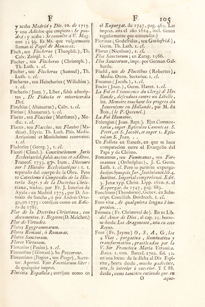 j acaba Madrid y Dic. lO. 1713. y una Ádicion que empieza : Se pon- drá ; y acaba ; Se consulte d V. Mag. con 5 5 Es Ms. que vulgarmente llaman el Papel dé Maiiacaz. Fischjseu Fischerus ( Theophil.) , Th. Calv. Zuingl. I. cL Fischer , sen Fischerus ( Chrlstoph. ) , Th. Luth. I. cL Fischer , sen Fischerus (Samuel), Th. Luth. I. el. Fischerus, seu Heischerius ( Wilichius). I. cL Fischerio (Joan. ) , Líber , falso adscrip- tus , I)e Fiducia et misericordia I)ei. Fistehius ( Ahasuerus) , Calv. i. cL Fistius ( Ahasuerus). i. c/. Flacus, seu Flaccius (Matthseus) , Me- die. I. cL Flacus, seu Flaccius, seu Flavius (Ma- thias) , Illyric. Th. Luth. Phis. Medie. Arrianismi et Manicheismí renovator. I. el. Fladorius (Georg. ) , i. el. Fleuri ( Claud.). Constitutionum Juris Ecclesiastici^falso auctus et additus, Francof. 1733. Item , Fiscours sur r Histoiré Ecelesiastique ; i. t. separado del cuerpo de la Obra. Pero su Catecismo 6 Compendio de la His- toria Sagr.y de la Doctrina Chris- tiana ^ traduc. por Fr. J. Interian de Ayala : en Madrid 1773 , por D. An- tonio de Sancha , ó por Andrés Orte- ga, en 1773 : corríjase como en Edic- to de 1785. Flor de la Doctrina Christiana , con documentos, f. Begetonifd. Melchor.) Flor de Virtudes. Flores Epygrammatum. Flores Romani, 6 Romanas^ Flores Sanctorum. Flores Virtutum, F'lorenius (Paulus). i. el. Florentino (Glovani). Su Peccorone. Florentinus (Poglus, seu Pooge), Secre- tar, Aposto!. Ejus Facetiarum líber : de qualquier impres. Floresta Españolacon\]2iSQ como en el Expurgat. de 1747, pag. 462. Las impres. asta el año 1614, incl. tienen regularmente que enmendar.) Flor i ñus ( Godefridus, seu Qothofrid.), Germ. Th. Luth. i. el. Florus (Nicolaus) ,\.cL Flos Sanctorum ; en Zarag. 15 66. l íos Sanctorum por Germán Gal- harde. ^ Fludd , seu de Fluctibus (Robertus), Medie. Oxon. Sectarius. i. cL Focanus (Jacob.), \. el. Focio (Joan.), Germ. FIseret. i. el. La Foi et /’ innocence du Clerge d Ho^ llande , defendues contre un Libelle, int. Memoire touchant les progres du Jansenisme en Hollande, par M. du Bois ,{leP. Quesnel.) La Foi Htimaine. Folengius ( Joan. Bapt.). Ejus Commen-^ taria , super Epístolas Canónicas S. Petri y et S. Jacobi^ et super i. Epis^ tolam S, Joan. . . Un Folleto en francés, en que se hace comparación entre el Evangelio del Papa y de Christo, Fomannus , seu Fummantis , seu For^ mannus ( Ortholphus), J. C. Germ. Luth. I. el. Pero se permite expurga- da ejus Synopsis Jur.Justinianei.lib.^, Institut. Imperialcomprehensi. Edit. 3. Jeiiíc typ. Christ. Lipp. 1610. el Expurgat. de 1747 , pag. 883. Fonchinus (Theodorus), Genev. ex Subs- cript. Concillab. Dordrech. i. cL Fons vltíc , de qualquiera lengua é inv-^ presión. . . Fonseca ( Fr. Christoval de). En su LIb. del Amor de Dios , al cap. 2 5. bórre- se desde Los Aragoneses , asta en este Reyno. Font (Fr. Jayme) 0, S, A, G , las 4 Vias , purgativa , iluminativa y transformativa , practicadas por la V. Sor Francisca María Verónica. Baza. I. tom. Barcel. 1702. fol. 52, en una locuc. de la dicha al Div. Espí- ritu , borra desde , mucho padeciste, asta, lo interior ó exterior. Y f. 88, desde j como también entiendo que en O aquC'*'