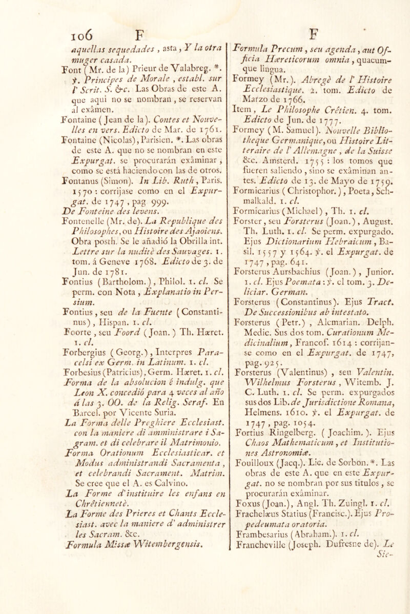 aquellas sequedades , asta , Y la otra muger casada. Pont (Mr. de la) Prieur de Valabreg. y. Principes de Mor ale , establ. sur r Scrit. S. &c. Las Obras de este A. que aqui no se nombran , se reservan al examen. Lontaine (Jean de la). Contes et 'Motive- lies en vers. Edicto de Mar. de 1761. Fontaine (Nicolás),Parisién. Las obras de este A. que no se nombran en este Expurgat. se procurarán examinar , como se está haciendo con las de otros. Fonianus (Simón). In Lib. Ruth , Paris. 15 yo : corrijase como en el Expur- de 1747 ,pag 999. De Fonteine des levens. Fontenelle (Mr. áQ).La Republique des Philosophes, ou Histoire des Ajaoiens. Obra posth. Se le añadió la Obrilla int. Eettre sur la nudite des Sauvages. i. tom. á Geneve i y68. Edicto de 3. de Jun. de Iy8i. Fontius (Bartholom.), Philol. I. í’/. Se perm. con Nota , Explanatio in Per- sium. Fontius, seu de la Fuente (Constantl- nus) , Hispan, i. cL Foorte , seu Foord (Joan. ) Th. Hseret. I. el. Forbergius ( Georg.) , Intcrpres Para- celsi ex Germ, in Latinum. i. el. Forbesius(Patricius),Germ. Haeret. i. el. Forma de la absolución t indulg. que León X. concedió para 4 veces al año alas 3. 00. de la Relig. Seraf. En Barcel. por Vicente Suria. La Forma delle Preghlere Ecelesiast. con la maniere di amministrare i Sa- gram. et di celebrare il Matrimotiio. Forma Orationmn Ecclesiasticar. et Modas administran di Sacramenta , et celebrandi Sacrament. Matrim. Se cree que el A. es Calvino. La Forme d'instituiré les enfans en Chretiennete. La Forme des Prieres et Chants Ecele- siast. avec la maniere d' administrer les Sacram. &c. Formula Missee Witembergensis. Formula Precum , seu agenda, aut Of- jicia Llareticorum omnia , quacum- que lingua. Pormey (Mr.). Abrege de b Histoire Ecelesiastique. 2. tom. Edicto de Marzo de iy66. Item, Le Philosophe Cretien. 4. tom. de Jun. de lyyy. Formey (M. Samuel). Fouvelle Biblio- theque Germanique^on Histoire Lit- teraire de V Allemagne , de la Suisse &c. i^instcrd. ly^^ : los tomos que fueren saliendo , sino se examinan an- tes. Edicto de 13. de Mayo de iy59. Formicarius ( Christophor.), Poeta, Sch- malkald. i. el. Formicarius (Michael) , Th. i. el. Forster , seu Forsterus (Joan.), August. Th. Luth, I. cL Se perm. expurgado. Ejus Eictionarium Hebraiciim , Ba- sil. 15 5 y y 1564. f. el Expurgat. de V47 ^41-^ Forsterus Aursbachius (Joan. ) , Júnior. I. el. Ejus Poemata : f, el tom. 3. De^ liciar. Germán, Forsterus (Constantinus). Ejus Tract. Ee Successionibiis ab intest ato. Forsterus (Petr.) , Alcmarian. Delph. Medie. Sus dos tom. Curaúonum Me- dicinalium, Francof. 1614 ; corríjan- se como en el Expurgat. de iy47» pag.925. ^ . Forsterus (Valentmus) , seu Valentín. Wilhelmus Forsterus , Witemb. J. C. Luth. 1. el. Se perm. expurgados sus dos Lib.^^ Jurisdictione Romana, Helmens. 1610. f. el Expurgat. de 1747 » ^^54- Fortius Ringelberg. ( Joachim. ). Ejus Chaos Mathematicum, et Institutio- 7ies Astronomía. Fouilloux (jaeq.). Lie. de Sorbon.'^. Las obras de este A. que en este Expur- gat. no se nombran por sus títulos, se procurarán examinar. Foxus (Joan.), Angl. Th. Zuingl. i. el. Frachel^us Statius (Francisc.).Ejus Pro- pedeumata oratoria. Frambesarius (Abraham.). i. el. Franchcvillc (Joseph. Dufresne de). Le Sie-